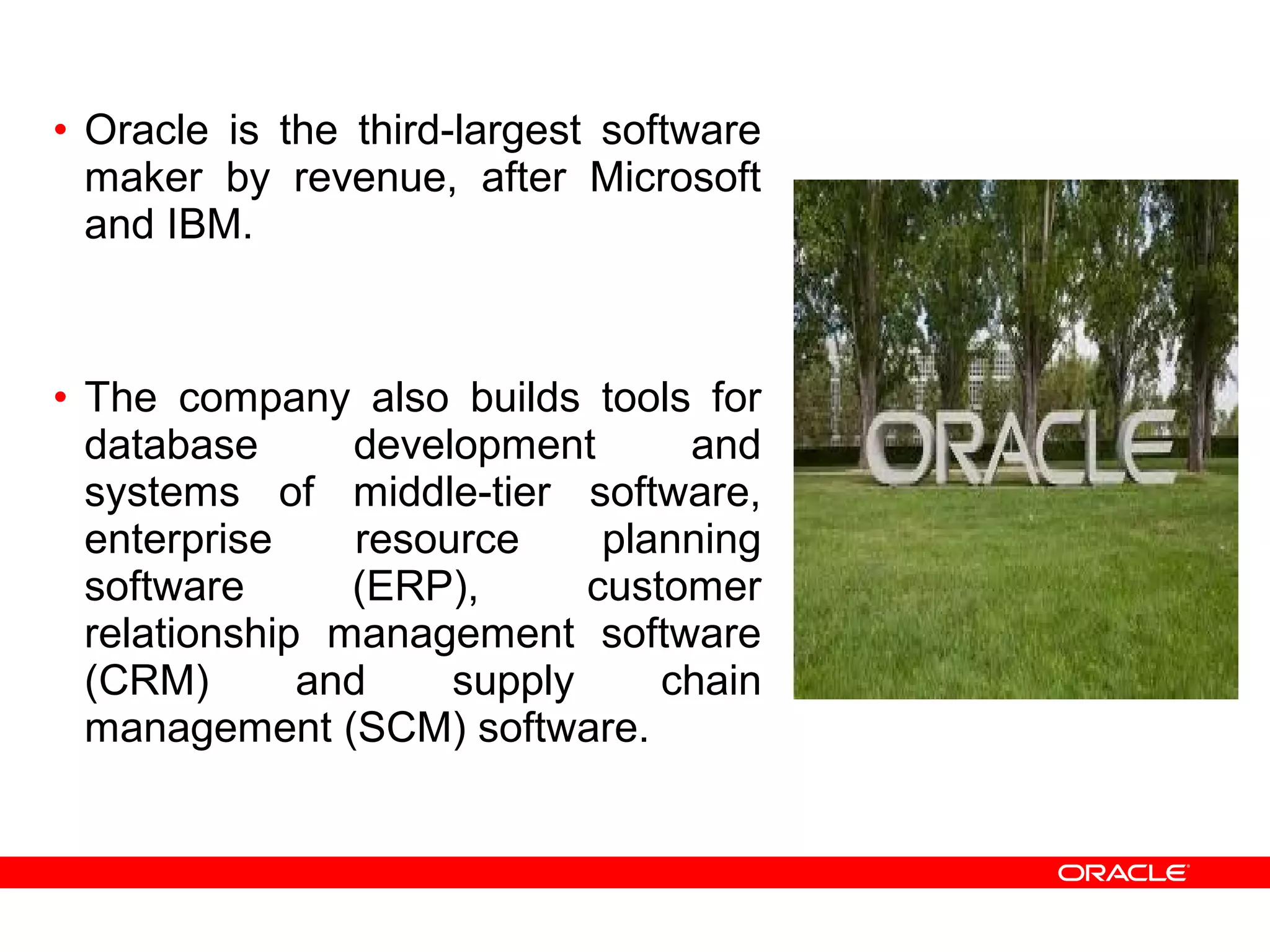 • Oracle is the third-largest software
maker by revenue, after Microsoft
and IBM.
• The company also builds tools for
database development and
systems of middle-tier software,
enterprise resource planning
software (ERP), customer
relationship management software
(CRM) and supply chain
management (SCM) software.
 