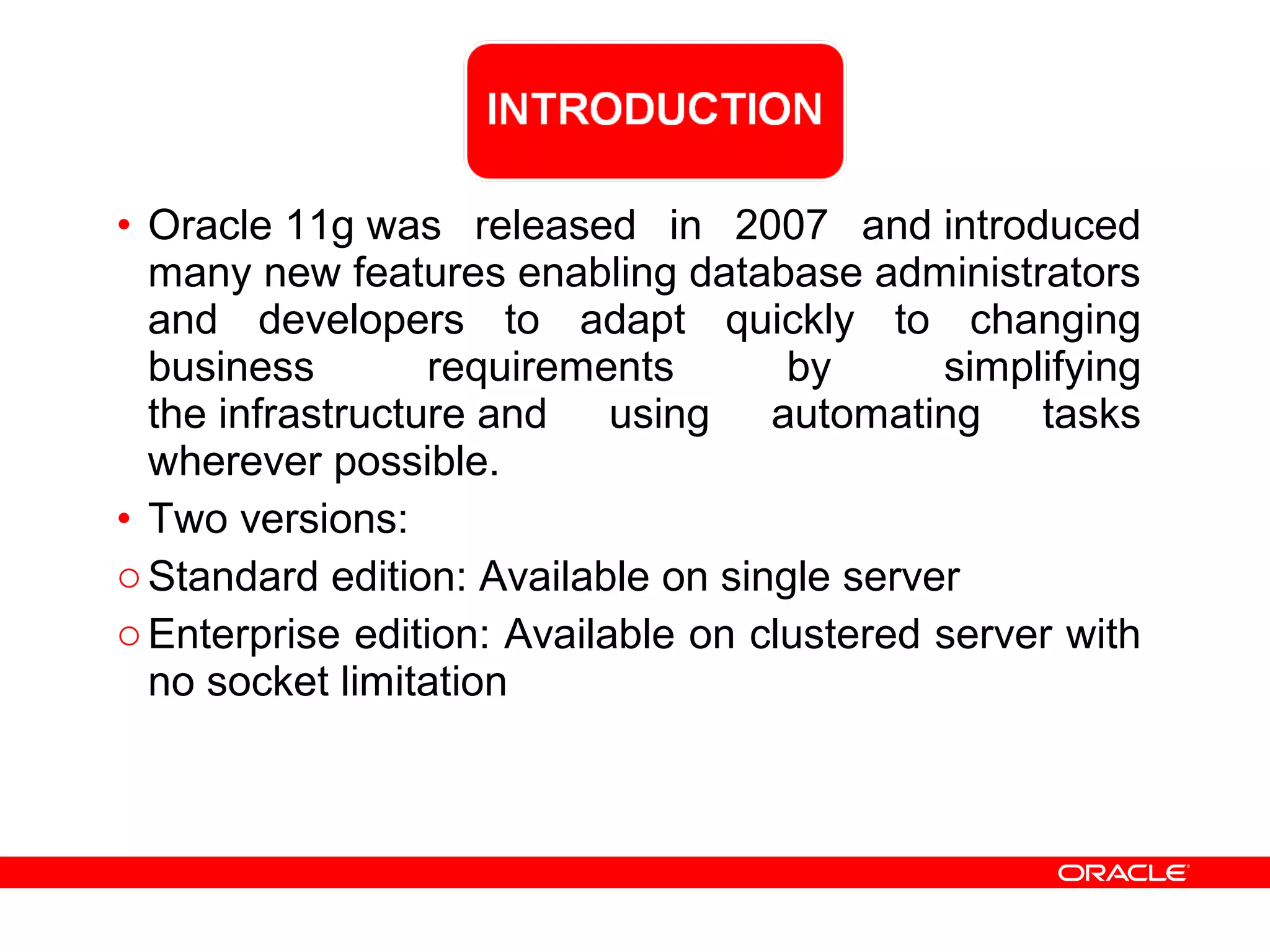 • Oracle 11g was released in 2007 and introduced
many new features enabling database administrators
and developers to adapt quickly to changing
business requirements by simplifying
the infrastructure and using automating tasks
wherever possible.
• Two versions:
oStandard edition: Available on single server
oEnterprise edition: Available on clustered server with
no socket limitation
 