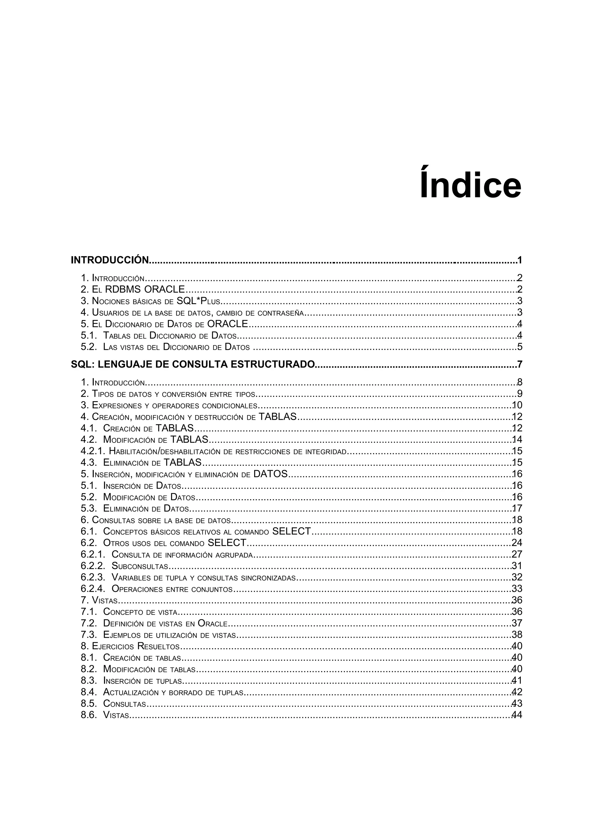 Índice
INTRODUCCIÓN......................................................................................................................................1
1. INTRODUCCIÓN.....................................................................................................................................2
2. EL RDBMS ORACLE......................................................................................................................2
3. NOCIONES BÁSICAS DE SQL*PLUS..........................................................................................................3
4. USUARIOS DE LA BASE DE DATOS, CAMBIO DE CONTRASEÑA............................................................................3
5. EL DICCIONARIO DE DATOS DE ORACLE................................................................................................4
5.1. TABLAS DEL DICCIONARIO DE DATOS....................................................................................................4
5.2. LAS VISTAS DEL DICCIONARIO DE DATOS ..............................................................................................5
SQL: LENGUAJE DE CONSULTA ESTRUCTURADO.........................................................................7
1. INTRODUCCIÓN.....................................................................................................................................8
2. TIPOS DE DATOS Y CONVERSIÓN ENTRE TIPOS.............................................................................................9
3. EXPRESIONES Y OPERADORES CONDICIONALES...........................................................................................10
4. CREACIÓN, MODIFICACIÓN Y DESTRUCCIÓN DE TABLAS............................................................................12
4.1. CREACIÓN DE TABLAS.................................................................................................................12
4.2. MODIFICACIÓN DE TABLAS............................................................................................................14
4.2.1. HABILITACIÓN/DESHABILITACIÓN DE RESTRICCIONES DE INTEGRIDAD...........................................................15
4.3. ELIMINACIÓN DE TABLAS..............................................................................................................15
5. INSERCIÓN, MODIFICACIÓN Y ELIMINACIÓN DE DATOS................................................................................16
5.1. INSERCIÓN DE DATOS......................................................................................................................16
5.2. MODIFICACIÓN DE DATOS.................................................................................................................16
5.3. ELIMINACIÓN DE DATOS...................................................................................................................17
6. CONSULTAS SOBRE LA BASE DE DATOS....................................................................................................18
6.1. CONCEPTOS BÁSICOS RELATIVOS AL COMANDO SELECT.......................................................................18
6.2. OTROS USOS DEL COMANDO SELECT..............................................................................................24
6.2.1. CONSULTA DE INFORMACIÓN AGRUPADA............................................................................................27
6.2.2. SUBCONSULTAS..........................................................................................................................31
6.2.3. VARIABLES DE TUPLA Y CONSULTAS SINCRONIZADAS.............................................................................32
6.2.4. OPERACIONES ENTRE CONJUNTOS...................................................................................................33
7. VISTAS.............................................................................................................................................36
7.1. CONCEPTO DE VISTA.......................................................................................................................36
7.2. DEFINICIÓN DE VISTAS EN ORACLE.....................................................................................................37
7.3. EJEMPLOS DE UTILIZACIÓN DE VISTAS..................................................................................................38
8. EJERCICIOS RESUELTOS......................................................................................................................40
8.1. CREACIÓN DE TABLAS......................................................................................................................40
8.2. MODIFICACIÓN DE TABLAS.................................................................................................................40
8.3. INSERCIÓN DE TUPLAS......................................................................................................................41
8.4. ACTUALIZACIÓN Y BORRADO DE TUPLAS................................................................................................42
8.5. CONSULTAS..................................................................................................................................43
8.6. VISTAS.........................................................................................................................................44
 