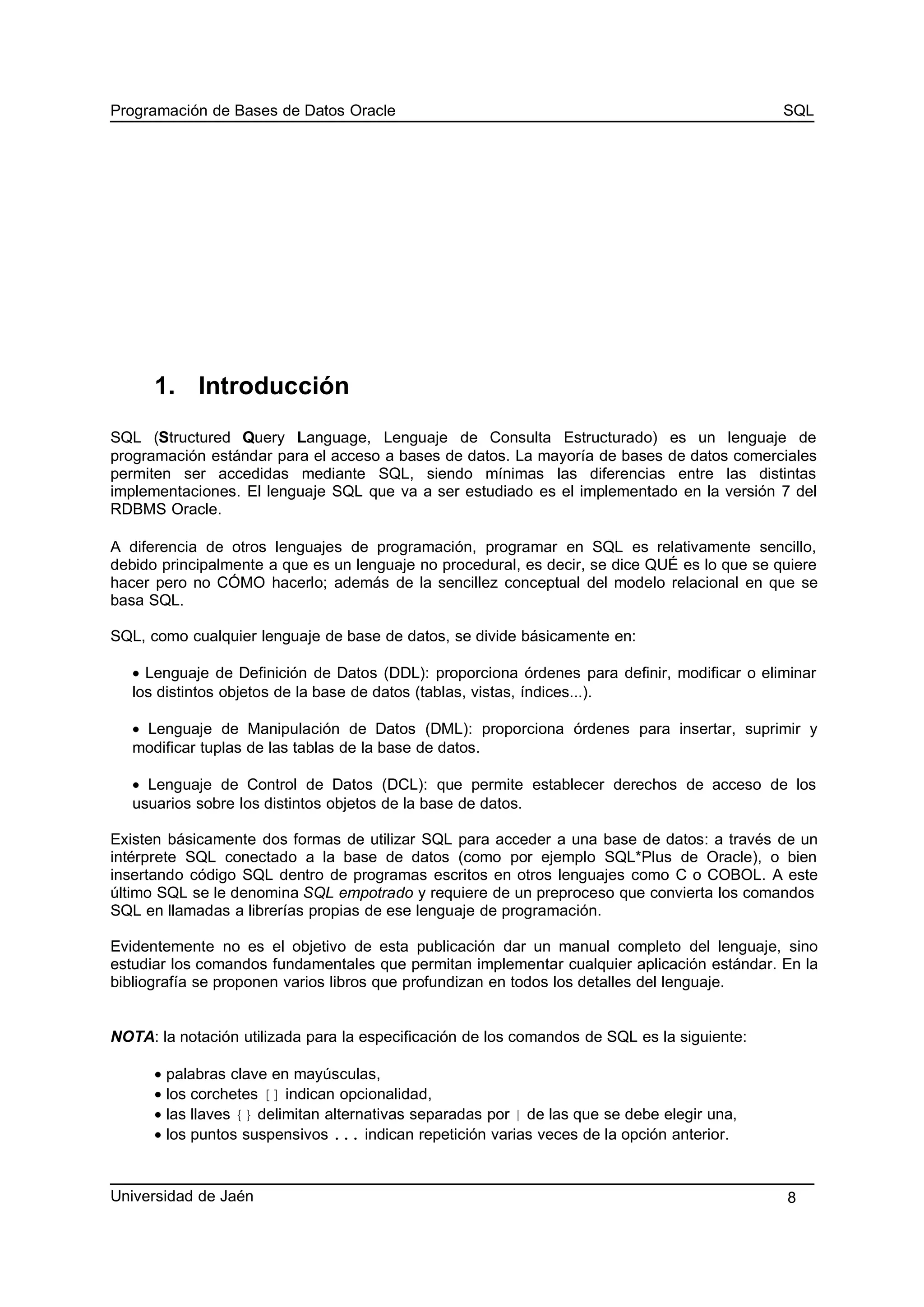 Programación de Bases de Datos Oracle SQL
1. Introducción
SQL (Structured Query Language, Lenguaje de Consulta Estructurado) es un lenguaje de
programación estándar para el acceso a bases de datos. La mayoría de bases de datos comerciales
permiten ser accedidas mediante SQL, siendo mínimas las diferencias entre las distintas
implementaciones. El lenguaje SQL que va a ser estudiado es el implementado en la versión 7 del
RDBMS Oracle.
A diferencia de otros lenguajes de programación, programar en SQL es relativamente sencillo,
debido principalmente a que es un lenguaje no procedural, es decir, se dice QUÉ es lo que se quiere
hacer pero no CÓMO hacerlo; además de la sencillez conceptual del modelo relacional en que se
basa SQL.
SQL, como cualquier lenguaje de base de datos, se divide básicamente en:
• Lenguaje de Definición de Datos (DDL): proporciona órdenes para definir, modificar o eliminar
los distintos objetos de la base de datos (tablas, vistas, índices...).
• Lenguaje de Manipulación de Datos (DML): proporciona órdenes para insertar, suprimir y
modificar tuplas de las tablas de la base de datos.
• Lenguaje de Control de Datos (DCL): que permite establecer derechos de acceso de los
usuarios sobre los distintos objetos de la base de datos.
Existen básicamente dos formas de utilizar SQL para acceder a una base de datos: a través de un
intérprete SQL conectado a la base de datos (como por ejemplo SQL*Plus de Oracle), o bien
insertando código SQL dentro de programas escritos en otros lenguajes como C o COBOL. A este
último SQL se le denomina SQL empotrado y requiere de un preproceso que convierta los comandos
SQL en llamadas a librerías propias de ese lenguaje de programación.
Evidentemente no es el objetivo de esta publicación dar un manual completo del lenguaje, sino
estudiar los comandos fundamentales que permitan implementar cualquier aplicación estándar. En la
bibliografía se proponen varios libros que profundizan en todos los detalles del lenguaje.
NOTA: la notación utilizada para la especificación de los comandos de SQL es la siguiente:
• palabras clave en mayúsculas,
• los corchetes [] indican opcionalidad,
• las llaves {} delimitan alternativas separadas por | de las que se debe elegir una,
• los puntos suspensivos ... indican repetición varias veces de la opción anterior.
Universidad de Jaén 8
 