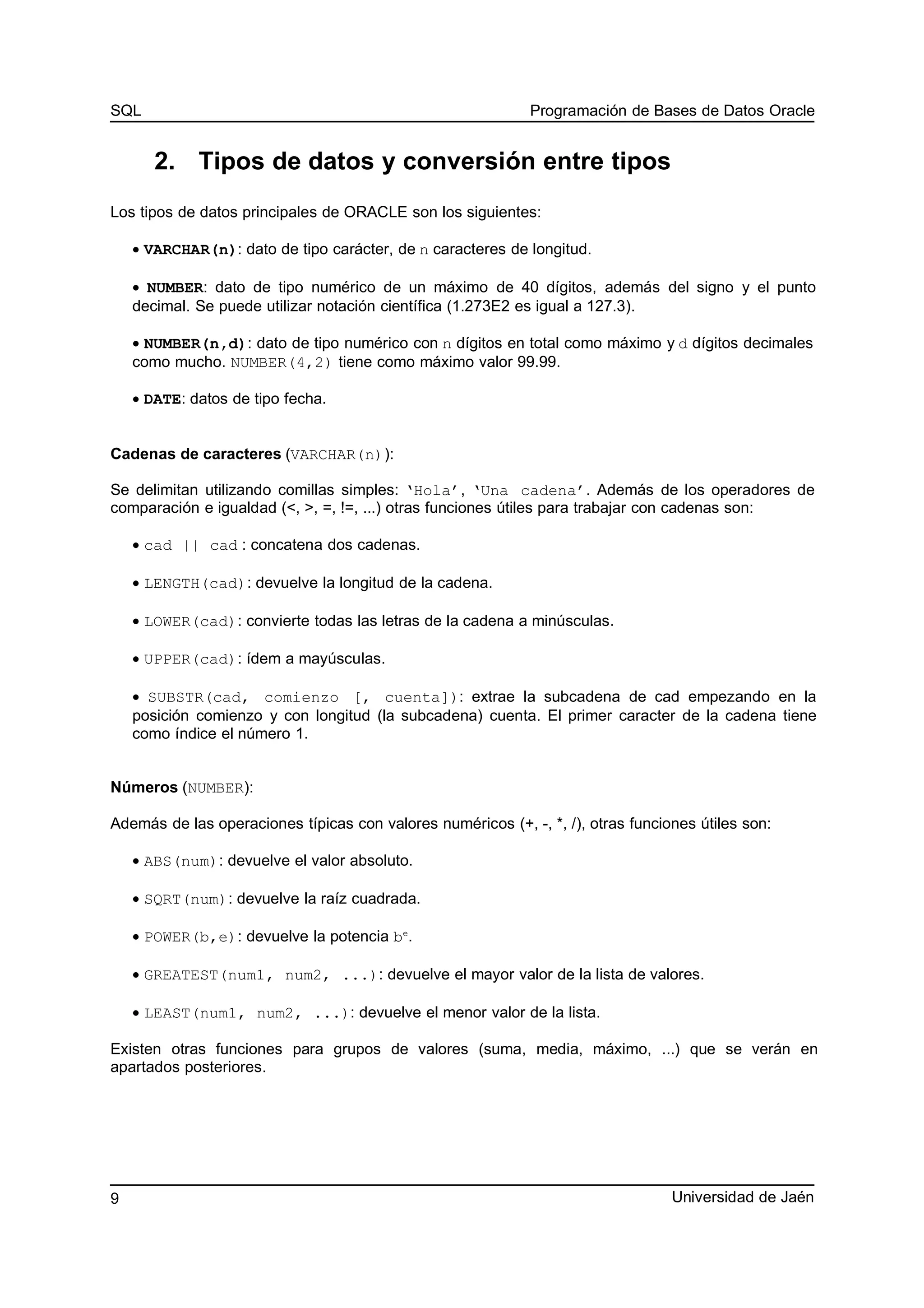SQL Programación de Bases de Datos Oracle
2. Tipos de datos y conversión entre tipos
Los tipos de datos principales de ORACLE son los siguientes:
• VARCHAR(n): dato de tipo carácter, de n caracteres de longitud.
• NUMBER: dato de tipo numérico de un máximo de 40 dígitos, además del signo y el punto
decimal. Se puede utilizar notación científica (1.273E2 es igual a 127.3).
• NUMBER(n,d): dato de tipo numérico con n dígitos en total como máximo y d dígitos decimales
como mucho. NUMBER(4,2) tiene como máximo valor 99.99.
• DATE: datos de tipo fecha.
Cadenas de caracteres (VARCHAR(n)):
Se delimitan utilizando comillas simples: ‘Hola’, ‘Una cadena’. Además de los operadores de
comparación e igualdad (<, >, =, !=, ...) otras funciones útiles para trabajar con cadenas son:
• cad || cad : concatena dos cadenas.
• LENGTH(cad): devuelve la longitud de la cadena.
• LOWER(cad): convierte todas las letras de la cadena a minúsculas.
• UPPER(cad): ídem a mayúsculas.
• SUBSTR(cad, comienzo [, cuenta]): extrae la subcadena de cad empezando en la
posición comienzo y con longitud (la subcadena) cuenta. El primer caracter de la cadena tiene
como índice el número 1.
Números (NUMBER):
Además de las operaciones típicas con valores numéricos (+, -, *, /), otras funciones útiles son:
• ABS(num): devuelve el valor absoluto.
• SQRT(num): devuelve la raíz cuadrada.
• POWER(b,e): devuelve la potencia be
.
• GREATEST(num1, num2, ...): devuelve el mayor valor de la lista de valores.
• LEAST(num1, num2, ...): devuelve el menor valor de la lista.
Existen otras funciones para grupos de valores (suma, media, máximo, ...) que se verán en
apartados posteriores.
Universidad de Jaén9
 