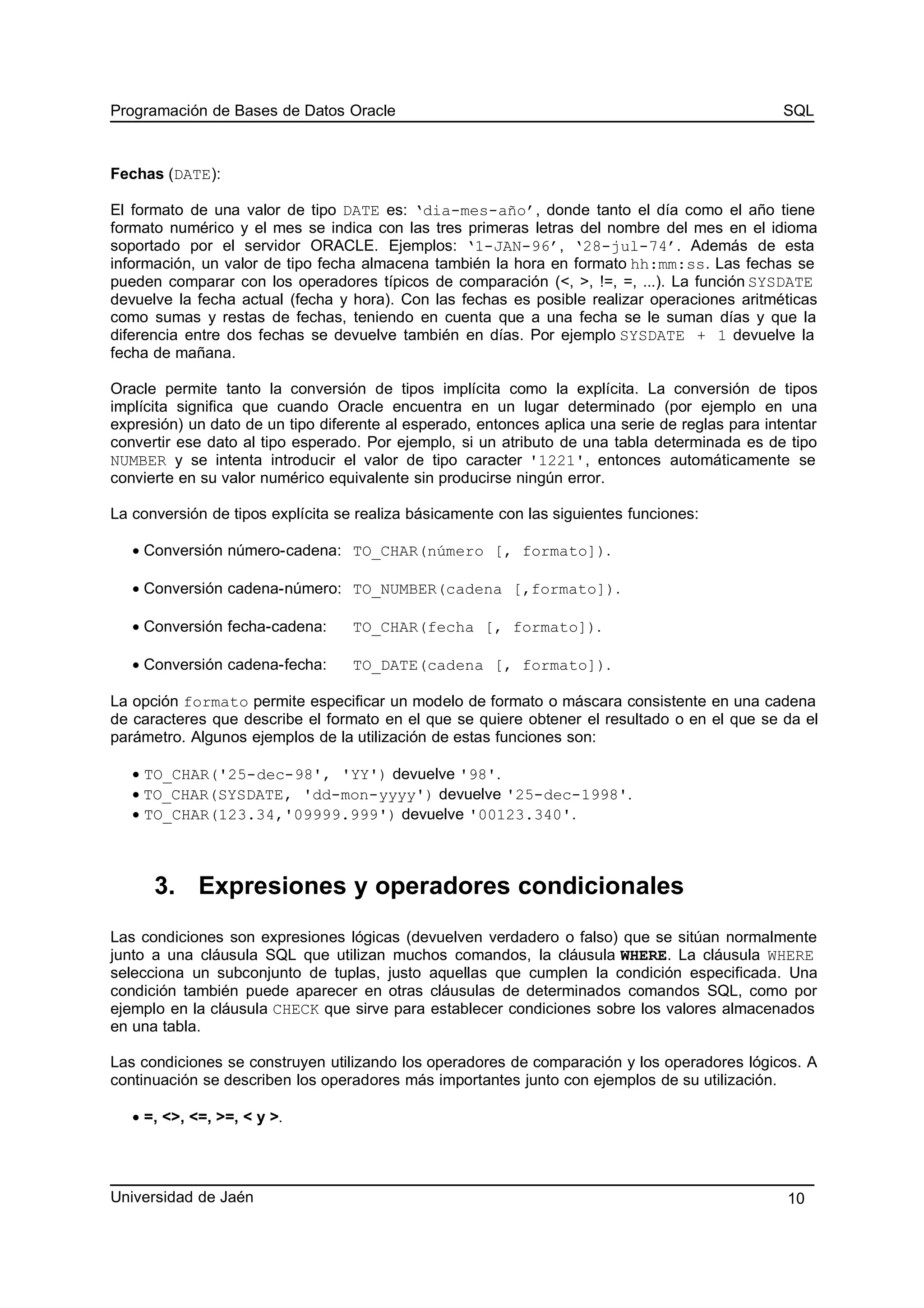 Programación de Bases de Datos Oracle SQL
Fechas (DATE):
El formato de una valor de tipo DATE es: ‘dia-mes-año’, donde tanto el día como el año tiene
formato numérico y el mes se indica con las tres primeras letras del nombre del mes en el idioma
soportado por el servidor ORACLE. Ejemplos: ‘1-JAN-96’, ‘28-jul-74’. Además de esta
información, un valor de tipo fecha almacena también la hora en formato hh:mm:ss. Las fechas se
pueden comparar con los operadores típicos de comparación (<, >, !=, =, ...). La función SYSDATE
devuelve la fecha actual (fecha y hora). Con las fechas es posible realizar operaciones aritméticas
como sumas y restas de fechas, teniendo en cuenta que a una fecha se le suman días y que la
diferencia entre dos fechas se devuelve también en días. Por ejemplo SYSDATE + 1 devuelve la
fecha de mañana.
Oracle permite tanto la conversión de tipos implícita como la explícita. La conversión de tipos
implícita significa que cuando Oracle encuentra en un lugar determinado (por ejemplo en una
expresión) un dato de un tipo diferente al esperado, entonces aplica una serie de reglas para intentar
convertir ese dato al tipo esperado. Por ejemplo, si un atributo de una tabla determinada es de tipo
NUMBER y se intenta introducir el valor de tipo caracter '1221', entonces automáticamente se
convierte en su valor numérico equivalente sin producirse ningún error.
La conversión de tipos explícita se realiza básicamente con las siguientes funciones:
• Conversión número-cadena: TO_CHAR(número [, formato]).
• Conversión cadena-número: TO_NUMBER(cadena [,formato]).
• Conversión fecha-cadena: TO_CHAR(fecha [, formato]).
• Conversión cadena-fecha: TO_DATE(cadena [, formato]).
La opción formato permite especificar un modelo de formato o máscara consistente en una cadena
de caracteres que describe el formato en el que se quiere obtener el resultado o en el que se da el
parámetro. Algunos ejemplos de la utilización de estas funciones son:
• TO_CHAR('25-dec-98', 'YY') devuelve '98'.
• TO_CHAR(SYSDATE, 'dd-mon-yyyy') devuelve '25-dec-1998'.
• TO_CHAR(123.34,'09999.999') devuelve '00123.340'.
3. Expresiones y operadores condicionales
Las condiciones son expresiones lógicas (devuelven verdadero o falso) que se sitúan normalmente
junto a una cláusula SQL que utilizan muchos comandos, la cláusula WHERE. La cláusula WHERE
selecciona un subconjunto de tuplas, justo aquellas que cumplen la condición especificada. Una
condición también puede aparecer en otras cláusulas de determinados comandos SQL, como por
ejemplo en la cláusula CHECK que sirve para establecer condiciones sobre los valores almacenados
en una tabla.
Las condiciones se construyen utilizando los operadores de comparación y los operadores lógicos. A
continuación se describen los operadores más importantes junto con ejemplos de su utilización.
• =, <>, <=, >=, < y >.
Universidad de Jaén 10
 
