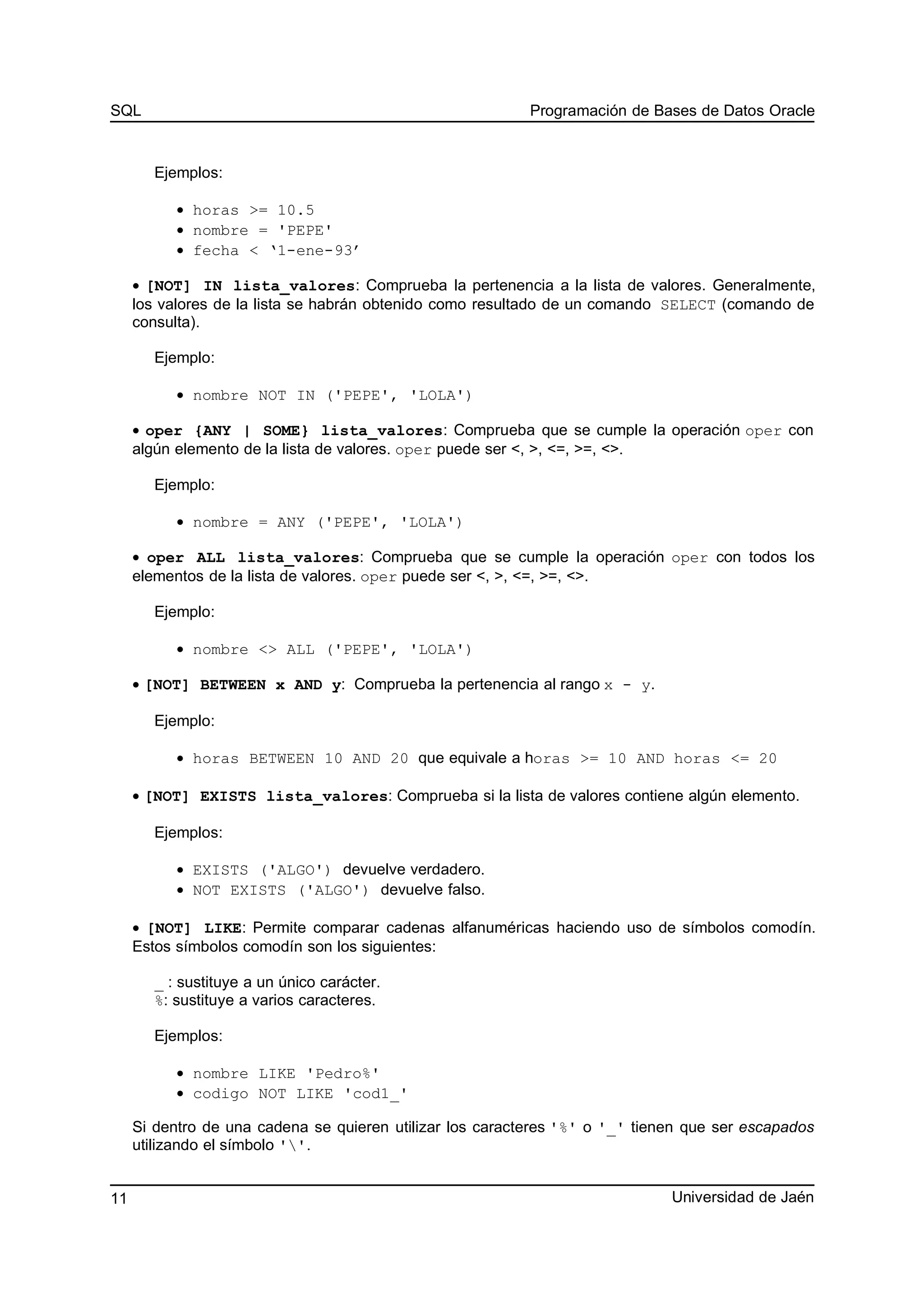 SQL Programación de Bases de Datos Oracle
Ejemplos:
• horas >= 10.5
• nombre = 'PEPE'
• fecha < ‘1-ene-93’
• [NOT] IN lista_valores: Comprueba la pertenencia a la lista de valores. Generalmente,
los valores de la lista se habrán obtenido como resultado de un comando SELECT (comando de
consulta).
Ejemplo:
• nombre NOT IN ('PEPE', 'LOLA')
• oper {ANY | SOME} lista_valores: Comprueba que se cumple la operación oper con
algún elemento de la lista de valores. oper puede ser <, >, <=, >=, <>.
Ejemplo:
• nombre = ANY ('PEPE', 'LOLA')
• oper ALL lista_valores: Comprueba que se cumple la operación oper con todos los
elementos de la lista de valores. oper puede ser <, >, <=, >=, <>.
Ejemplo:
• nombre <> ALL ('PEPE', 'LOLA')
• [NOT] BETWEEN x AND y: Comprueba la pertenencia al rango x - y.
Ejemplo:
• horas BETWEEN 10 AND 20 que equivale a horas >= 10 AND horas <= 20
• [NOT] EXISTS lista_valores: Comprueba si la lista de valores contiene algún elemento.
Ejemplos:
• EXISTS ('ALGO') devuelve verdadero.
• NOT EXISTS ('ALGO') devuelve falso.
• [NOT] LIKE: Permite comparar cadenas alfanuméricas haciendo uso de símbolos comodín.
Estos símbolos comodín son los siguientes:
_ : sustituye a un único carácter.
%: sustituye a varios caracteres.
Ejemplos:
• nombre LIKE 'Pedro%'
• codigo NOT LIKE 'cod1_'
Si dentro de una cadena se quieren utilizar los caracteres '%' o '_' tienen que ser escapados
utilizando el símbolo ''.
Universidad de Jaén11
 