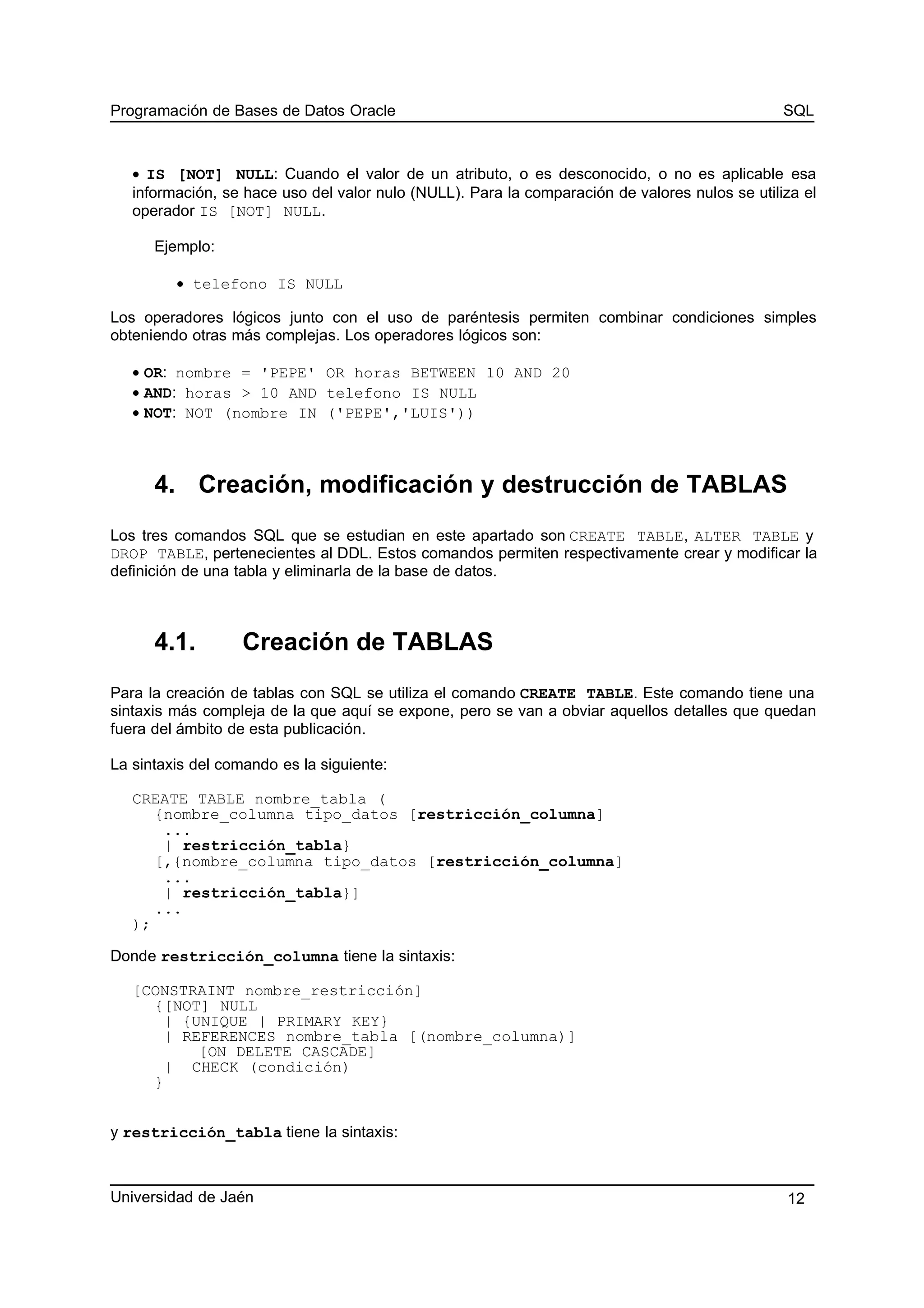 Programación de Bases de Datos Oracle SQL
• IS [NOT] NULL: Cuando el valor de un atributo, o es desconocido, o no es aplicable esa
información, se hace uso del valor nulo (NULL). Para la comparación de valores nulos se utiliza el
operador IS [NOT] NULL.
Ejemplo:
• telefono IS NULL
Los operadores lógicos junto con el uso de paréntesis permiten combinar condiciones simples
obteniendo otras más complejas. Los operadores lógicos son:
• OR: nombre = 'PEPE' OR horas BETWEEN 10 AND 20
• AND: horas > 10 AND telefono IS NULL
• NOT: NOT (nombre IN ('PEPE','LUIS'))
4. Creación, modificación y destrucción de TABLAS
Los tres comandos SQL que se estudian en este apartado son CREATE TABLE, ALTER TABLE y
DROP TABLE, pertenecientes al DDL. Estos comandos permiten respectivamente crear y modificar la
definición de una tabla y eliminarla de la base de datos.
4.1. Creación de TABLAS
Para la creación de tablas con SQL se utiliza el comando CREATE TABLE. Este comando tiene una
sintaxis más compleja de la que aquí se expone, pero se van a obviar aquellos detalles que quedan
fuera del ámbito de esta publicación.
La sintaxis del comando es la siguiente:
CREATE TABLE nombre_tabla (
{nombre_columna tipo_datos [restricción_columna]
...
| restricción_tabla}
[,{nombre_columna tipo_datos [restricción_columna]
...
| restricción_tabla}]
...
);
Donde restricción_columna tiene la sintaxis:
[CONSTRAINT nombre_restricción]
{[NOT] NULL
| {UNIQUE | PRIMARY KEY}
| REFERENCES nombre_tabla [(nombre_columna)]
[ON DELETE CASCADE]
| CHECK (condición)
}
y restricción_tabla tiene la sintaxis:
Universidad de Jaén 12
 