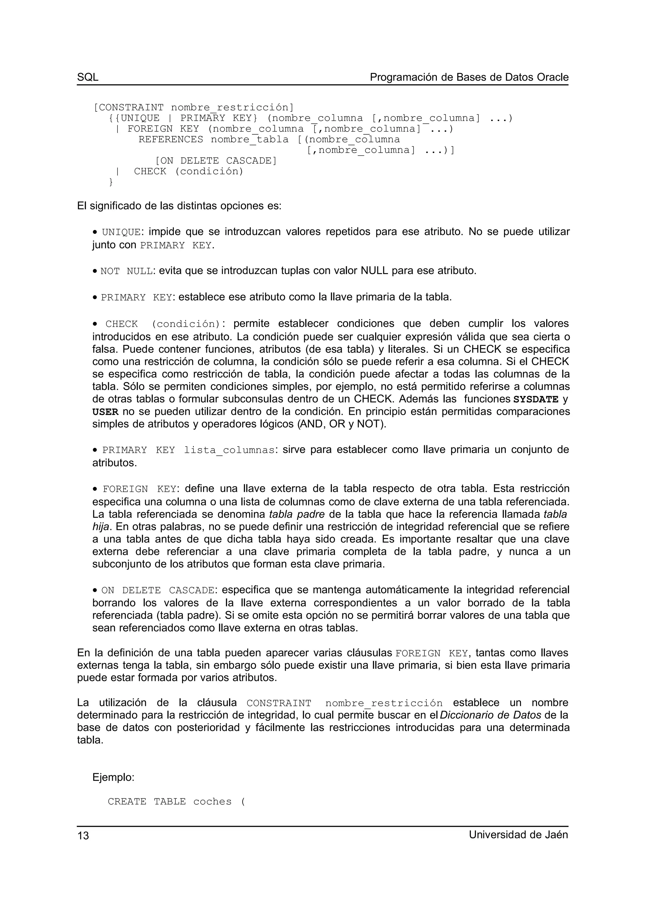 SQL Programación de Bases de Datos Oracle
[CONSTRAINT nombre_restricción]
{{UNIQUE | PRIMARY KEY} (nombre_columna [,nombre_columna] ...)
| FOREIGN KEY (nombre_columna [,nombre_columna] ...)
REFERENCES nombre_tabla [(nombre_columna
[,nombre_columna] ...)]
[ON DELETE CASCADE]
| CHECK (condición)
}
El significado de las distintas opciones es:
• UNIQUE: impide que se introduzcan valores repetidos para ese atributo. No se puede utilizar
junto con PRIMARY KEY.
• NOT NULL: evita que se introduzcan tuplas con valor NULL para ese atributo.
• PRIMARY KEY: establece ese atributo como la llave primaria de la tabla.
• CHECK (condición): permite establecer condiciones que deben cumplir los valores
introducidos en ese atributo. La condición puede ser cualquier expresión válida que sea cierta o
falsa. Puede contener funciones, atributos (de esa tabla) y literales. Si un CHECK se especifica
como una restricción de columna, la condición sólo se puede referir a esa columna. Si el CHECK
se especifica como restricción de tabla, la condición puede afectar a todas las columnas de la
tabla. Sólo se permiten condiciones simples, por ejemplo, no está permitido referirse a columnas
de otras tablas o formular subconsulas dentro de un CHECK. Además las funciones SYSDATE y
USER no se pueden utilizar dentro de la condición. En principio están permitidas comparaciones
simples de atributos y operadores lógicos (AND, OR y NOT).
• PRIMARY KEY lista_columnas: sirve para establecer como llave primaria un conjunto de
atributos.
• FOREIGN KEY: define una llave externa de la tabla respecto de otra tabla. Esta restricción
especifica una columna o una lista de columnas como de clave externa de una tabla referenciada.
La tabla referenciada se denomina tabla padre de la tabla que hace la referencia llamada tabla
hija. En otras palabras, no se puede definir una restricción de integridad referencial que se refiere
a una tabla antes de que dicha tabla haya sido creada. Es importante resaltar que una clave
externa debe referenciar a una clave primaria completa de la tabla padre, y nunca a un
subconjunto de los atributos que forman esta clave primaria.
• ON DELETE CASCADE: especifica que se mantenga automáticamente la integridad referencial
borrando los valores de la llave externa correspondientes a un valor borrado de la tabla
referenciada (tabla padre). Si se omite esta opción no se permitirá borrar valores de una tabla que
sean referenciados como llave externa en otras tablas.
En la definición de una tabla pueden aparecer varias cláusulas FOREIGN KEY, tantas como llaves
externas tenga la tabla, sin embargo sólo puede existir una llave primaria, si bien esta llave primaria
puede estar formada por varios atributos.
La utilización de la cláusula CONSTRAINT nombre_restricción establece un nombre
determinado para la restricción de integridad, lo cual permite buscar en elDiccionario de Datos de la
base de datos con posterioridad y fácilmente las restricciones introducidas para una determinada
tabla.
Ejemplo:
CREATE TABLE coches (
Universidad de Jaén13
 