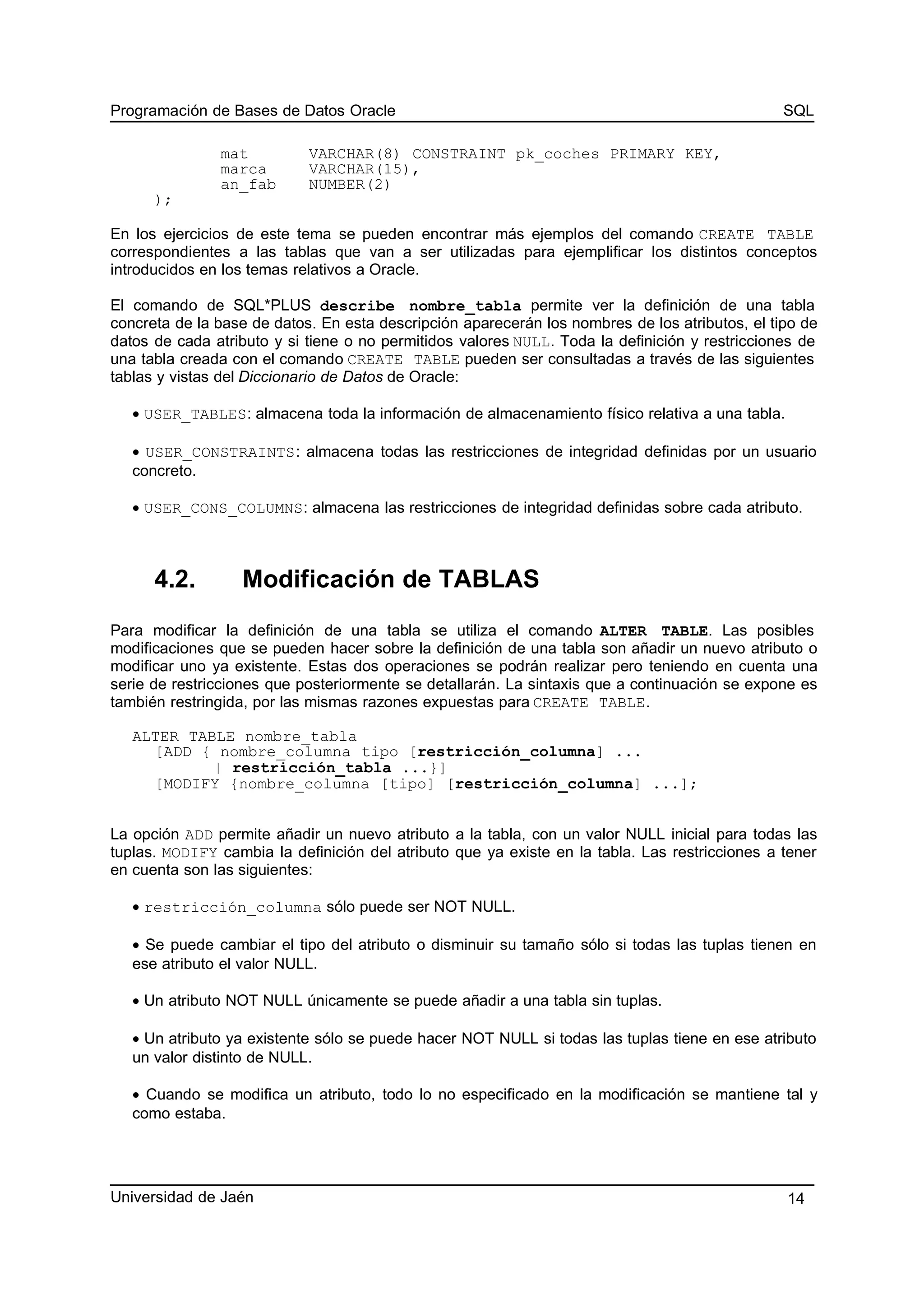 Programación de Bases de Datos Oracle SQL
mat VARCHAR(8) CONSTRAINT pk_coches PRIMARY KEY,
marca VARCHAR(15),
an_fab NUMBER(2)
);
En los ejercicios de este tema se pueden encontrar más ejemplos del comando CREATE TABLE
correspondientes a las tablas que van a ser utilizadas para ejemplificar los distintos conceptos
introducidos en los temas relativos a Oracle.
El comando de SQL*PLUS describe nombre_tabla permite ver la definición de una tabla
concreta de la base de datos. En esta descripción aparecerán los nombres de los atributos, el tipo de
datos de cada atributo y si tiene o no permitidos valores NULL. Toda la definición y restricciones de
una tabla creada con el comando CREATE TABLE pueden ser consultadas a través de las siguientes
tablas y vistas del Diccionario de Datos de Oracle:
• USER_TABLES: almacena toda la información de almacenamiento físico relativa a una tabla.
• USER_CONSTRAINTS: almacena todas las restricciones de integridad definidas por un usuario
concreto.
• USER_CONS_COLUMNS: almacena las restricciones de integridad definidas sobre cada atributo.
4.2. Modificación de TABLAS
Para modificar la definición de una tabla se utiliza el comando ALTER TABLE. Las posibles
modificaciones que se pueden hacer sobre la definición de una tabla son añadir un nuevo atributo o
modificar uno ya existente. Estas dos operaciones se podrán realizar pero teniendo en cuenta una
serie de restricciones que posteriormente se detallarán. La sintaxis que a continuación se expone es
también restringida, por las mismas razones expuestas para CREATE TABLE.
ALTER TABLE nombre_tabla
[ADD { nombre_columna tipo [restricción_columna] ...
| restricción_tabla ...}]
[MODIFY {nombre_columna [tipo] [restricción_columna] ...];
La opción ADD permite añadir un nuevo atributo a la tabla, con un valor NULL inicial para todas las
tuplas. MODIFY cambia la definición del atributo que ya existe en la tabla. Las restricciones a tener
en cuenta son las siguientes:
• restricción_columna sólo puede ser NOT NULL.
• Se puede cambiar el tipo del atributo o disminuir su tamaño sólo si todas las tuplas tienen en
ese atributo el valor NULL.
• Un atributo NOT NULL únicamente se puede añadir a una tabla sin tuplas.
• Un atributo ya existente sólo se puede hacer NOT NULL si todas las tuplas tiene en ese atributo
un valor distinto de NULL.
• Cuando se modifica un atributo, todo lo no especificado en la modificación se mantiene tal y
como estaba.
Universidad de Jaén 14
 
