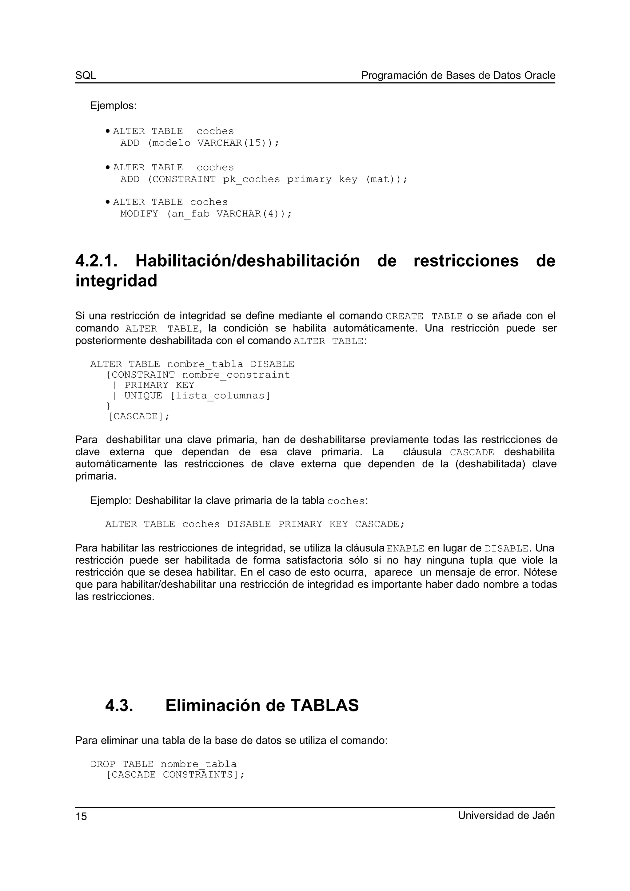 SQL Programación de Bases de Datos Oracle
Ejemplos:
• ALTER TABLE coches
ADD (modelo VARCHAR(15));
• ALTER TABLE coches
ADD (CONSTRAINT pk_coches primary key (mat));
• ALTER TABLE coches
MODIFY (an_fab VARCHAR(4));
4.2.1. Habilitación/deshabilitación de restricciones de
integridad
Si una restricción de integridad se define mediante el comando CREATE TABLE o se añade con el
comando ALTER TABLE, la condición se habilita automáticamente. Una restricción puede ser
posteriormente deshabilitada con el comando ALTER TABLE:
ALTER TABLE nombre_tabla DISABLE
{CONSTRAINT nombre_constraint
| PRIMARY KEY
| UNIQUE [lista_columnas]
}
[CASCADE];
Para deshabilitar una clave primaria, han de deshabilitarse previamente todas las restricciones de
clave externa que dependan de esa clave primaria. La cláusula CASCADE deshabilita
automáticamente las restricciones de clave externa que dependen de la (deshabilitada) clave
primaria.
Ejemplo: Deshabilitar la clave primaria de la tabla coches:
ALTER TABLE coches DISABLE PRIMARY KEY CASCADE;
Para habilitar las restricciones de integridad, se utiliza la cláusula ENABLE en lugar de DISABLE. Una
restricción puede ser habilitada de forma satisfactoria sólo si no hay ninguna tupla que viole la
restricción que se desea habilitar. En el caso de esto ocurra, aparece un mensaje de error. Nótese
que para habilitar/deshabilitar una restricción de integridad es importante haber dado nombre a todas
las restricciones.
4.3. Eliminación de TABLAS
Para eliminar una tabla de la base de datos se utiliza el comando:
DROP TABLE nombre_tabla
[CASCADE CONSTRAINTS];
Universidad de Jaén15
 
