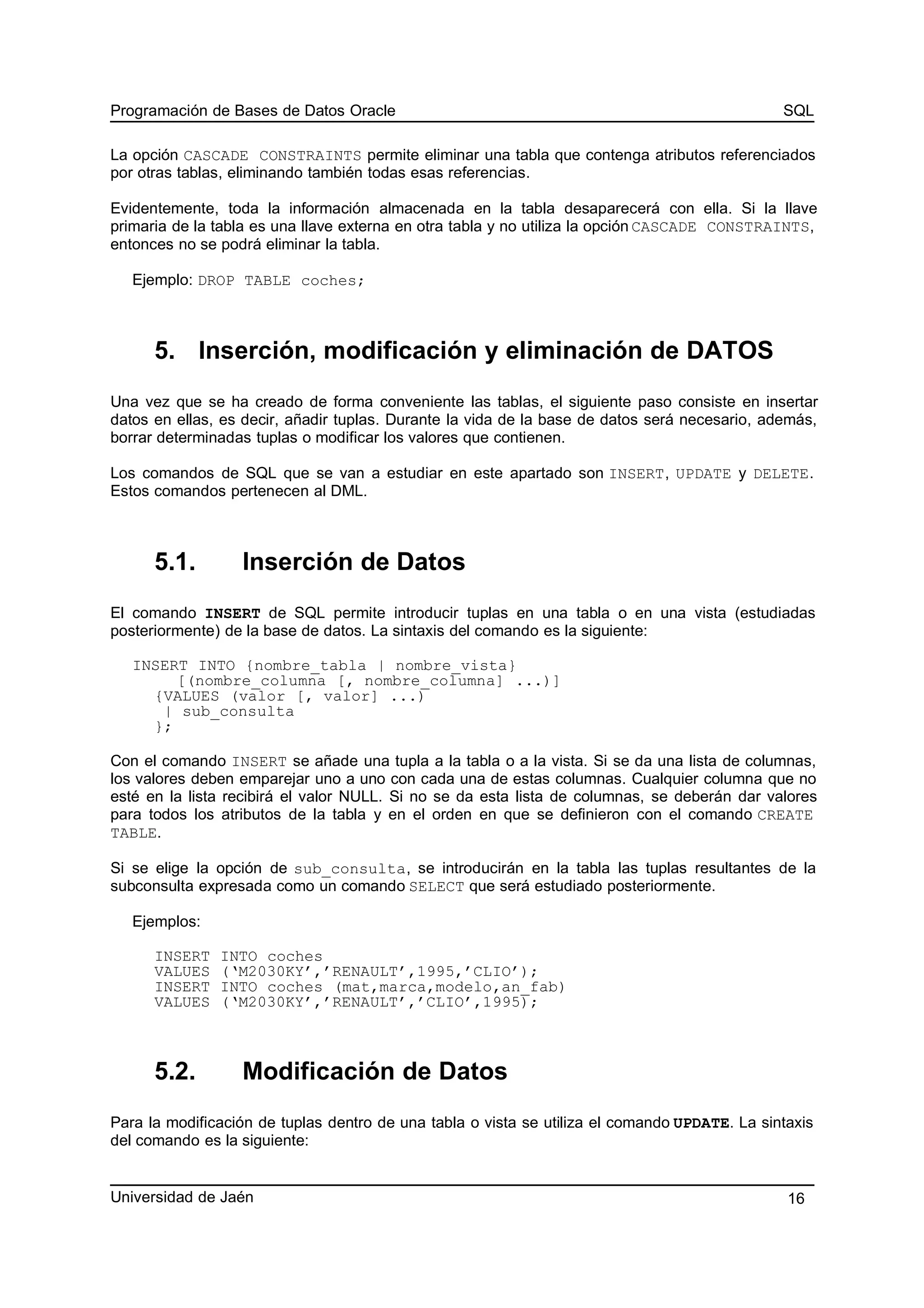 Programación de Bases de Datos Oracle SQL
La opción CASCADE CONSTRAINTS permite eliminar una tabla que contenga atributos referenciados
por otras tablas, eliminando también todas esas referencias.
Evidentemente, toda la información almacenada en la tabla desaparecerá con ella. Si la llave
primaria de la tabla es una llave externa en otra tabla y no utiliza la opción CASCADE CONSTRAINTS,
entonces no se podrá eliminar la tabla.
Ejemplo: DROP TABLE coches;
5. Inserción, modificación y eliminación de DATOS
Una vez que se ha creado de forma conveniente las tablas, el siguiente paso consiste en insertar
datos en ellas, es decir, añadir tuplas. Durante la vida de la base de datos será necesario, además,
borrar determinadas tuplas o modificar los valores que contienen.
Los comandos de SQL que se van a estudiar en este apartado son INSERT, UPDATE y DELETE.
Estos comandos pertenecen al DML.
5.1. Inserción de Datos
El comando INSERT de SQL permite introducir tuplas en una tabla o en una vista (estudiadas
posteriormente) de la base de datos. La sintaxis del comando es la siguiente:
INSERT INTO {nombre_tabla | nombre_vista}
[(nombre_columna [, nombre_columna] ...)]
{VALUES (valor [, valor] ...)
| sub_consulta
};
Con el comando INSERT se añade una tupla a la tabla o a la vista. Si se da una lista de columnas,
los valores deben emparejar uno a uno con cada una de estas columnas. Cualquier columna que no
esté en la lista recibirá el valor NULL. Si no se da esta lista de columnas, se deberán dar valores
para todos los atributos de la tabla y en el orden en que se definieron con el comando CREATE
TABLE.
Si se elige la opción de sub_consulta, se introducirán en la tabla las tuplas resultantes de la
subconsulta expresada como un comando SELECT que será estudiado posteriormente.
Ejemplos:
INSERT INTO coches
VALUES (‘M2030KY’,’RENAULT’,1995,’CLIO’);
INSERT INTO coches (mat,marca,modelo,an_fab)
VALUES (‘M2030KY’,’RENAULT’,’CLIO’,1995);
5.2. Modificación de Datos
Para la modificación de tuplas dentro de una tabla o vista se utiliza el comando UPDATE. La sintaxis
del comando es la siguiente:
Universidad de Jaén 16
 