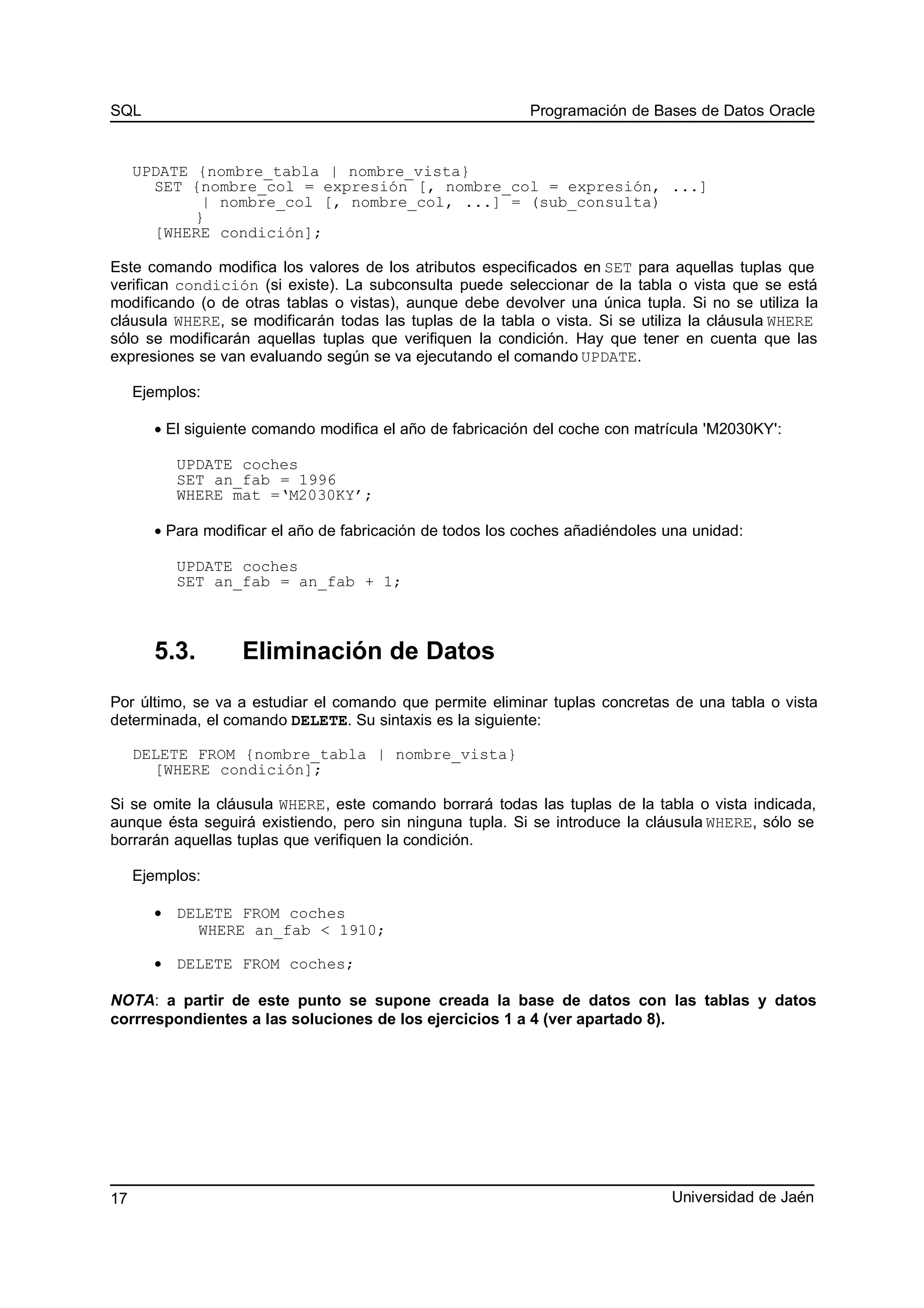 SQL Programación de Bases de Datos Oracle
UPDATE {nombre_tabla | nombre_vista}
SET {nombre_col = expresión [, nombre_col = expresión, ...]
| nombre_col [, nombre_col, ...] = (sub_consulta)
}
[WHERE condición];
Este comando modifica los valores de los atributos especificados en SET para aquellas tuplas que
verifican condición (si existe). La subconsulta puede seleccionar de la tabla o vista que se está
modificando (o de otras tablas o vistas), aunque debe devolver una única tupla. Si no se utiliza la
cláusula WHERE, se modificarán todas las tuplas de la tabla o vista. Si se utiliza la cláusula WHERE
sólo se modificarán aquellas tuplas que verifiquen la condición. Hay que tener en cuenta que las
expresiones se van evaluando según se va ejecutando el comando UPDATE.
Ejemplos:
• El siguiente comando modifica el año de fabricación del coche con matrícula 'M2030KY':
UPDATE coches
SET an_fab = 1996
WHERE mat =‘M2030KY’;
• Para modificar el año de fabricación de todos los coches añadiéndoles una unidad:
UPDATE coches
SET an_fab = an_fab + 1;
5.3. Eliminación de Datos
Por último, se va a estudiar el comando que permite eliminar tuplas concretas de una tabla o vista
determinada, el comando DELETE. Su sintaxis es la siguiente:
DELETE FROM {nombre_tabla | nombre_vista}
[WHERE condición];
Si se omite la cláusula WHERE, este comando borrará todas las tuplas de la tabla o vista indicada,
aunque ésta seguirá existiendo, pero sin ninguna tupla. Si se introduce la cláusula WHERE, sólo se
borrarán aquellas tuplas que verifiquen la condición.
Ejemplos:
• DELETE FROM coches
WHERE an_fab < 1910;
• DELETE FROM coches;
NOTA: a partir de este punto se supone creada la base de datos con las tablas y datos
corrrespondientes a las soluciones de los ejercicios 1 a 4 (ver apartado 8).
Universidad de Jaén17
 