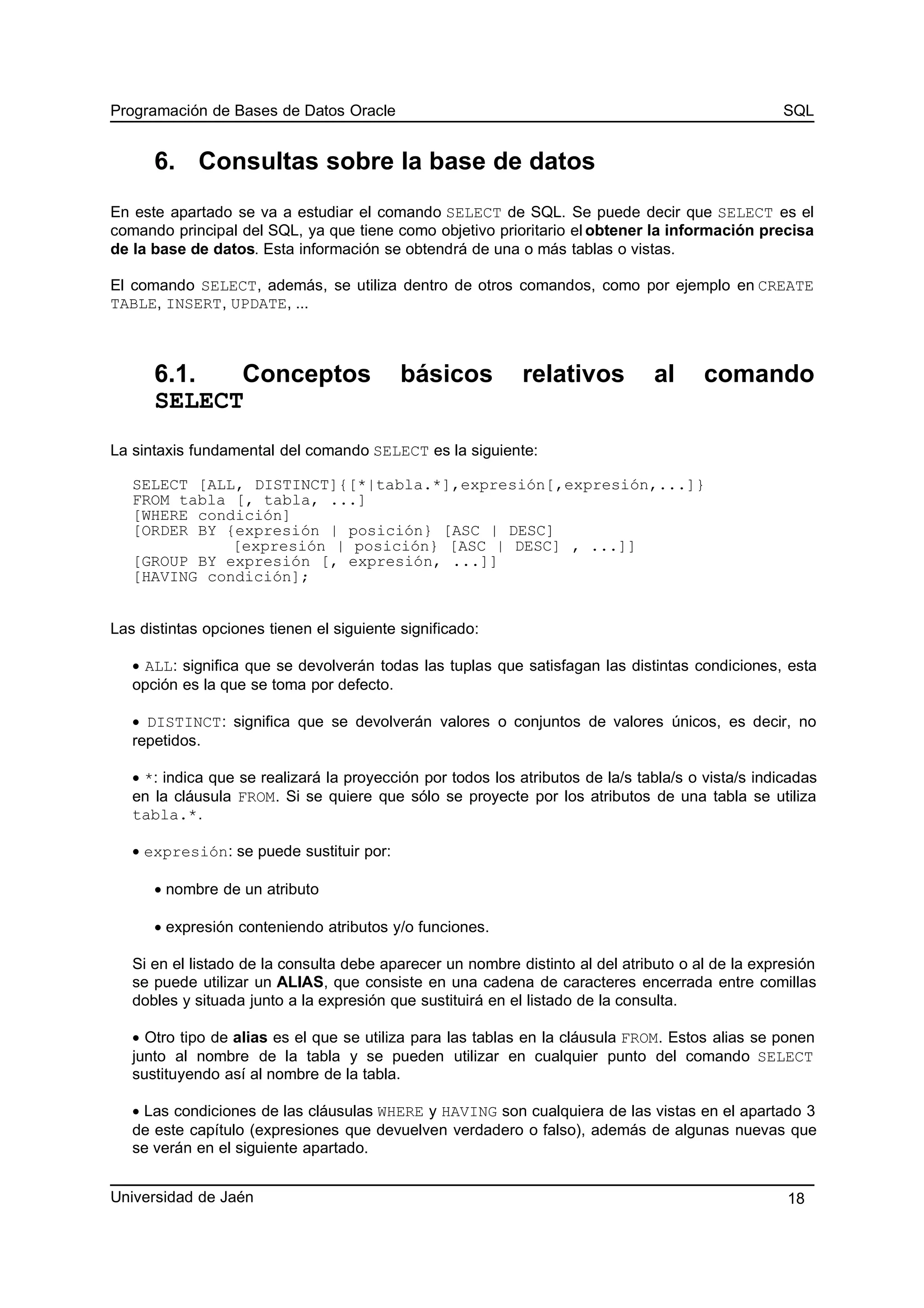 Programación de Bases de Datos Oracle SQL
6. Consultas sobre la base de datos
En este apartado se va a estudiar el comando SELECT de SQL. Se puede decir que SELECT es el
comando principal del SQL, ya que tiene como objetivo prioritario el obtener la información precisa
de la base de datos. Esta información se obtendrá de una o más tablas o vistas.
El comando SELECT, además, se utiliza dentro de otros comandos, como por ejemplo en CREATE
TABLE, INSERT, UPDATE, ...
6.1. Conceptos básicos relativos al comando
SELECT
La sintaxis fundamental del comando SELECT es la siguiente:
SELECT [ALL, DISTINCT]{[*|tabla.*],expresión[,expresión,...]}
FROM tabla [, tabla, ...]
[WHERE condición]
[ORDER BY {expresión | posición} [ASC | DESC]
[expresión | posición} [ASC | DESC] , ...]]
[GROUP BY expresión [, expresión, ...]]
[HAVING condición];
Las distintas opciones tienen el siguiente significado:
• ALL: significa que se devolverán todas las tuplas que satisfagan las distintas condiciones, esta
opción es la que se toma por defecto.
• DISTINCT: significa que se devolverán valores o conjuntos de valores únicos, es decir, no
repetidos.
• *: indica que se realizará la proyección por todos los atributos de la/s tabla/s o vista/s indicadas
en la cláusula FROM. Si se quiere que sólo se proyecte por los atributos de una tabla se utiliza
tabla.*.
• expresión: se puede sustituir por:
• nombre de un atributo
• expresión conteniendo atributos y/o funciones.
Si en el listado de la consulta debe aparecer un nombre distinto al del atributo o al de la expresión
se puede utilizar un ALIAS, que consiste en una cadena de caracteres encerrada entre comillas
dobles y situada junto a la expresión que sustituirá en el listado de la consulta.
• Otro tipo de alias es el que se utiliza para las tablas en la cláusula FROM. Estos alias se ponen
junto al nombre de la tabla y se pueden utilizar en cualquier punto del comando SELECT
sustituyendo así al nombre de la tabla.
• Las condiciones de las cláusulas WHERE y HAVING son cualquiera de las vistas en el apartado 3
de este capítulo (expresiones que devuelven verdadero o falso), además de algunas nuevas que
se verán en el siguiente apartado.
Universidad de Jaén 18
 