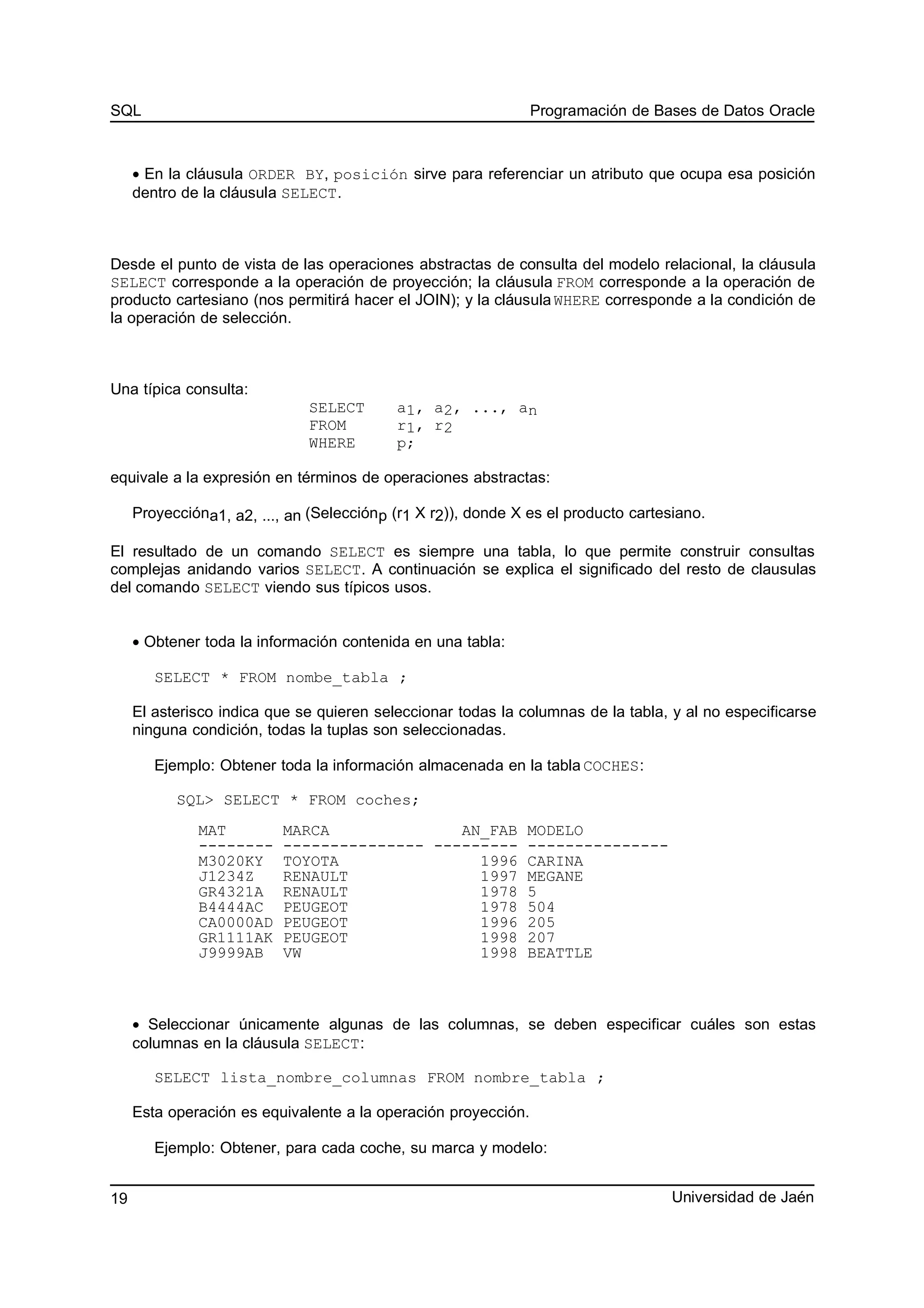 SQL Programación de Bases de Datos Oracle
• En la cláusula ORDER BY, posición sirve para referenciar un atributo que ocupa esa posición
dentro de la cláusula SELECT.
Desde el punto de vista de las operaciones abstractas de consulta del modelo relacional, la cláusula
SELECT corresponde a la operación de proyección; la cláusula FROM corresponde a la operación de
producto cartesiano (nos permitirá hacer el JOIN); y la cláusula WHERE corresponde a la condición de
la operación de selección.
Una típica consulta:
SELECT a1, a2, ..., an
FROM r1, r2
WHERE p;
equivale a la expresión en términos de operaciones abstractas:
Proyeccióna1, a2, ..., an (Selecciónp (r1 X r2)), donde X es el producto cartesiano.
El resultado de un comando SELECT es siempre una tabla, lo que permite construir consultas
complejas anidando varios SELECT. A continuación se explica el significado del resto de clausulas
del comando SELECT viendo sus típicos usos.
• Obtener toda la información contenida en una tabla:
SELECT * FROM nombe_tabla ;
El asterisco indica que se quieren seleccionar todas la columnas de la tabla, y al no especificarse
ninguna condición, todas la tuplas son seleccionadas.
Ejemplo: Obtener toda la información almacenada en la tabla COCHES:
SQL> SELECT * FROM coches;
MAT MARCA AN_FAB MODELO
-------- --------------- --------- ---------------
M3020KY TOYOTA 1996 CARINA
J1234Z RENAULT 1997 MEGANE
GR4321A RENAULT 1978 5
B4444AC PEUGEOT 1978 504
CA0000AD PEUGEOT 1996 205
GR1111AK PEUGEOT 1998 207
J9999AB VW 1998 BEATTLE
• Seleccionar únicamente algunas de las columnas, se deben especificar cuáles son estas
columnas en la cláusula SELECT:
SELECT lista_nombre_columnas FROM nombre_tabla ;
Esta operación es equivalente a la operación proyección.
Ejemplo: Obtener, para cada coche, su marca y modelo:
Universidad de Jaén19
 
