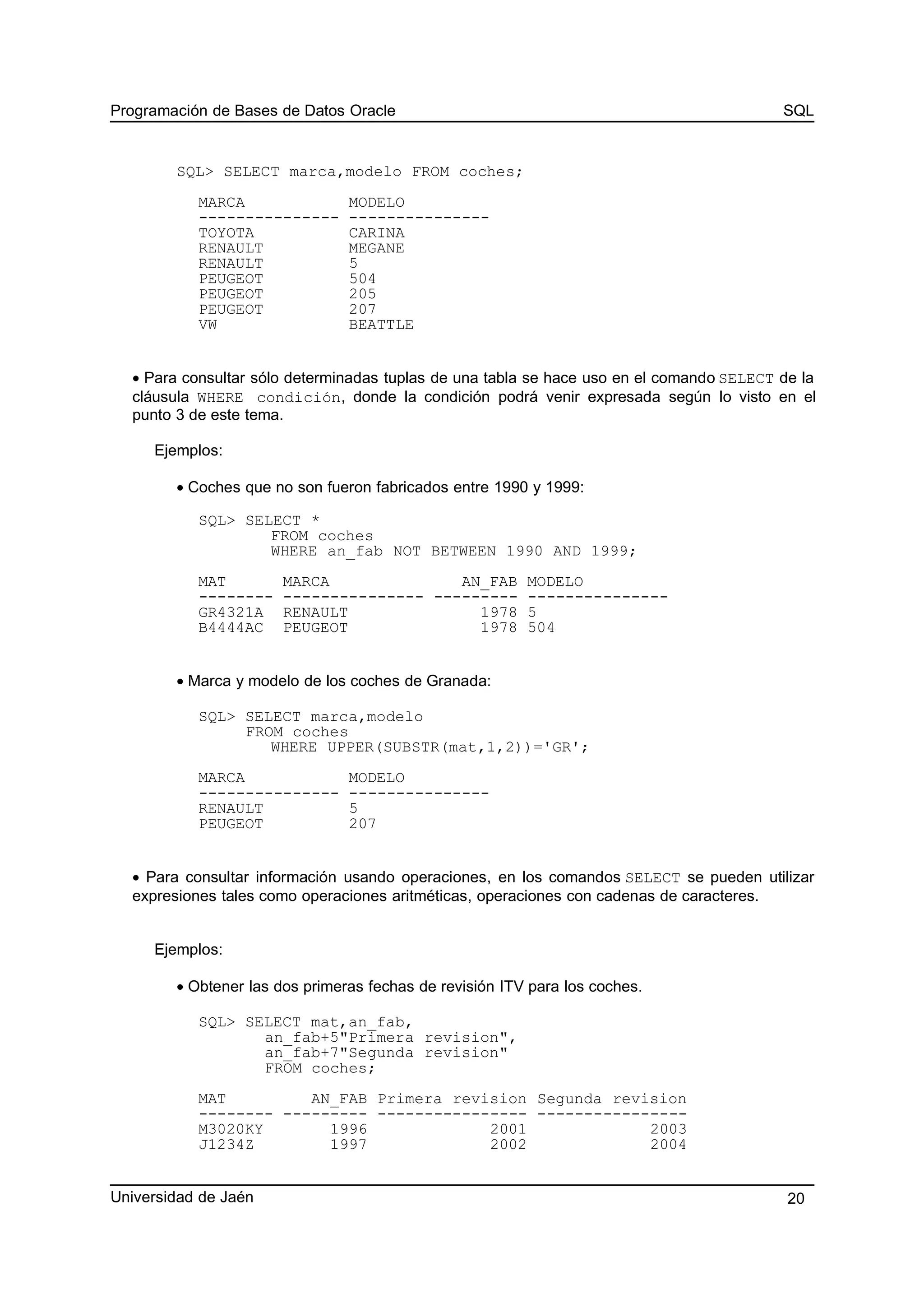 Programación de Bases de Datos Oracle SQL
SQL> SELECT marca,modelo FROM coches;
MARCA MODELO
--------------- ---------------
TOYOTA CARINA
RENAULT MEGANE
RENAULT 5
PEUGEOT 504
PEUGEOT 205
PEUGEOT 207
VW BEATTLE
• Para consultar sólo determinadas tuplas de una tabla se hace uso en el comando SELECT de la
cláusula WHERE condición, donde la condición podrá venir expresada según lo visto en el
punto 3 de este tema.
Ejemplos:
• Coches que no son fueron fabricados entre 1990 y 1999:
SQL> SELECT *
FROM coches
WHERE an_fab NOT BETWEEN 1990 AND 1999;
MAT MARCA AN_FAB MODELO
-------- --------------- --------- ---------------
GR4321A RENAULT 1978 5
B4444AC PEUGEOT 1978 504
• Marca y modelo de los coches de Granada:
SQL> SELECT marca,modelo
FROM coches
WHERE UPPER(SUBSTR(mat,1,2))='GR';
MARCA MODELO
--------------- ---------------
RENAULT 5
PEUGEOT 207
• Para consultar información usando operaciones, en los comandos SELECT se pueden utilizar
expresiones tales como operaciones aritméticas, operaciones con cadenas de caracteres.
Ejemplos:
• Obtener las dos primeras fechas de revisión ITV para los coches.
SQL> SELECT mat,an_fab,
an_fab+5"Primera revision",
an_fab+7"Segunda revision"
FROM coches;
MAT AN_FAB Primera revision Segunda revision
-------- --------- ---------------- ----------------
M3020KY 1996 2001 2003
J1234Z 1997 2002 2004
Universidad de Jaén 20
 