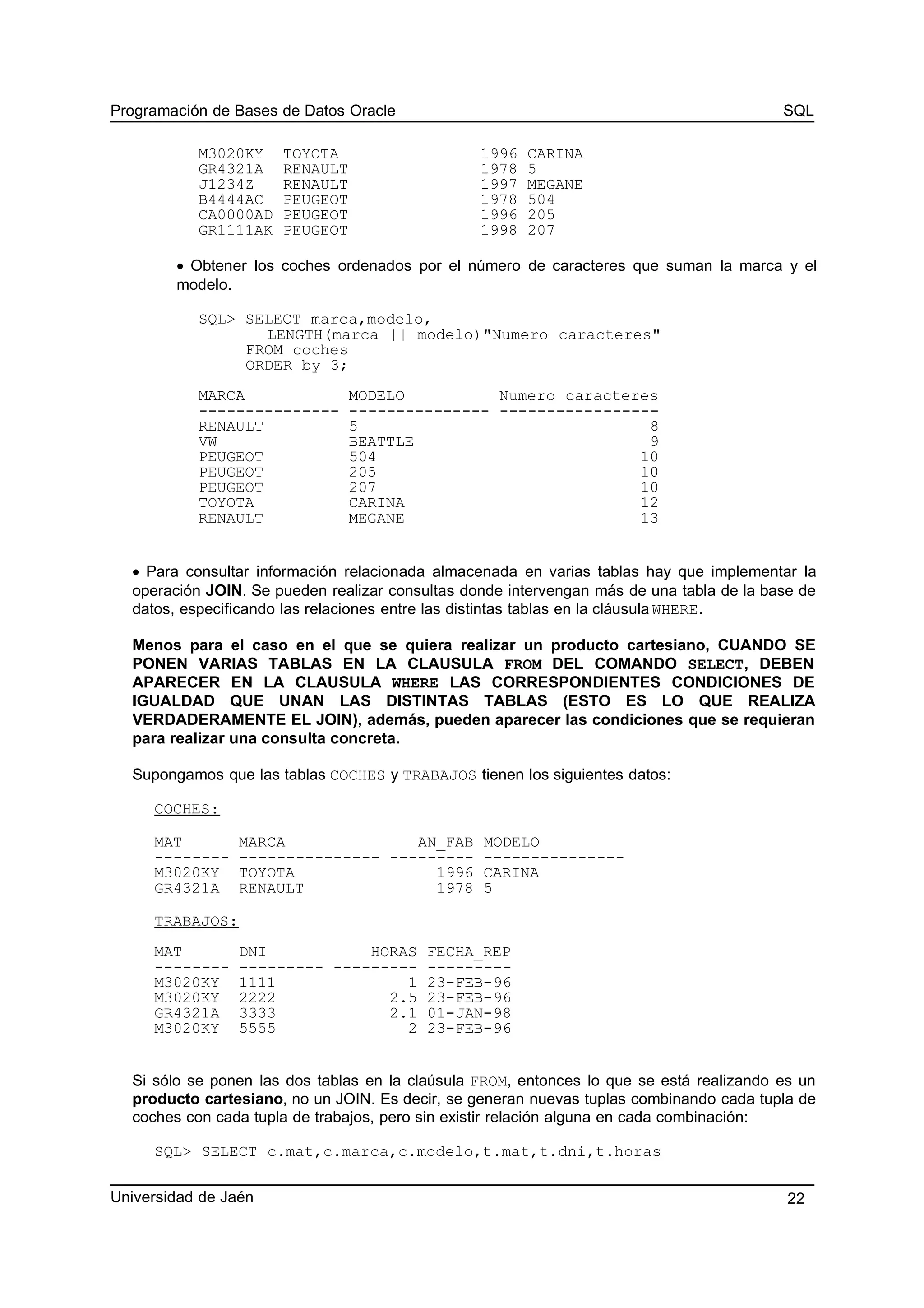 Programación de Bases de Datos Oracle SQL
M3020KY TOYOTA 1996 CARINA
GR4321A RENAULT 1978 5
J1234Z RENAULT 1997 MEGANE
B4444AC PEUGEOT 1978 504
CA0000AD PEUGEOT 1996 205
GR1111AK PEUGEOT 1998 207
• Obtener los coches ordenados por el número de caracteres que suman la marca y el
modelo.
SQL> SELECT marca,modelo,
LENGTH(marca || modelo)"Numero caracteres"
FROM coches
ORDER by 3;
MARCA MODELO Numero caracteres
--------------- --------------- -----------------
RENAULT 5 8
VW BEATTLE 9
PEUGEOT 504 10
PEUGEOT 205 10
PEUGEOT 207 10
TOYOTA CARINA 12
RENAULT MEGANE 13
• Para consultar información relacionada almacenada en varias tablas hay que implementar la
operación JOIN. Se pueden realizar consultas donde intervengan más de una tabla de la base de
datos, especificando las relaciones entre las distintas tablas en la cláusula WHERE.
Menos para el caso en el que se quiera realizar un producto cartesiano, CUANDO SE
PONEN VARIAS TABLAS EN LA CLAUSULA FROM DEL COMANDO SELECT, DEBEN
APARECER EN LA CLAUSULA WHERE LAS CORRESPONDIENTES CONDICIONES DE
IGUALDAD QUE UNAN LAS DISTINTAS TABLAS (ESTO ES LO QUE REALIZA
VERDADERAMENTE EL JOIN), además, pueden aparecer las condiciones que se requieran
para realizar una consulta concreta.
Supongamos que las tablas COCHES y TRABAJOS tienen los siguientes datos:
COCHES:
MAT MARCA AN_FAB MODELO
-------- --------------- --------- ---------------
M3020KY TOYOTA 1996 CARINA
GR4321A RENAULT 1978 5
TRABAJOS:
MAT DNI HORAS FECHA_REP
-------- --------- --------- ---------
M3020KY 1111 1 23-FEB-96
M3020KY 2222 2.5 23-FEB-96
GR4321A 3333 2.1 01-JAN-98
M3020KY 5555 2 23-FEB-96
Si sólo se ponen las dos tablas en la claúsula FROM, entonces lo que se está realizando es un
producto cartesiano, no un JOIN. Es decir, se generan nuevas tuplas combinando cada tupla de
coches con cada tupla de trabajos, pero sin existir relación alguna en cada combinación:
SQL> SELECT c.mat,c.marca,c.modelo,t.mat,t.dni,t.horas
Universidad de Jaén 22
 