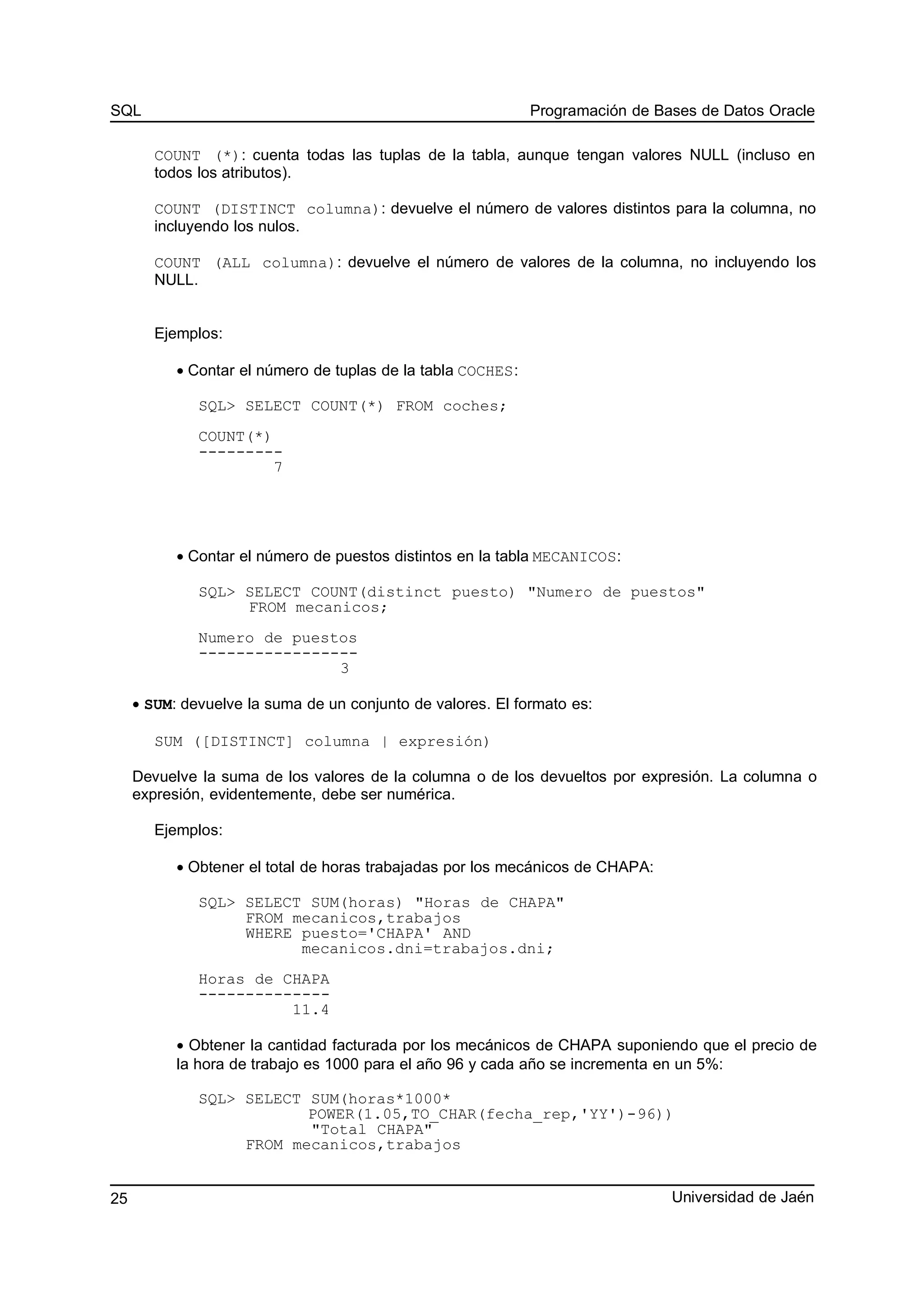 SQL Programación de Bases de Datos Oracle
COUNT (*): cuenta todas las tuplas de la tabla, aunque tengan valores NULL (incluso en
todos los atributos).
COUNT (DISTINCT columna): devuelve el número de valores distintos para la columna, no
incluyendo los nulos.
COUNT (ALL columna): devuelve el número de valores de la columna, no incluyendo los
NULL.
Ejemplos:
• Contar el número de tuplas de la tabla COCHES:
SQL> SELECT COUNT(*) FROM coches;
COUNT(*)
---------
7
• Contar el número de puestos distintos en la tabla MECANICOS:
SQL> SELECT COUNT(distinct puesto) "Numero de puestos"
FROM mecanicos;
Numero de puestos
-----------------
3
• SUM: devuelve la suma de un conjunto de valores. El formato es:
SUM ([DISTINCT] columna | expresión)
Devuelve la suma de los valores de la columna o de los devueltos por expresión. La columna o
expresión, evidentemente, debe ser numérica.
Ejemplos:
• Obtener el total de horas trabajadas por los mecánicos de CHAPA:
SQL> SELECT SUM(horas) "Horas de CHAPA"
FROM mecanicos,trabajos
WHERE puesto='CHAPA' AND
mecanicos.dni=trabajos.dni;
Horas de CHAPA
--------------
11.4
• Obtener la cantidad facturada por los mecánicos de CHAPA suponiendo que el precio de
la hora de trabajo es 1000 para el año 96 y cada año se incrementa en un 5%:
SQL> SELECT SUM(horas*1000*
POWER(1.05,TO_CHAR(fecha_rep,'YY')-96))
"Total CHAPA"
FROM mecanicos,trabajos
Universidad de Jaén25
 