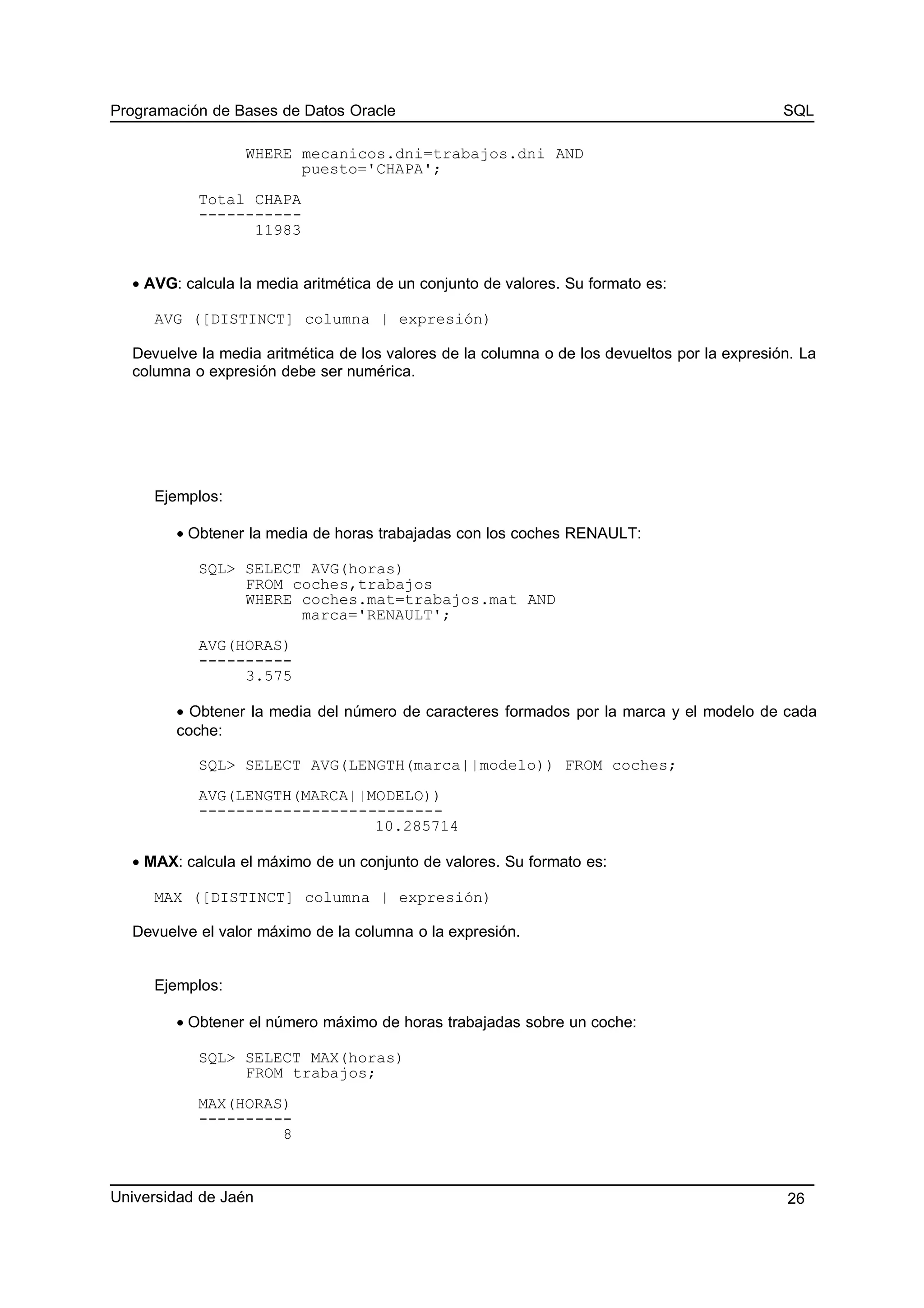 Programación de Bases de Datos Oracle SQL
WHERE mecanicos.dni=trabajos.dni AND
puesto='CHAPA';
Total CHAPA
-----------
11983
• AVG: calcula la media aritmética de un conjunto de valores. Su formato es:
AVG ([DISTINCT] columna | expresión)
Devuelve la media aritmética de los valores de la columna o de los devueltos por la expresión. La
columna o expresión debe ser numérica.
Ejemplos:
• Obtener la media de horas trabajadas con los coches RENAULT:
SQL> SELECT AVG(horas)
FROM coches,trabajos
WHERE coches.mat=trabajos.mat AND
marca='RENAULT';
AVG(HORAS)
----------
3.575
• Obtener la media del número de caracteres formados por la marca y el modelo de cada
coche:
SQL> SELECT AVG(LENGTH(marca||modelo)) FROM coches;
AVG(LENGTH(MARCA||MODELO))
--------------------------
10.285714
• MAX: calcula el máximo de un conjunto de valores. Su formato es:
MAX ([DISTINCT] columna | expresión)
Devuelve el valor máximo de la columna o la expresión.
Ejemplos:
• Obtener el número máximo de horas trabajadas sobre un coche:
SQL> SELECT MAX(horas)
FROM trabajos;
MAX(HORAS)
----------
8
Universidad de Jaén 26
 