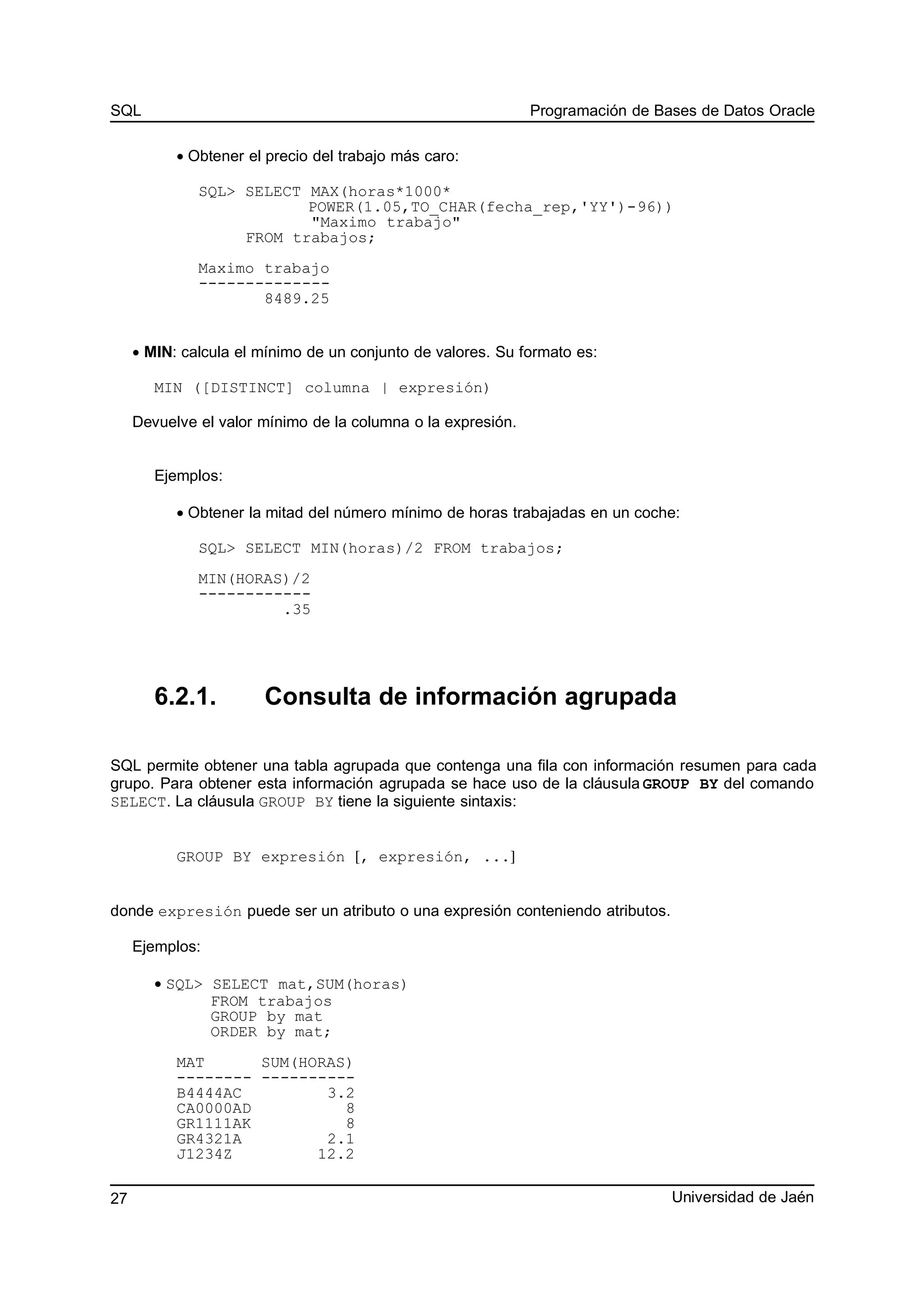 SQL Programación de Bases de Datos Oracle
• Obtener el precio del trabajo más caro:
SQL> SELECT MAX(horas*1000*
POWER(1.05,TO_CHAR(fecha_rep,'YY')-96))
"Maximo trabajo"
FROM trabajos;
Maximo trabajo
--------------
8489.25
• MIN: calcula el mínimo de un conjunto de valores. Su formato es:
MIN ([DISTINCT] columna | expresión)
Devuelve el valor mínimo de la columna o la expresión.
Ejemplos:
• Obtener la mitad del número mínimo de horas trabajadas en un coche:
SQL> SELECT MIN(horas)/2 FROM trabajos;
MIN(HORAS)/2
------------
.35
6.2.1. Consulta de información agrupada
SQL permite obtener una tabla agrupada que contenga una fila con información resumen para cada
grupo. Para obtener esta información agrupada se hace uso de la cláusula GROUP BY del comando
SELECT. La cláusula GROUP BY tiene la siguiente sintaxis:
GROUP BY expresión [, expresión, ...]
donde expresión puede ser un atributo o una expresión conteniendo atributos.
Ejemplos:
• SQL> SELECT mat,SUM(horas)
FROM trabajos
GROUP by mat
ORDER by mat;
MAT SUM(HORAS)
-------- ----------
B4444AC 3.2
CA0000AD 8
GR1111AK 8
GR4321A 2.1
J1234Z 12.2
Universidad de Jaén27
 