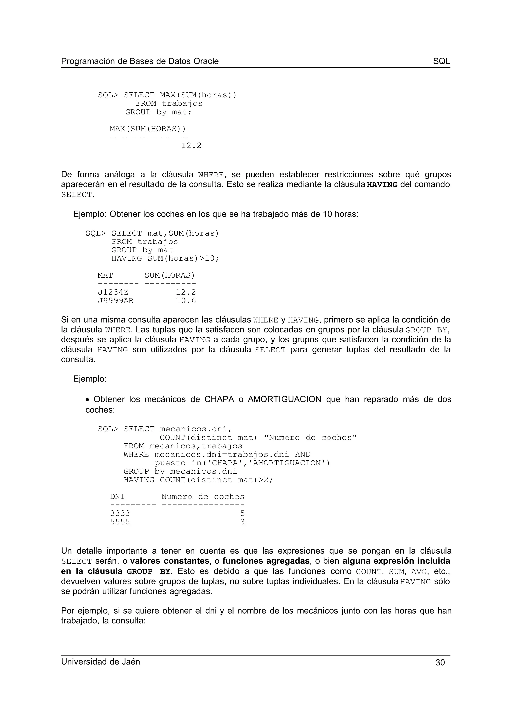 Programación de Bases de Datos Oracle SQL
SQL> SELECT MAX(SUM(horas))
FROM trabajos
GROUP by mat;
MAX(SUM(HORAS))
---------------
12.2
De forma análoga a la cláusula WHERE, se pueden establecer restricciones sobre qué grupos
aparecerán en el resultado de la consulta. Esto se realiza mediante la cláusulaHAVING del comando
SELECT.
Ejemplo: Obtener los coches en los que se ha trabajado más de 10 horas:
SQL> SELECT mat,SUM(horas)
FROM trabajos
GROUP by mat
HAVING SUM(horas)>10;
MAT SUM(HORAS)
-------- ----------
J1234Z 12.2
J9999AB 10.6
Si en una misma consulta aparecen las cláusulas WHERE y HAVING, primero se aplica la condición de
la cláusula WHERE. Las tuplas que la satisfacen son colocadas en grupos por la cláusula GROUP BY,
después se aplica la cláusula HAVING a cada grupo, y los grupos que satisfacen la condición de la
cláusula HAVING son utilizados por la cláusula SELECT para generar tuplas del resultado de la
consulta.
Ejemplo:
• Obtener los mecánicos de CHAPA o AMORTIGUACION que han reparado más de dos
coches:
SQL> SELECT mecanicos.dni,
COUNT(distinct mat) "Numero de coches"
FROM mecanicos,trabajos
WHERE mecanicos.dni=trabajos.dni AND
puesto in('CHAPA','AMORTIGUACION')
GROUP by mecanicos.dni
HAVING COUNT(distinct mat)>2;
DNI Numero de coches
--------- ----------------
3333 5
5555 3
Un detalle importante a tener en cuenta es que las expresiones que se pongan en la cláusula
SELECT serán, o valores constantes, o funciones agregadas, o bien alguna expresión incluida
en la cláusula GROUP BY. Esto es debido a que las funciones como COUNT, SUM, AVG, etc.,
devuelven valores sobre grupos de tuplas, no sobre tuplas individuales. En la cláusula HAVING sólo
se podrán utilizar funciones agregadas.
Por ejemplo, si se quiere obtener el dni y el nombre de los mecánicos junto con las horas que han
trabajado, la consulta:
Universidad de Jaén 30
 