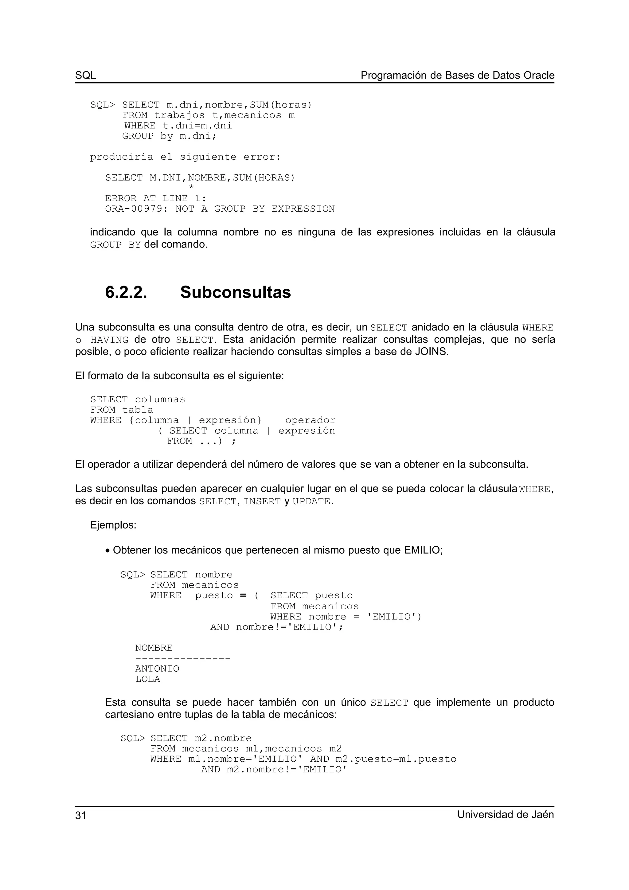 SQL Programación de Bases de Datos Oracle
SQL> SELECT m.dni,nombre,SUM(horas)
FROM trabajos t,mecanicos m
WHERE t.dni=m.dni
GROUP by m.dni;
produciría el siguiente error:
SELECT M.DNI,NOMBRE,SUM(HORAS)
*
ERROR AT LINE 1:
ORA-00979: NOT A GROUP BY EXPRESSION
indicando que la columna nombre no es ninguna de las expresiones incluidas en la cláusula
GROUP BY del comando.
6.2.2. Subconsultas
Una subconsulta es una consulta dentro de otra, es decir, un SELECT anidado en la cláusula WHERE
o HAVING de otro SELECT. Esta anidación permite realizar consultas complejas, que no sería
posible, o poco eficiente realizar haciendo consultas simples a base de JOINS.
El formato de la subconsulta es el siguiente:
SELECT columnas
FROM tabla
WHERE {columna | expresión} operador
( SELECT columna | expresión
FROM ...) ;
El operador a utilizar dependerá del número de valores que se van a obtener en la subconsulta.
Las subconsultas pueden aparecer en cualquier lugar en el que se pueda colocar la cláusulaWHERE,
es decir en los comandos SELECT, INSERT y UPDATE.
Ejemplos:
• Obtener los mecánicos que pertenecen al mismo puesto que EMILIO;
SQL> SELECT nombre
FROM mecanicos
WHERE puesto = ( SELECT puesto
FROM mecanicos
WHERE nombre = 'EMILIO')
AND nombre!='EMILIO';
NOMBRE
---------------
ANTONIO
LOLA
Esta consulta se puede hacer también con un único SELECT que implemente un producto
cartesiano entre tuplas de la tabla de mecánicos:
SQL> SELECT m2.nombre
FROM mecanicos m1,mecanicos m2
WHERE m1.nombre='EMILIO' AND m2.puesto=m1.puesto
AND m2.nombre!='EMILIO'
Universidad de Jaén31
 