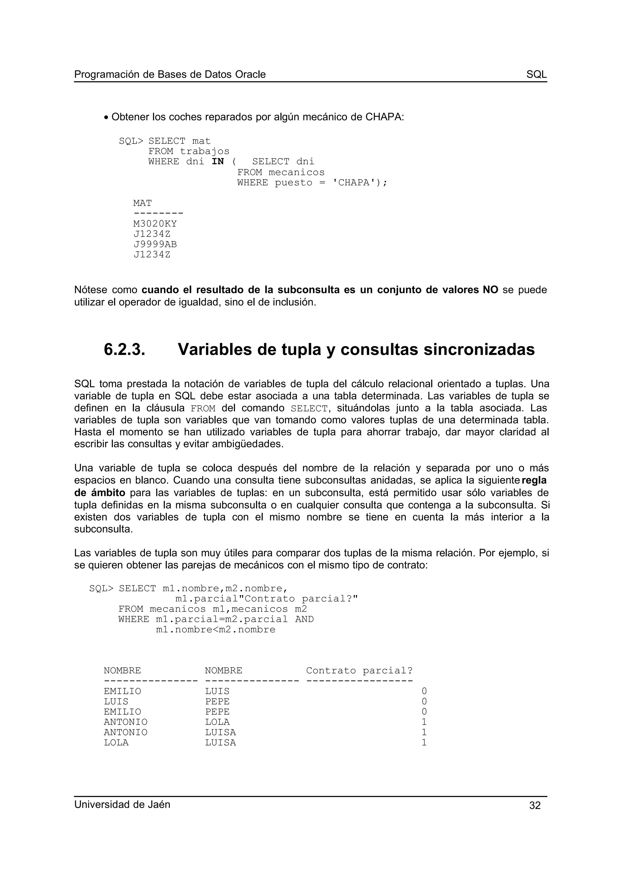 Programación de Bases de Datos Oracle SQL
• Obtener los coches reparados por algún mecánico de CHAPA:
SQL> SELECT mat
FROM trabajos
WHERE dni IN ( SELECT dni
FROM mecanicos
WHERE puesto = 'CHAPA');
MAT
--------
M3020KY
J1234Z
J9999AB
J1234Z
Nótese como cuando el resultado de la subconsulta es un conjunto de valores NO se puede
utilizar el operador de igualdad, sino el de inclusión.
6.2.3. Variables de tupla y consultas sincronizadas
SQL toma prestada la notación de variables de tupla del cálculo relacional orientado a tuplas. Una
variable de tupla en SQL debe estar asociada a una tabla determinada. Las variables de tupla se
definen en la cláusula FROM del comando SELECT, situándolas junto a la tabla asociada. Las
variables de tupla son variables que van tomando como valores tuplas de una determinada tabla.
Hasta el momento se han utilizado variables de tupla para ahorrar trabajo, dar mayor claridad al
escribir las consultas y evitar ambigüedades.
Una variable de tupla se coloca después del nombre de la relación y separada por uno o más
espacios en blanco. Cuando una consulta tiene subconsultas anidadas, se aplica la siguienteregla
de ámbito para las variables de tuplas: en un subconsulta, está permitido usar sólo variables de
tupla definidas en la misma subconsulta o en cualquier consulta que contenga a la subconsulta. Si
existen dos variables de tupla con el mismo nombre se tiene en cuenta la más interior a la
subconsulta.
Las variables de tupla son muy útiles para comparar dos tuplas de la misma relación. Por ejemplo, si
se quieren obtener las parejas de mecánicos con el mismo tipo de contrato:
SQL> SELECT m1.nombre,m2.nombre,
m1.parcial"Contrato parcial?"
FROM mecanicos m1,mecanicos m2
WHERE m1.parcial=m2.parcial AND
m1.nombre<m2.nombre
NOMBRE NOMBRE Contrato parcial?
--------------- --------------- -----------------
EMILIO LUIS 0
LUIS PEPE 0
EMILIO PEPE 0
ANTONIO LOLA 1
ANTONIO LUISA 1
LOLA LUISA 1
Universidad de Jaén 32
 