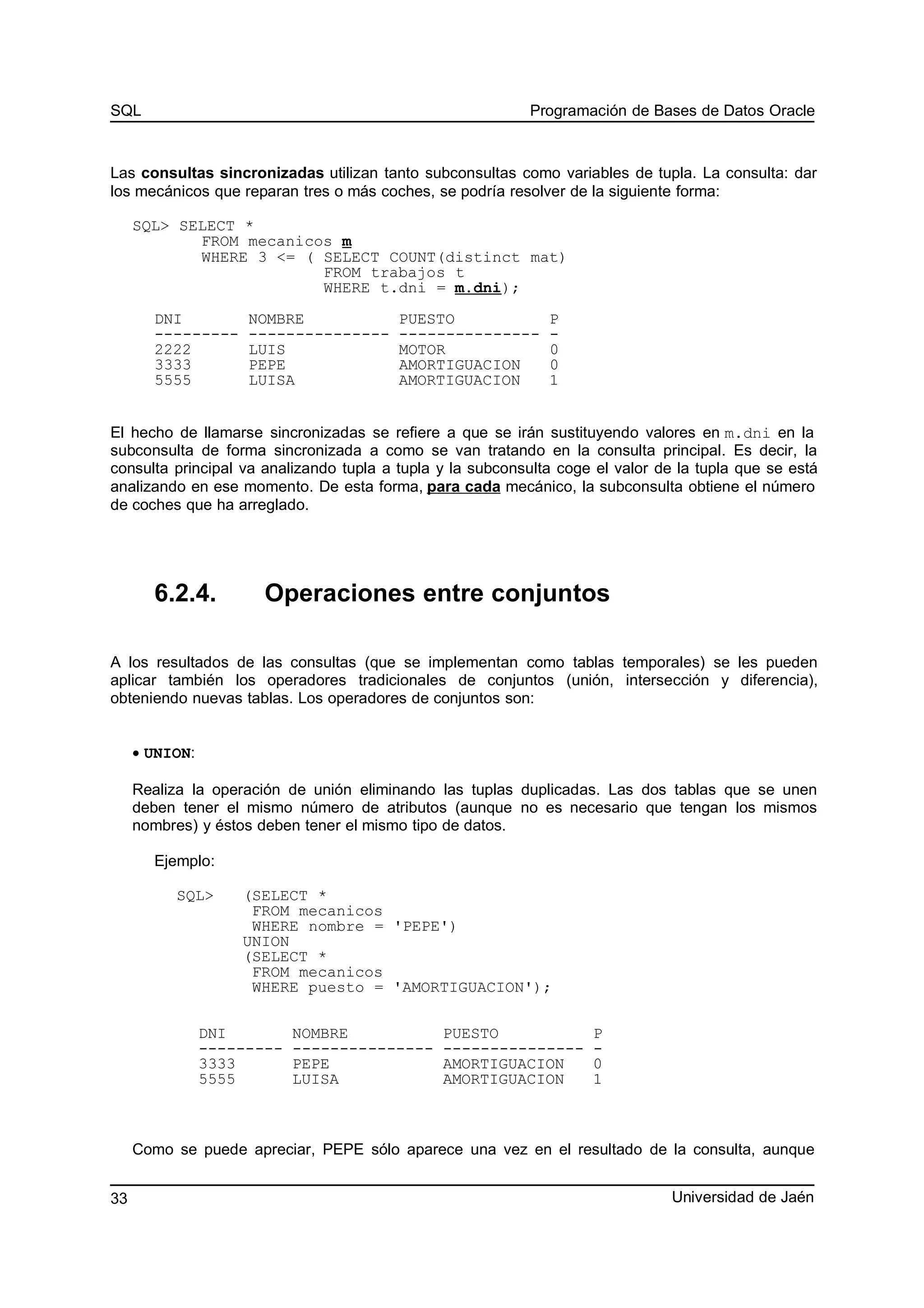 SQL Programación de Bases de Datos Oracle
Las consultas sincronizadas utilizan tanto subconsultas como variables de tupla. La consulta: dar
los mecánicos que reparan tres o más coches, se podría resolver de la siguiente forma:
SQL> SELECT *
FROM mecanicos m
WHERE 3 <= ( SELECT COUNT(distinct mat)
FROM trabajos t
WHERE t.dni = m.dni);
DNI NOMBRE PUESTO P
--------- --------------- --------------- -
2222 LUIS MOTOR 0
3333 PEPE AMORTIGUACION 0
5555 LUISA AMORTIGUACION 1
El hecho de llamarse sincronizadas se refiere a que se irán sustituyendo valores en m.dni en la
subconsulta de forma sincronizada a como se van tratando en la consulta principal. Es decir, la
consulta principal va analizando tupla a tupla y la subconsulta coge el valor de la tupla que se está
analizando en ese momento. De esta forma, para cada mecánico, la subconsulta obtiene el número
de coches que ha arreglado.
6.2.4. Operaciones entre conjuntos
A los resultados de las consultas (que se implementan como tablas temporales) se les pueden
aplicar también los operadores tradicionales de conjuntos (unión, intersección y diferencia),
obteniendo nuevas tablas. Los operadores de conjuntos son:
• UNION:
Realiza la operación de unión eliminando las tuplas duplicadas. Las dos tablas que se unen
deben tener el mismo número de atributos (aunque no es necesario que tengan los mismos
nombres) y éstos deben tener el mismo tipo de datos.
Ejemplo:
SQL> (SELECT *
FROM mecanicos
WHERE nombre = 'PEPE')
UNION
(SELECT *
FROM mecanicos
WHERE puesto = 'AMORTIGUACION');
DNI NOMBRE PUESTO P
--------- --------------- --------------- -
3333 PEPE AMORTIGUACION 0
5555 LUISA AMORTIGUACION 1
Como se puede apreciar, PEPE sólo aparece una vez en el resultado de la consulta, aunque
Universidad de Jaén33
 