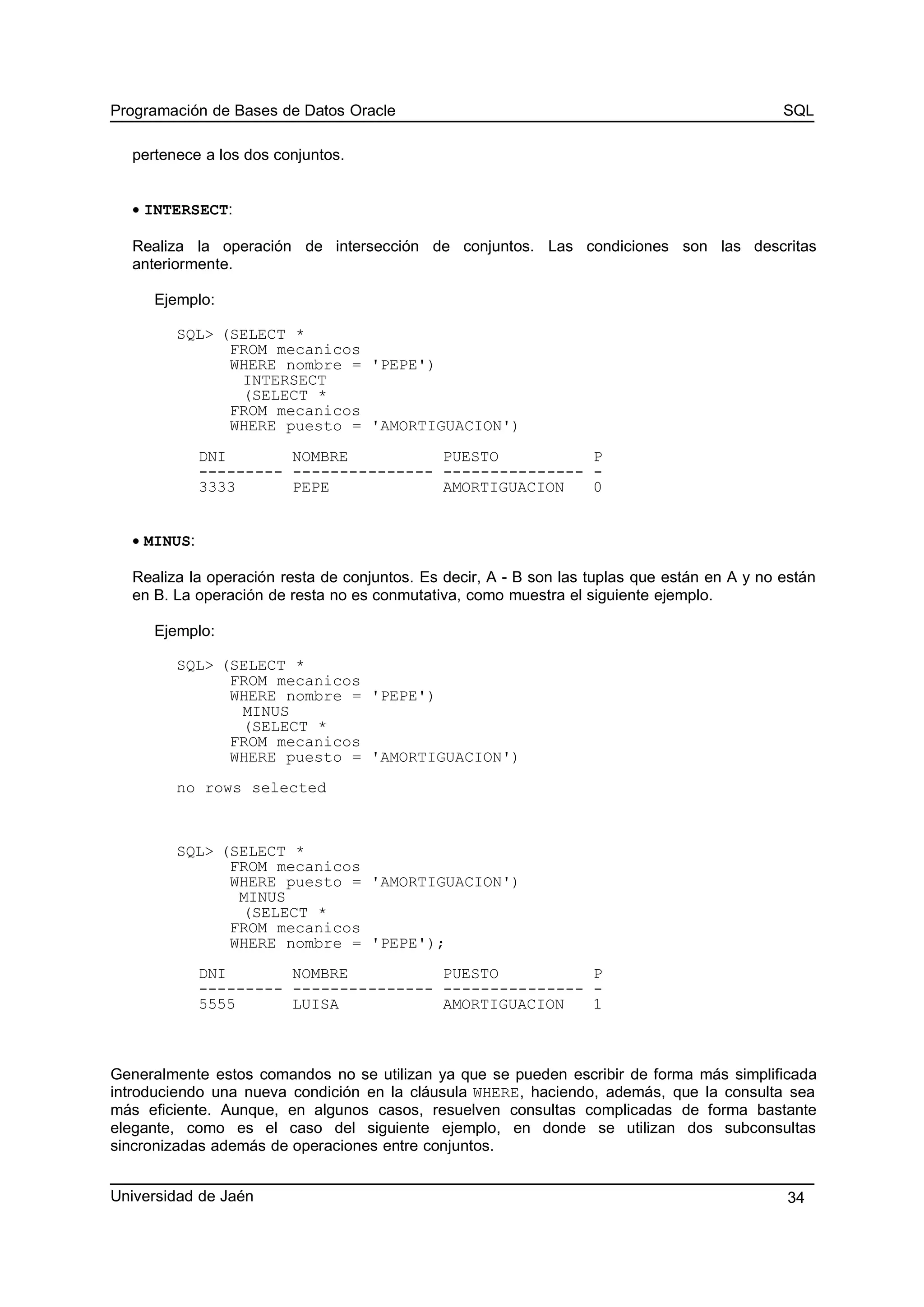 Programación de Bases de Datos Oracle SQL
pertenece a los dos conjuntos.
• INTERSECT:
Realiza la operación de intersección de conjuntos. Las condiciones son las descritas
anteriormente.
Ejemplo:
SQL> (SELECT *
FROM mecanicos
WHERE nombre = 'PEPE')
INTERSECT
(SELECT *
FROM mecanicos
WHERE puesto = 'AMORTIGUACION')
DNI NOMBRE PUESTO P
--------- --------------- --------------- -
3333 PEPE AMORTIGUACION 0
• MINUS:
Realiza la operación resta de conjuntos. Es decir, A - B son las tuplas que están en A y no están
en B. La operación de resta no es conmutativa, como muestra el siguiente ejemplo.
Ejemplo:
SQL> (SELECT *
FROM mecanicos
WHERE nombre = 'PEPE')
MINUS
(SELECT *
FROM mecanicos
WHERE puesto = 'AMORTIGUACION')
no rows selected
SQL> (SELECT *
FROM mecanicos
WHERE puesto = 'AMORTIGUACION')
MINUS
(SELECT *
FROM mecanicos
WHERE nombre = 'PEPE');
DNI NOMBRE PUESTO P
--------- --------------- --------------- -
5555 LUISA AMORTIGUACION 1
Generalmente estos comandos no se utilizan ya que se pueden escribir de forma más simplificada
introduciendo una nueva condición en la cláusula WHERE, haciendo, además, que la consulta sea
más eficiente. Aunque, en algunos casos, resuelven consultas complicadas de forma bastante
elegante, como es el caso del siguiente ejemplo, en donde se utilizan dos subconsultas
sincronizadas además de operaciones entre conjuntos.
Universidad de Jaén 34
 