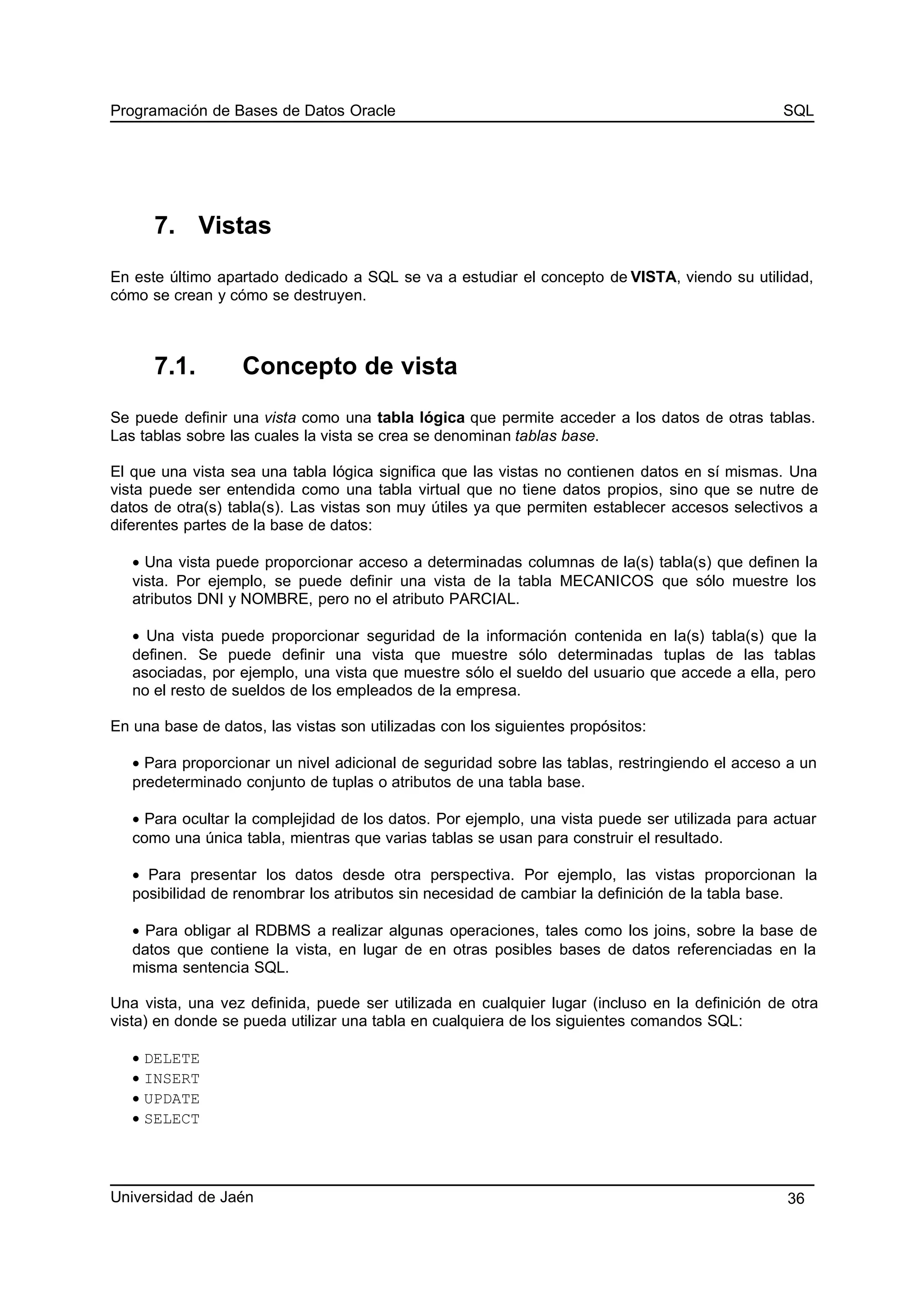 Programación de Bases de Datos Oracle SQL
7. Vistas
En este último apartado dedicado a SQL se va a estudiar el concepto de VISTA, viendo su utilidad,
cómo se crean y cómo se destruyen.
7.1. Concepto de vista
Se puede definir una vista como una tabla lógica que permite acceder a los datos de otras tablas.
Las tablas sobre las cuales la vista se crea se denominan tablas base.
El que una vista sea una tabla lógica significa que las vistas no contienen datos en sí mismas. Una
vista puede ser entendida como una tabla virtual que no tiene datos propios, sino que se nutre de
datos de otra(s) tabla(s). Las vistas son muy útiles ya que permiten establecer accesos selectivos a
diferentes partes de la base de datos:
• Una vista puede proporcionar acceso a determinadas columnas de la(s) tabla(s) que definen la
vista. Por ejemplo, se puede definir una vista de la tabla MECANICOS que sólo muestre los
atributos DNI y NOMBRE, pero no el atributo PARCIAL.
• Una vista puede proporcionar seguridad de la información contenida en la(s) tabla(s) que la
definen. Se puede definir una vista que muestre sólo determinadas tuplas de las tablas
asociadas, por ejemplo, una vista que muestre sólo el sueldo del usuario que accede a ella, pero
no el resto de sueldos de los empleados de la empresa.
En una base de datos, las vistas son utilizadas con los siguientes propósitos:
• Para proporcionar un nivel adicional de seguridad sobre las tablas, restringiendo el acceso a un
predeterminado conjunto de tuplas o atributos de una tabla base.
• Para ocultar la complejidad de los datos. Por ejemplo, una vista puede ser utilizada para actuar
como una única tabla, mientras que varias tablas se usan para construir el resultado.
• Para presentar los datos desde otra perspectiva. Por ejemplo, las vistas proporcionan la
posibilidad de renombrar los atributos sin necesidad de cambiar la definición de la tabla base.
• Para obligar al RDBMS a realizar algunas operaciones, tales como los joins, sobre la base de
datos que contiene la vista, en lugar de en otras posibles bases de datos referenciadas en la
misma sentencia SQL.
Una vista, una vez definida, puede ser utilizada en cualquier lugar (incluso en la definición de otra
vista) en donde se pueda utilizar una tabla en cualquiera de los siguientes comandos SQL:
• DELETE
• INSERT
• UPDATE
• SELECT
Universidad de Jaén 36
 