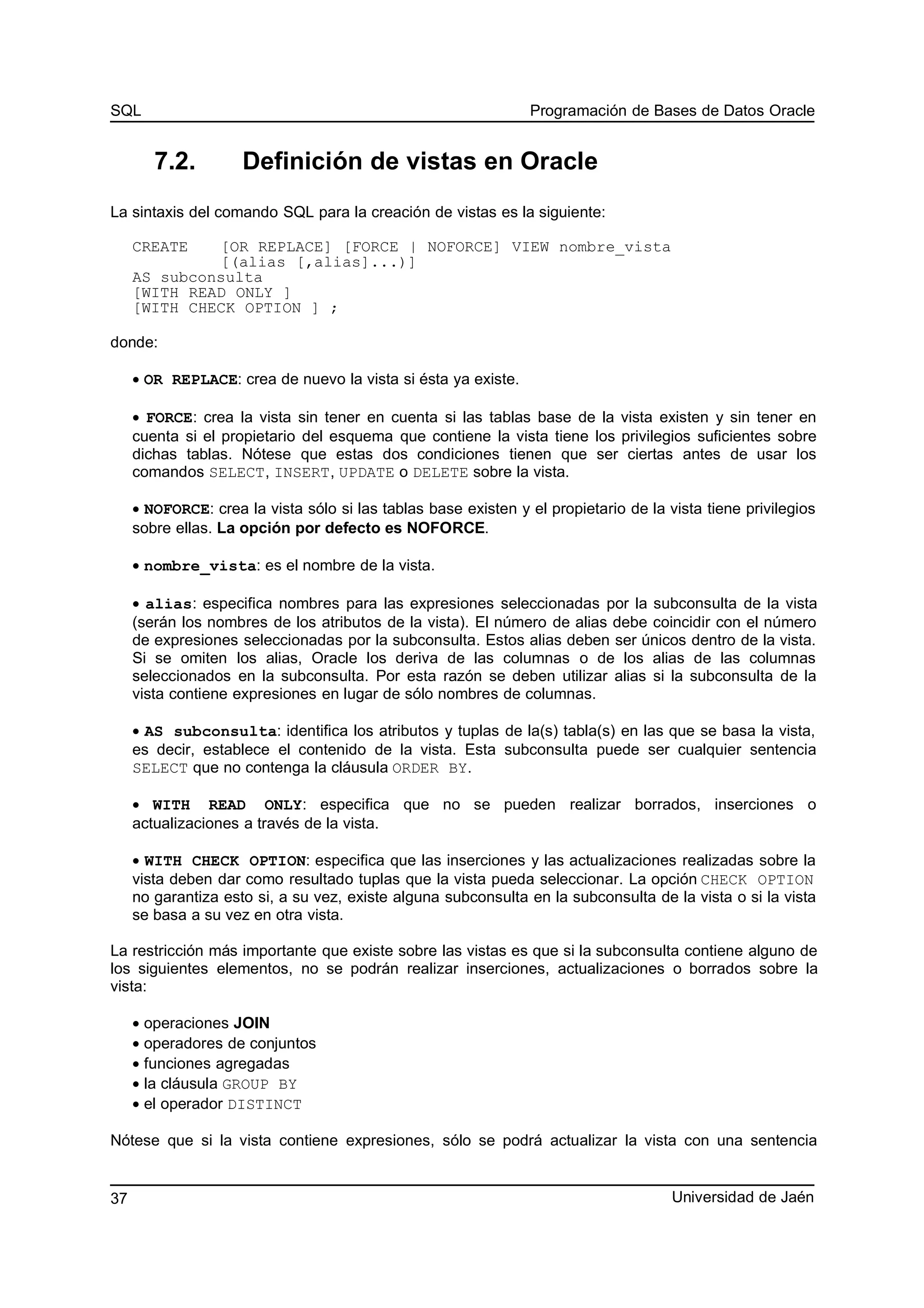 SQL Programación de Bases de Datos Oracle
7.2. Definición de vistas en Oracle
La sintaxis del comando SQL para la creación de vistas es la siguiente:
CREATE [OR REPLACE] [FORCE | NOFORCE] VIEW nombre_vista
[(alias [,alias]...)]
AS subconsulta
[WITH READ ONLY ]
[WITH CHECK OPTION ] ;
donde:
• OR REPLACE: crea de nuevo la vista si ésta ya existe.
• FORCE: crea la vista sin tener en cuenta si las tablas base de la vista existen y sin tener en
cuenta si el propietario del esquema que contiene la vista tiene los privilegios suficientes sobre
dichas tablas. Nótese que estas dos condiciones tienen que ser ciertas antes de usar los
comandos SELECT, INSERT, UPDATE o DELETE sobre la vista.
• NOFORCE: crea la vista sólo si las tablas base existen y el propietario de la vista tiene privilegios
sobre ellas. La opción por defecto es NOFORCE.
• nombre_vista: es el nombre de la vista.
• alias: especifica nombres para las expresiones seleccionadas por la subconsulta de la vista
(serán los nombres de los atributos de la vista). El número de alias debe coincidir con el número
de expresiones seleccionadas por la subconsulta. Estos alias deben ser únicos dentro de la vista.
Si se omiten los alias, Oracle los deriva de las columnas o de los alias de las columnas
seleccionados en la subconsulta. Por esta razón se deben utilizar alias si la subconsulta de la
vista contiene expresiones en lugar de sólo nombres de columnas.
• AS subconsulta: identifica los atributos y tuplas de la(s) tabla(s) en las que se basa la vista,
es decir, establece el contenido de la vista. Esta subconsulta puede ser cualquier sentencia
SELECT que no contenga la cláusula ORDER BY.
• WITH READ ONLY: especifica que no se pueden realizar borrados, inserciones o
actualizaciones a través de la vista.
• WITH CHECK OPTION: especifica que las inserciones y las actualizaciones realizadas sobre la
vista deben dar como resultado tuplas que la vista pueda seleccionar. La opción CHECK OPTION
no garantiza esto si, a su vez, existe alguna subconsulta en la subconsulta de la vista o si la vista
se basa a su vez en otra vista.
La restricción más importante que existe sobre las vistas es que si la subconsulta contiene alguno de
los siguientes elementos, no se podrán realizar inserciones, actualizaciones o borrados sobre la
vista:
• operaciones JOIN
• operadores de conjuntos
• funciones agregadas
• la cláusula GROUP BY
• el operador DISTINCT
Nótese que si la vista contiene expresiones, sólo se podrá actualizar la vista con una sentencia
Universidad de Jaén37
 