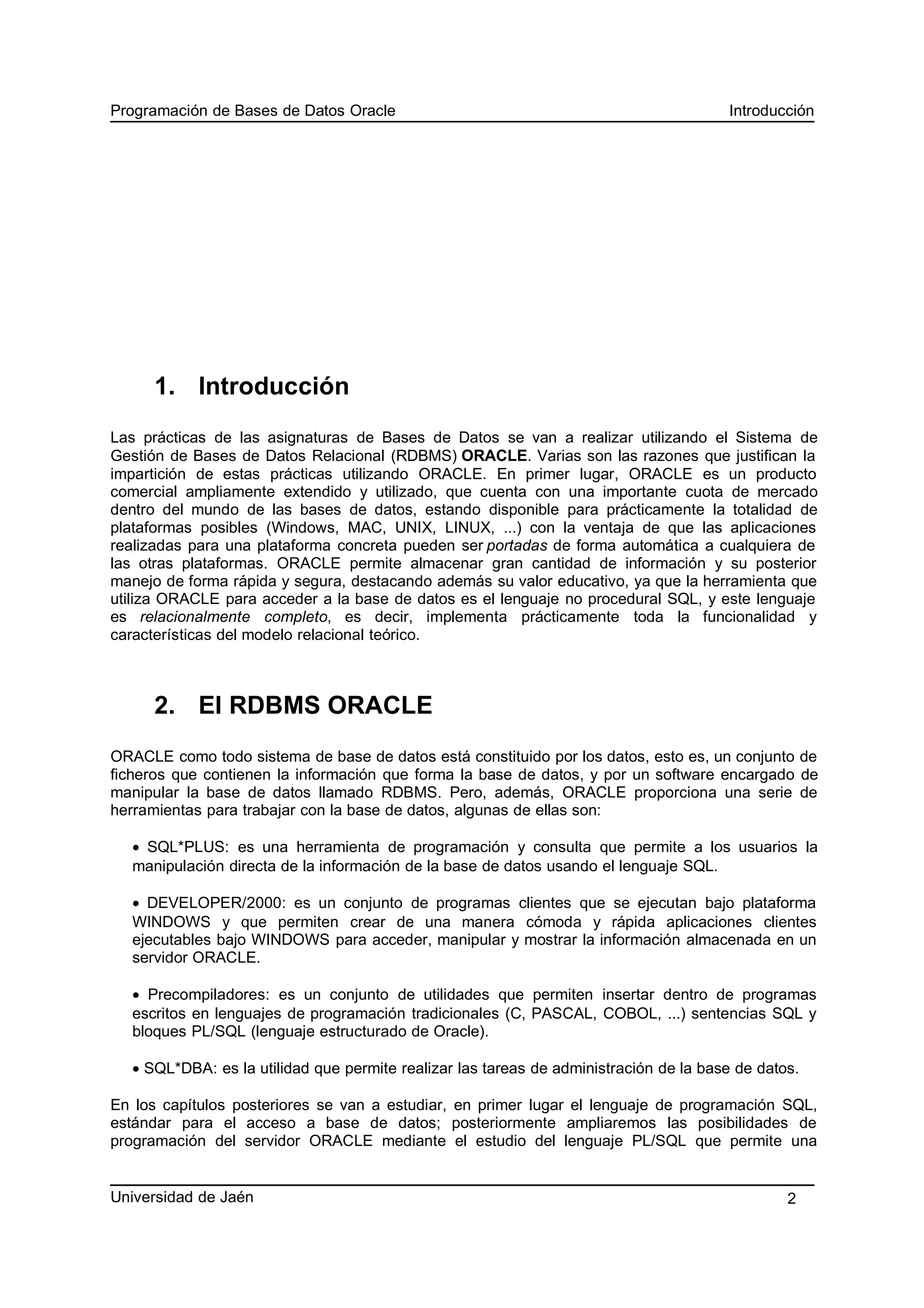 Programación de Bases de Datos Oracle Introducción
1. Introducción
Las prácticas de las asignaturas de Bases de Datos se van a realizar utilizando el Sistema de
Gestión de Bases de Datos Relacional (RDBMS) ORACLE. Varias son las razones que justifican la
impartición de estas prácticas utilizando ORACLE. En primer lugar, ORACLE es un producto
comercial ampliamente extendido y utilizado, que cuenta con una importante cuota de mercado
dentro del mundo de las bases de datos, estando disponible para prácticamente la totalidad de
plataformas posibles (Windows, MAC, UNIX, LINUX, ...) con la ventaja de que las aplicaciones
realizadas para una plataforma concreta pueden ser portadas de forma automática a cualquiera de
las otras plataformas. ORACLE permite almacenar gran cantidad de información y su posterior
manejo de forma rápida y segura, destacando además su valor educativo, ya que la herramienta que
utiliza ORACLE para acceder a la base de datos es el lenguaje no procedural SQL, y este lenguaje
es relacionalmente completo, es decir, implementa prácticamente toda la funcionalidad y
características del modelo relacional teórico.
2. El RDBMS ORACLE
ORACLE como todo sistema de base de datos está constituido por los datos, esto es, un conjunto de
ficheros que contienen la información que forma la base de datos, y por un software encargado de
manipular la base de datos llamado RDBMS. Pero, además, ORACLE proporciona una serie de
herramientas para trabajar con la base de datos, algunas de ellas son:
• SQL*PLUS: es una herramienta de programación y consulta que permite a los usuarios la
manipulación directa de la información de la base de datos usando el lenguaje SQL.
• DEVELOPER/2000: es un conjunto de programas clientes que se ejecutan bajo plataforma
WINDOWS y que permiten crear de una manera cómoda y rápida aplicaciones clientes
ejecutables bajo WINDOWS para acceder, manipular y mostrar la información almacenada en un
servidor ORACLE.
• Precompiladores: es un conjunto de utilidades que permiten insertar dentro de programas
escritos en lenguajes de programación tradicionales (C, PASCAL, COBOL, ...) sentencias SQL y
bloques PL/SQL (lenguaje estructurado de Oracle).
• SQL*DBA: es la utilidad que permite realizar las tareas de administración de la base de datos.
En los capítulos posteriores se van a estudiar, en primer lugar el lenguaje de programación SQL,
estándar para el acceso a base de datos; posteriormente ampliaremos las posibilidades de
programación del servidor ORACLE mediante el estudio del lenguaje PL/SQL que permite una
Universidad de Jaén 2
 