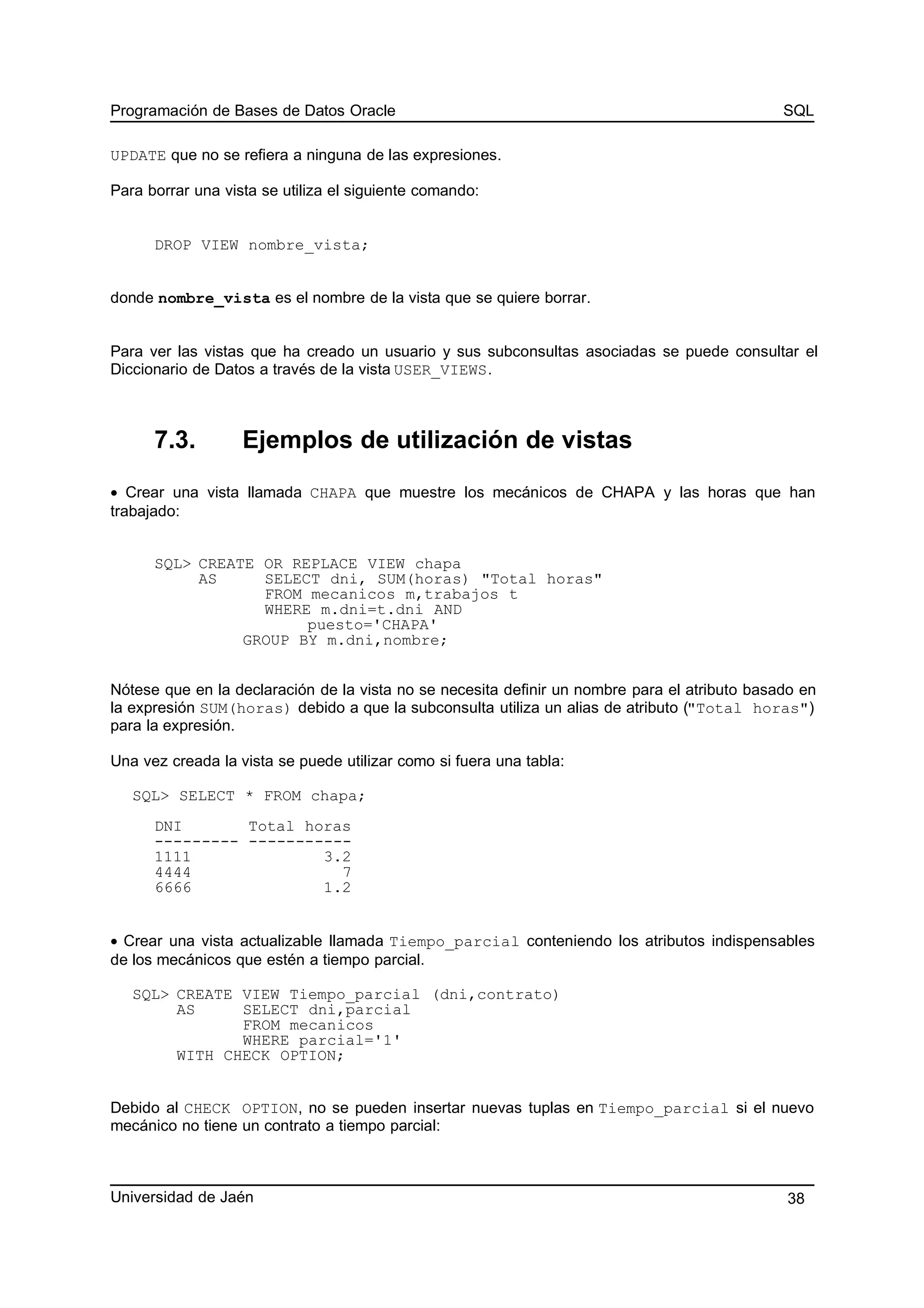 Programación de Bases de Datos Oracle SQL
UPDATE que no se refiera a ninguna de las expresiones.
Para borrar una vista se utiliza el siguiente comando:
DROP VIEW nombre_vista;
donde nombre_vista es el nombre de la vista que se quiere borrar.
Para ver las vistas que ha creado un usuario y sus subconsultas asociadas se puede consultar el
Diccionario de Datos a través de la vista USER_VIEWS.
7.3. Ejemplos de utilización de vistas
• Crear una vista llamada CHAPA que muestre los mecánicos de CHAPA y las horas que han
trabajado:
SQL> CREATE OR REPLACE VIEW chapa
AS SELECT dni, SUM(horas) "Total horas"
FROM mecanicos m,trabajos t
WHERE m.dni=t.dni AND
puesto='CHAPA'
GROUP BY m.dni,nombre;
Nótese que en la declaración de la vista no se necesita definir un nombre para el atributo basado en
la expresión SUM(horas) debido a que la subconsulta utiliza un alias de atributo ("Total horas")
para la expresión.
Una vez creada la vista se puede utilizar como si fuera una tabla:
SQL> SELECT * FROM chapa;
DNI Total horas
--------- -----------
1111 3.2
4444 7
6666 1.2
• Crear una vista actualizable llamada Tiempo_parcial conteniendo los atributos indispensables
de los mecánicos que estén a tiempo parcial.
SQL> CREATE VIEW Tiempo_parcial (dni,contrato)
AS SELECT dni,parcial
FROM mecanicos
WHERE parcial='1'
WITH CHECK OPTION;
Debido al CHECK OPTION, no se pueden insertar nuevas tuplas en Tiempo_parcial si el nuevo
mecánico no tiene un contrato a tiempo parcial:
Universidad de Jaén 38
 