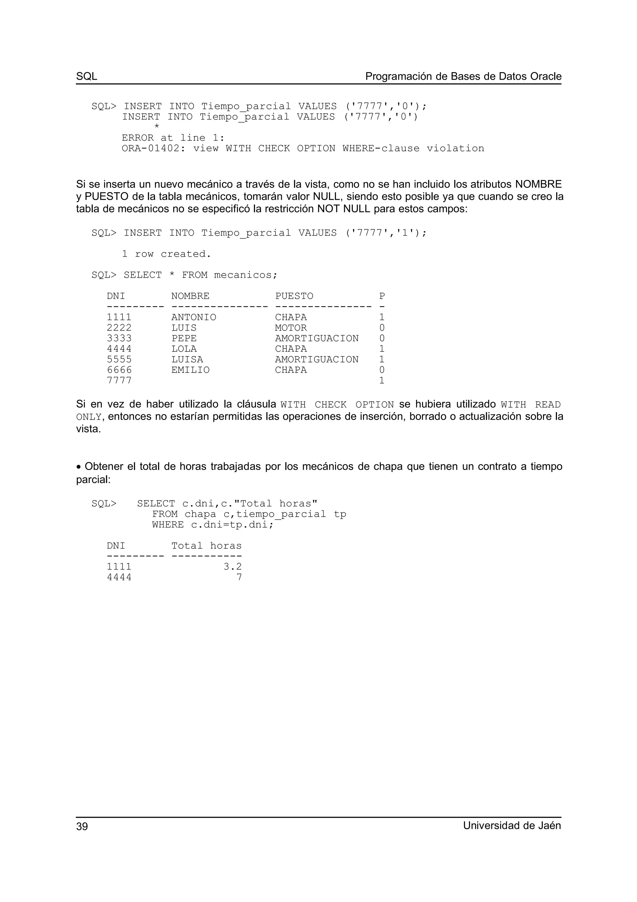 SQL Programación de Bases de Datos Oracle
SQL> INSERT INTO Tiempo_parcial VALUES ('7777','0');
INSERT INTO Tiempo_parcial VALUES ('7777','0')
*
ERROR at line 1:
ORA-01402: view WITH CHECK OPTION WHERE-clause violation
Si se inserta un nuevo mecánico a través de la vista, como no se han incluido los atributos NOMBRE
y PUESTO de la tabla mecánicos, tomarán valor NULL, siendo esto posible ya que cuando se creo la
tabla de mecánicos no se especificó la restricción NOT NULL para estos campos:
SQL> INSERT INTO Tiempo_parcial VALUES ('7777','1');
1 row created.
SQL> SELECT * FROM mecanicos;
DNI NOMBRE PUESTO P
--------- --------------- --------------- -
1111 ANTONIO CHAPA 1
2222 LUIS MOTOR 0
3333 PEPE AMORTIGUACION 0
4444 LOLA CHAPA 1
5555 LUISA AMORTIGUACION 1
6666 EMILIO CHAPA 0
7777 1
Si en vez de haber utilizado la cláusula WITH CHECK OPTION se hubiera utilizado WITH READ
ONLY, entonces no estarían permitidas las operaciones de inserción, borrado o actualización sobre la
vista.
• Obtener el total de horas trabajadas por los mecánicos de chapa que tienen un contrato a tiempo
parcial:
SQL> SELECT c.dni,c."Total horas"
FROM chapa c,tiempo_parcial tp
WHERE c.dni=tp.dni;
DNI Total horas
--------- -----------
1111 3.2
4444 7
Universidad de Jaén39
 