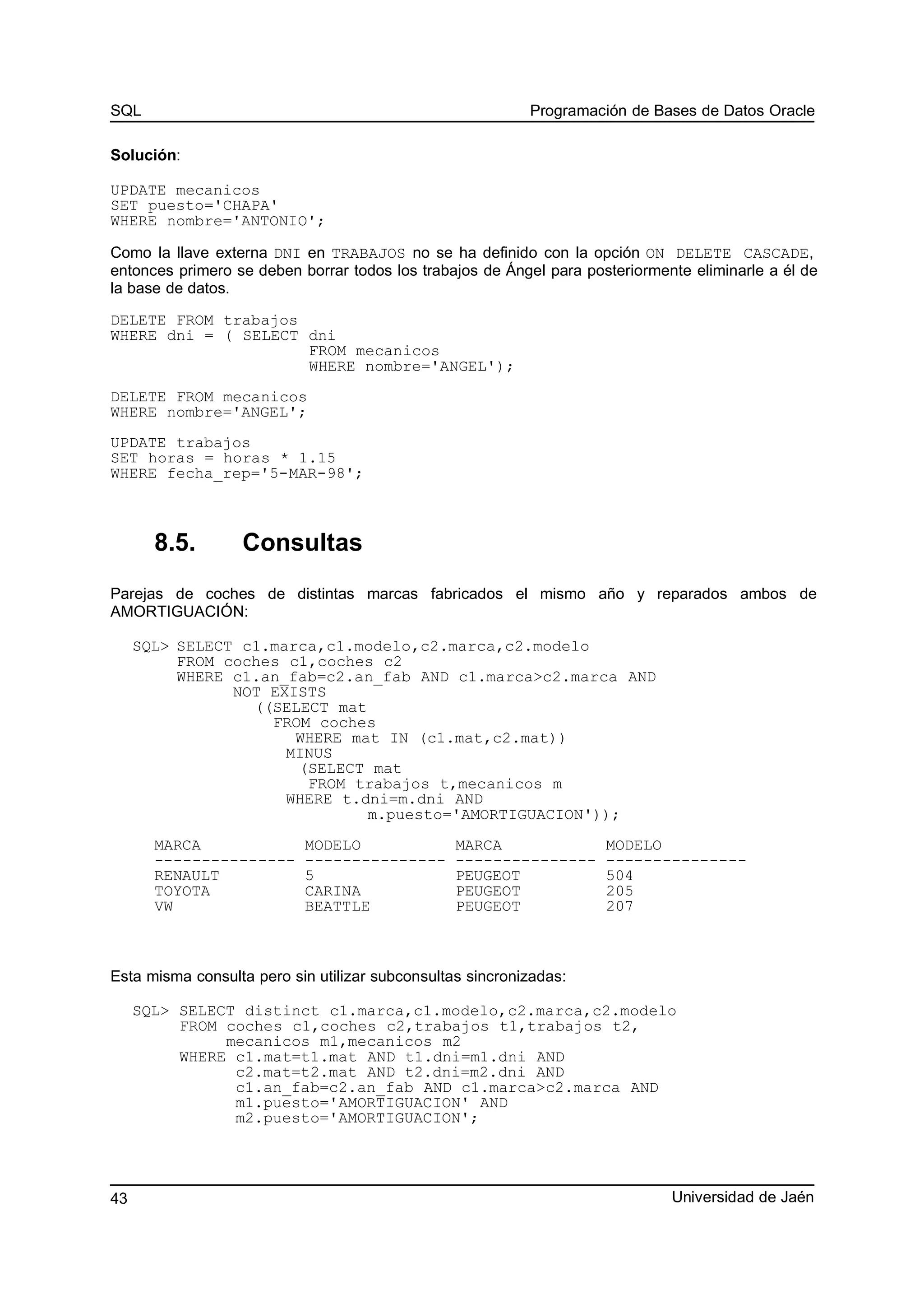 SQL Programación de Bases de Datos Oracle
Solución:
UPDATE mecanicos
SET puesto='CHAPA'
WHERE nombre='ANTONIO';
Como la llave externa DNI en TRABAJOS no se ha definido con la opción ON DELETE CASCADE,
entonces primero se deben borrar todos los trabajos de Ángel para posteriormente eliminarle a él de
la base de datos.
DELETE FROM trabajos
WHERE dni = ( SELECT dni
FROM mecanicos
WHERE nombre='ANGEL');
DELETE FROM mecanicos
WHERE nombre='ANGEL';
UPDATE trabajos
SET horas = horas * 1.15
WHERE fecha_rep='5-MAR-98';
8.5. Consultas
Parejas de coches de distintas marcas fabricados el mismo año y reparados ambos de
AMORTIGUACIÓN:
SQL> SELECT c1.marca,c1.modelo,c2.marca,c2.modelo
FROM coches c1,coches c2
WHERE c1.an_fab=c2.an_fab AND c1.marca>c2.marca AND
NOT EXISTS
((SELECT mat
FROM coches
WHERE mat IN (c1.mat,c2.mat))
MINUS
(SELECT mat
FROM trabajos t,mecanicos m
WHERE t.dni=m.dni AND
m.puesto='AMORTIGUACION'));
MARCA MODELO MARCA MODELO
--------------- --------------- --------------- ---------------
RENAULT 5 PEUGEOT 504
TOYOTA CARINA PEUGEOT 205
VW BEATTLE PEUGEOT 207
Esta misma consulta pero sin utilizar subconsultas sincronizadas:
SQL> SELECT distinct c1.marca,c1.modelo,c2.marca,c2.modelo
FROM coches c1,coches c2,trabajos t1,trabajos t2,
mecanicos m1,mecanicos m2
WHERE c1.mat=t1.mat AND t1.dni=m1.dni AND
c2.mat=t2.mat AND t2.dni=m2.dni AND
c1.an_fab=c2.an_fab AND c1.marca>c2.marca AND
m1.puesto='AMORTIGUACION' AND
m2.puesto='AMORTIGUACION';
Universidad de Jaén43
 