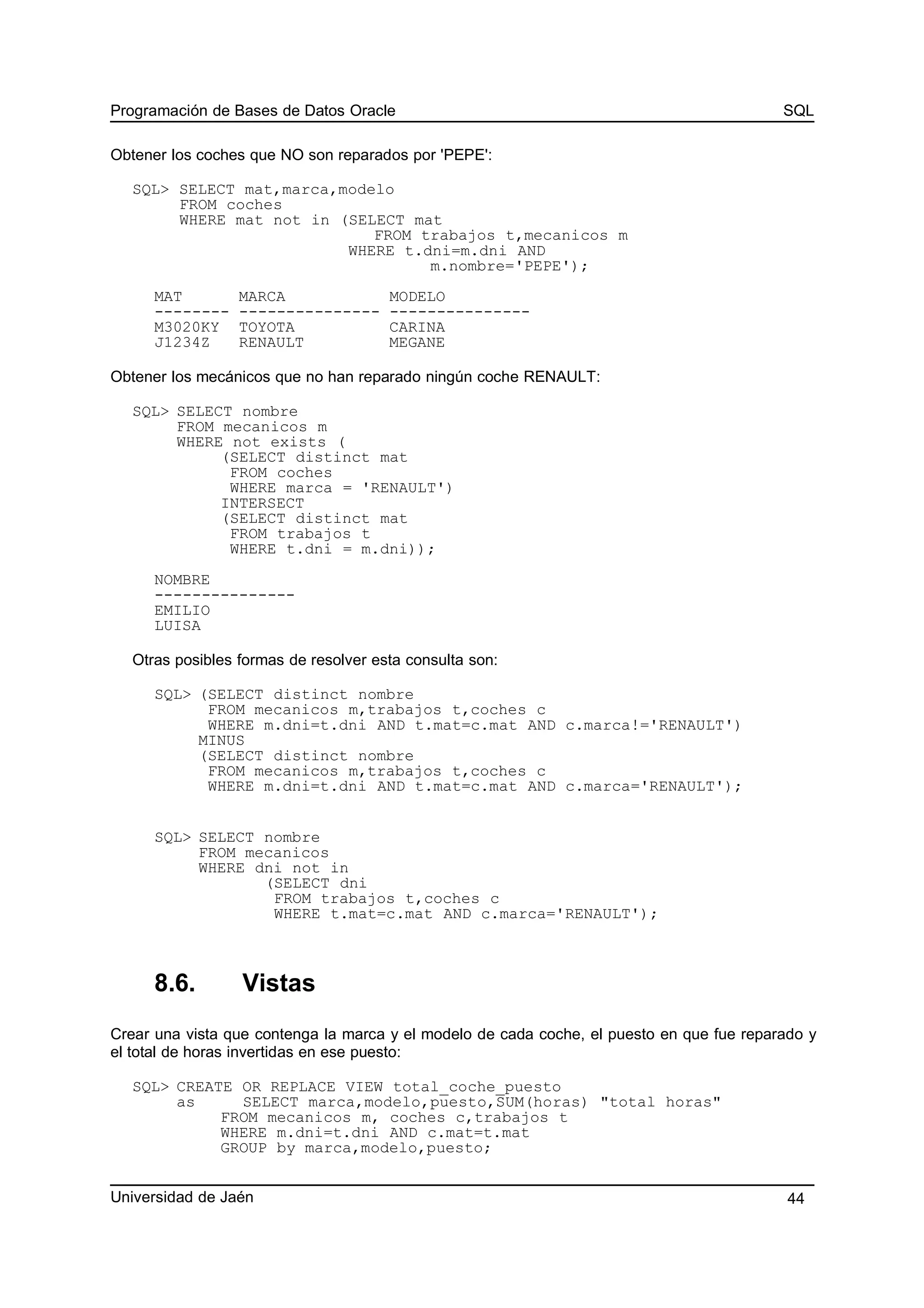 Programación de Bases de Datos Oracle SQL
Obtener los coches que NO son reparados por 'PEPE':
SQL> SELECT mat,marca,modelo
FROM coches
WHERE mat not in (SELECT mat
FROM trabajos t,mecanicos m
WHERE t.dni=m.dni AND
m.nombre='PEPE');
MAT MARCA MODELO
-------- --------------- ---------------
M3020KY TOYOTA CARINA
J1234Z RENAULT MEGANE
Obtener los mecánicos que no han reparado ningún coche RENAULT:
SQL> SELECT nombre
FROM mecanicos m
WHERE not exists (
(SELECT distinct mat
FROM coches
WHERE marca = 'RENAULT')
INTERSECT
(SELECT distinct mat
FROM trabajos t
WHERE t.dni = m.dni));
NOMBRE
---------------
EMILIO
LUISA
Otras posibles formas de resolver esta consulta son:
SQL> (SELECT distinct nombre
FROM mecanicos m,trabajos t,coches c
WHERE m.dni=t.dni AND t.mat=c.mat AND c.marca!='RENAULT')
MINUS
(SELECT distinct nombre
FROM mecanicos m,trabajos t,coches c
WHERE m.dni=t.dni AND t.mat=c.mat AND c.marca='RENAULT');
SQL> SELECT nombre
FROM mecanicos
WHERE dni not in
(SELECT dni
FROM trabajos t,coches c
WHERE t.mat=c.mat AND c.marca='RENAULT');
8.6. Vistas
Crear una vista que contenga la marca y el modelo de cada coche, el puesto en que fue reparado y
el total de horas invertidas en ese puesto:
SQL> CREATE OR REPLACE VIEW total_coche_puesto
as SELECT marca,modelo,puesto,SUM(horas) "total horas"
FROM mecanicos m, coches c,trabajos t
WHERE m.dni=t.dni AND c.mat=t.mat
GROUP by marca,modelo,puesto;
Universidad de Jaén 44
 