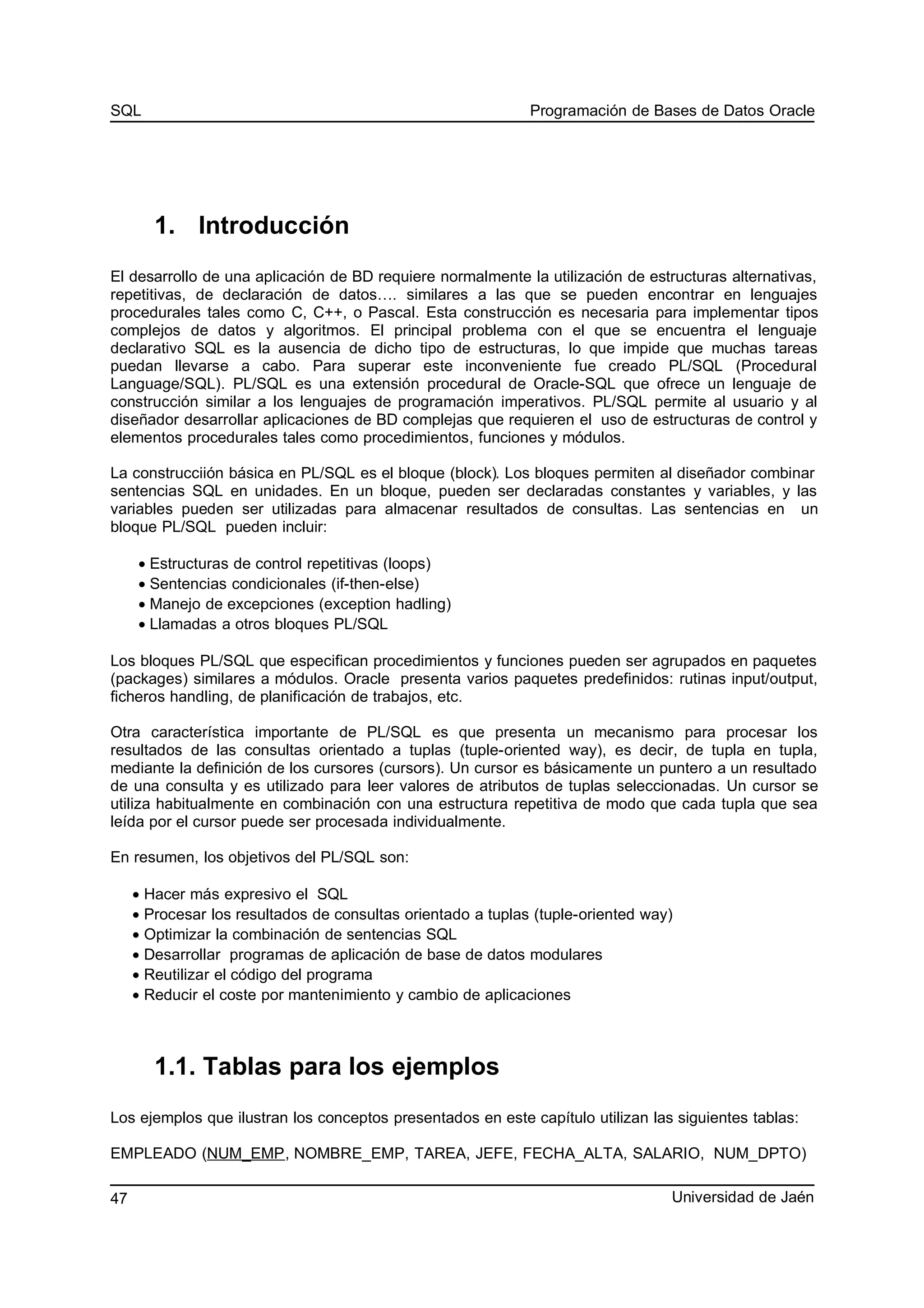 SQL Programación de Bases de Datos Oracle
1. Introducción
El desarrollo de una aplicación de BD requiere normalmente la utilización de estructuras alternativas,
repetitivas, de declaración de datos…. similares a las que se pueden encontrar en lenguajes
procedurales tales como C, C++, o Pascal. Esta construcción es necesaria para implementar tipos
complejos de datos y algoritmos. El principal problema con el que se encuentra el lenguaje
declarativo SQL es la ausencia de dicho tipo de estructuras, lo que impide que muchas tareas
puedan llevarse a cabo. Para superar este inconveniente fue creado PL/SQL (Procedural
Language/SQL). PL/SQL es una extensión procedural de Oracle-SQL que ofrece un lenguaje de
construcción similar a los lenguajes de programación imperativos. PL/SQL permite al usuario y al
diseñador desarrollar aplicaciones de BD complejas que requieren el uso de estructuras de control y
elementos procedurales tales como procedimientos, funciones y módulos.
La construcciión básica en PL/SQL es el bloque (block). Los bloques permiten al diseñador combinar
sentencias SQL en unidades. En un bloque, pueden ser declaradas constantes y variables, y las
variables pueden ser utilizadas para almacenar resultados de consultas. Las sentencias en un
bloque PL/SQL pueden incluir:
• Estructuras de control repetitivas (loops)
• Sentencias condicionales (if-then-else)
• Manejo de excepciones (exception hadling)
• Llamadas a otros bloques PL/SQL
Los bloques PL/SQL que especifican procedimientos y funciones pueden ser agrupados en paquetes
(packages) similares a módulos. Oracle presenta varios paquetes predefinidos: rutinas input/output,
ficheros handling, de planificación de trabajos, etc.
Otra característica importante de PL/SQL es que presenta un mecanismo para procesar los
resultados de las consultas orientado a tuplas (tuple-oriented way), es decir, de tupla en tupla,
mediante la definición de los cursores (cursors). Un cursor es básicamente un puntero a un resultado
de una consulta y es utilizado para leer valores de atributos de tuplas seleccionadas. Un cursor se
utiliza habitualmente en combinación con una estructura repetitiva de modo que cada tupla que sea
leída por el cursor puede ser procesada individualmente.
En resumen, los objetivos del PL/SQL son:
• Hacer más expresivo el SQL
• Procesar los resultados de consultas orientado a tuplas (tuple-oriented way)
• Optimizar la combinación de sentencias SQL
• Desarrollar programas de aplicación de base de datos modulares
• Reutilizar el código del programa
• Reducir el coste por mantenimiento y cambio de aplicaciones
1.1. Tablas para los ejemplos
Los ejemplos que ilustran los conceptos presentados en este capítulo utilizan las siguientes tablas:
EMPLEADO (NUM_EMP, NOMBRE_EMP, TAREA, JEFE, FECHA_ALTA, SALARIO, NUM_DPTO)
Universidad de Jaén47
 