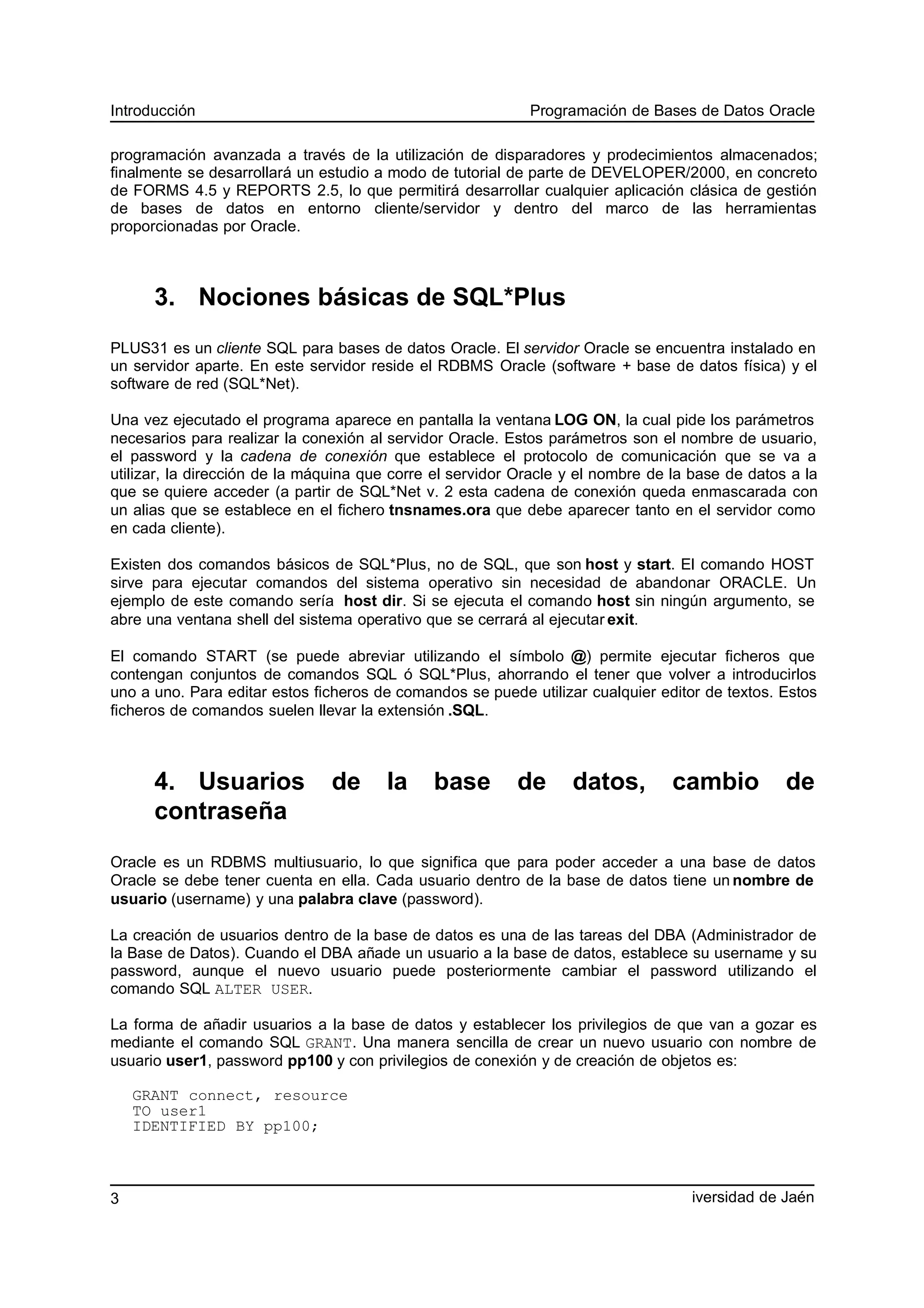 Introducción Programación de Bases de Datos Oracle
programación avanzada a través de la utilización de disparadores y prodecimientos almacenados;
finalmente se desarrollará un estudio a modo de tutorial de parte de DEVELOPER/2000, en concreto
de FORMS 4.5 y REPORTS 2.5, lo que permitirá desarrollar cualquier aplicación clásica de gestión
de bases de datos en entorno cliente/servidor y dentro del marco de las herramientas
proporcionadas por Oracle.
3. Nociones básicas de SQL*Plus
PLUS31 es un cliente SQL para bases de datos Oracle. El servidor Oracle se encuentra instalado en
un servidor aparte. En este servidor reside el RDBMS Oracle (software + base de datos física) y el
software de red (SQL*Net).
Una vez ejecutado el programa aparece en pantalla la ventana LOG ON, la cual pide los parámetros
necesarios para realizar la conexión al servidor Oracle. Estos parámetros son el nombre de usuario,
el password y la cadena de conexión que establece el protocolo de comunicación que se va a
utilizar, la dirección de la máquina que corre el servidor Oracle y el nombre de la base de datos a la
que se quiere acceder (a partir de SQL*Net v. 2 esta cadena de conexión queda enmascarada con
un alias que se establece en el fichero tnsnames.ora que debe aparecer tanto en el servidor como
en cada cliente).
Existen dos comandos básicos de SQL*Plus, no de SQL, que son host y start. El comando HOST
sirve para ejecutar comandos del sistema operativo sin necesidad de abandonar ORACLE. Un
ejemplo de este comando sería host dir. Si se ejecuta el comando host sin ningún argumento, se
abre una ventana shell del sistema operativo que se cerrará al ejecutar exit.
El comando START (se puede abreviar utilizando el símbolo @) permite ejecutar ficheros que
contengan conjuntos de comandos SQL ó SQL*Plus, ahorrando el tener que volver a introducirlos
uno a uno. Para editar estos ficheros de comandos se puede utilizar cualquier editor de textos. Estos
ficheros de comandos suelen llevar la extensión .SQL.
4. Usuarios de la base de datos, cambio de
contraseña
Oracle es un RDBMS multiusuario, lo que significa que para poder acceder a una base de datos
Oracle se debe tener cuenta en ella. Cada usuario dentro de la base de datos tiene un nombre de
usuario (username) y una palabra clave (password).
La creación de usuarios dentro de la base de datos es una de las tareas del DBA (Administrador de
la Base de Datos). Cuando el DBA añade un usuario a la base de datos, establece su username y su
password, aunque el nuevo usuario puede posteriormente cambiar el password utilizando el
comando SQL ALTER USER.
La forma de añadir usuarios a la base de datos y establecer los privilegios de que van a gozar es
mediante el comando SQL GRANT. Una manera sencilla de crear un nuevo usuario con nombre de
usuario user1, password pp100 y con privilegios de conexión y de creación de objetos es:
GRANT connect, resource
TO user1
IDENTIFIED BY pp100;
iversidad de Jaén3
 