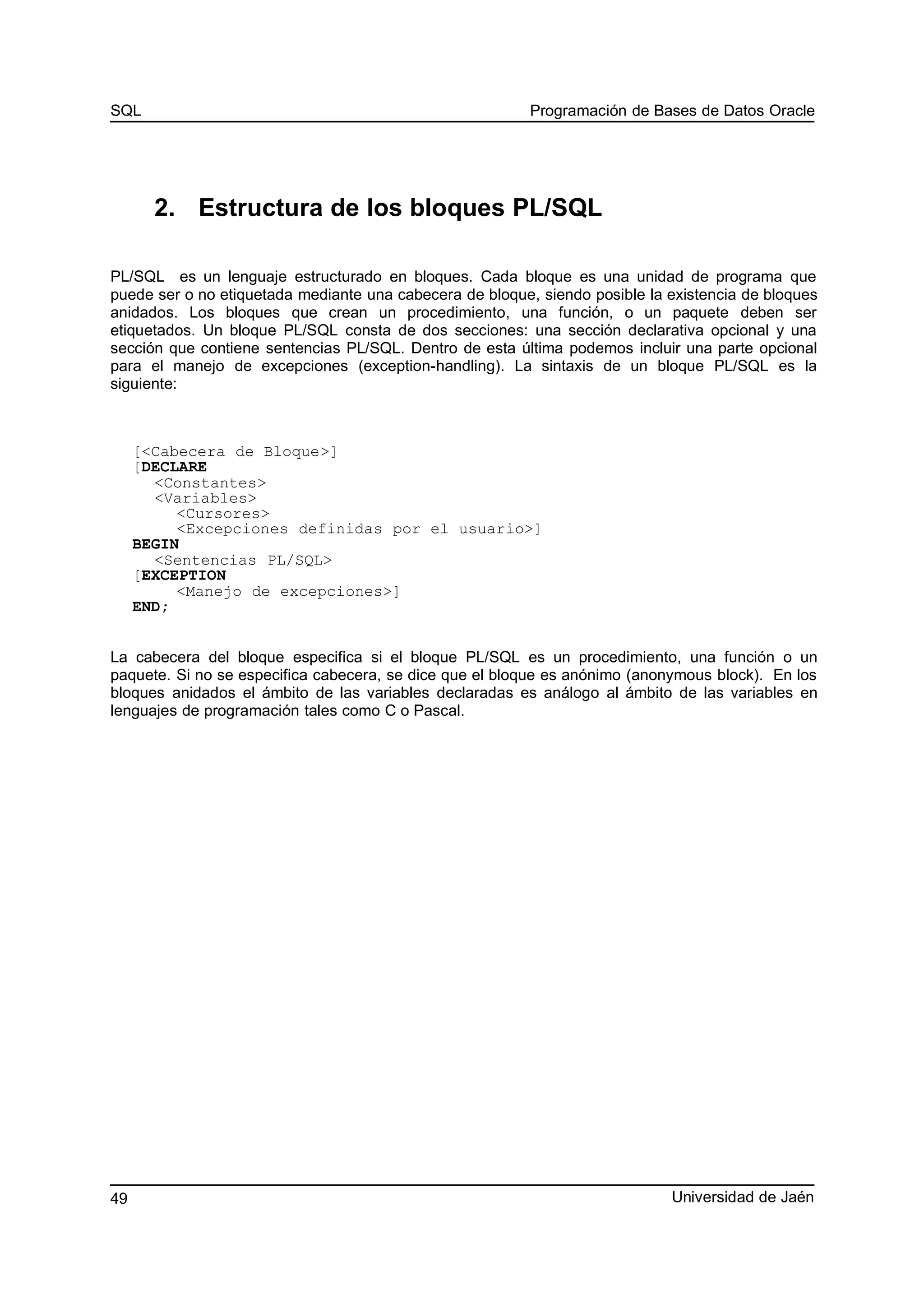 SQL Programación de Bases de Datos Oracle
2. Estructura de los bloques PL/SQL
PL/SQL es un lenguaje estructurado en bloques. Cada bloque es una unidad de programa que
puede ser o no etiquetada mediante una cabecera de bloque, siendo posible la existencia de bloques
anidados. Los bloques que crean un procedimiento, una función, o un paquete deben ser
etiquetados. Un bloque PL/SQL consta de dos secciones: una sección declarativa opcional y una
sección que contiene sentencias PL/SQL. Dentro de esta última podemos incluir una parte opcional
para el manejo de excepciones (exception-handling). La sintaxis de un bloque PL/SQL es la
siguiente:
[<Cabecera de Bloque>]
[DECLARE
<Constantes>
<Variables>
<Cursores>
<Excepciones definidas por el usuario>]
BEGIN
<Sentencias PL/SQL>
[EXCEPTION
<Manejo de excepciones>]
END;
La cabecera del bloque especifica si el bloque PL/SQL es un procedimiento, una función o un
paquete. Si no se especifica cabecera, se dice que el bloque es anónimo (anonymous block). En los
bloques anidados el ámbito de las variables declaradas es análogo al ámbito de las variables en
lenguajes de programación tales como C o Pascal.
Universidad de Jaén49
 