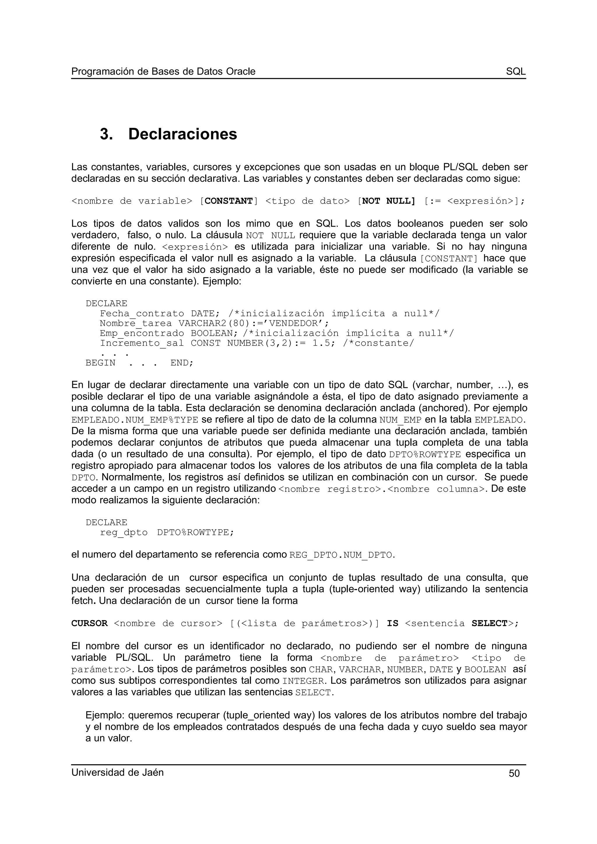 Programación de Bases de Datos Oracle SQL
3. Declaraciones
Las constantes, variables, cursores y excepciones que son usadas en un bloque PL/SQL deben ser
declaradas en su sección declarativa. Las variables y constantes deben ser declaradas como sigue:
<nombre de variable> [CONSTANT] <tipo de dato> [NOT NULL] [:= <expresión>];
Los tipos de datos validos son los mimo que en SQL. Los datos booleanos pueden ser solo
verdadero, falso, o nulo. La cláusula NOT NULL requiere que la variable declarada tenga un valor
diferente de nulo. <expresión> es utilizada para inicializar una variable. Si no hay ninguna
expresión especificada el valor null es asignado a la variable. La cláusula [CONSTANT] hace que
una vez que el valor ha sido asignado a la variable, éste no puede ser modificado (la variable se
convierte en una constante). Ejemplo:
DECLARE
Fecha_contrato DATE; /*inicialización implícita a null*/
Nombre_tarea VARCHAR2(80):=’VENDEDOR’;
Emp_encontrado BOOLEAN; /*inicialización implícita a null*/
Incremento_sal CONST NUMBER(3,2):= 1.5; /*constante/
. . .
BEGIN . . . END;
En lugar de declarar directamente una variable con un tipo de dato SQL (varchar, number, …), es
posible declarar el tipo de una variable asignándole a ésta, el tipo de dato asignado previamente a
una columna de la tabla. Esta declaración se denomina declaración anclada (anchored). Por ejemplo
EMPLEADO.NUM_EMP%TYPE se refiere al tipo de dato de la columna NUM_EMP en la tabla EMPLEADO.
De la misma forma que una variable puede ser definida mediante una declaración anclada, también
podemos declarar conjuntos de atributos que pueda almacenar una tupla completa de una tabla
dada (o un resultado de una consulta). Por ejemplo, el tipo de dato DPTO%ROWTYPE especifica un
registro apropiado para almacenar todos los valores de los atributos de una fila completa de la tabla
DPTO. Normalmente, los registros así definidos se utilizan en combinación con un cursor. Se puede
acceder a un campo en un registro utilizando <nombre registro>.<nombre columna>. De este
modo realizamos la siguiente declaración:
DECLARE
reg_dpto DPTO%ROWTYPE;
el numero del departamento se referencia como REG_DPTO.NUM_DPTO.
Una declaración de un cursor especifica un conjunto de tuplas resultado de una consulta, que
pueden ser procesadas secuencialmente tupla a tupla (tuple-oriented way) utilizando la sentencia
fetch. Una declaración de un cursor tiene la forma
CURSOR <nombre de cursor> [(<lista de parámetros>)] IS <sentencia SELECT>;
El nombre del cursor es un identificador no declarado, no pudiendo ser el nombre de ninguna
variable PL/SQL. Un parámetro tiene la forma <nombre de parámetro> <tipo de
parámetro>. Los tipos de parámetros posibles son CHAR, VARCHAR, NUMBER, DATE y BOOLEAN así
como sus subtipos correspondientes tal como INTEGER. Los parámetros son utilizados para asignar
valores a las variables que utilizan las sentencias SELECT.
Ejemplo: queremos recuperar (tuple_oriented way) los valores de los atributos nombre del trabajo
y el nombre de los empleados contratados después de una fecha dada y cuyo sueldo sea mayor
a un valor.
Universidad de Jaén 50
 