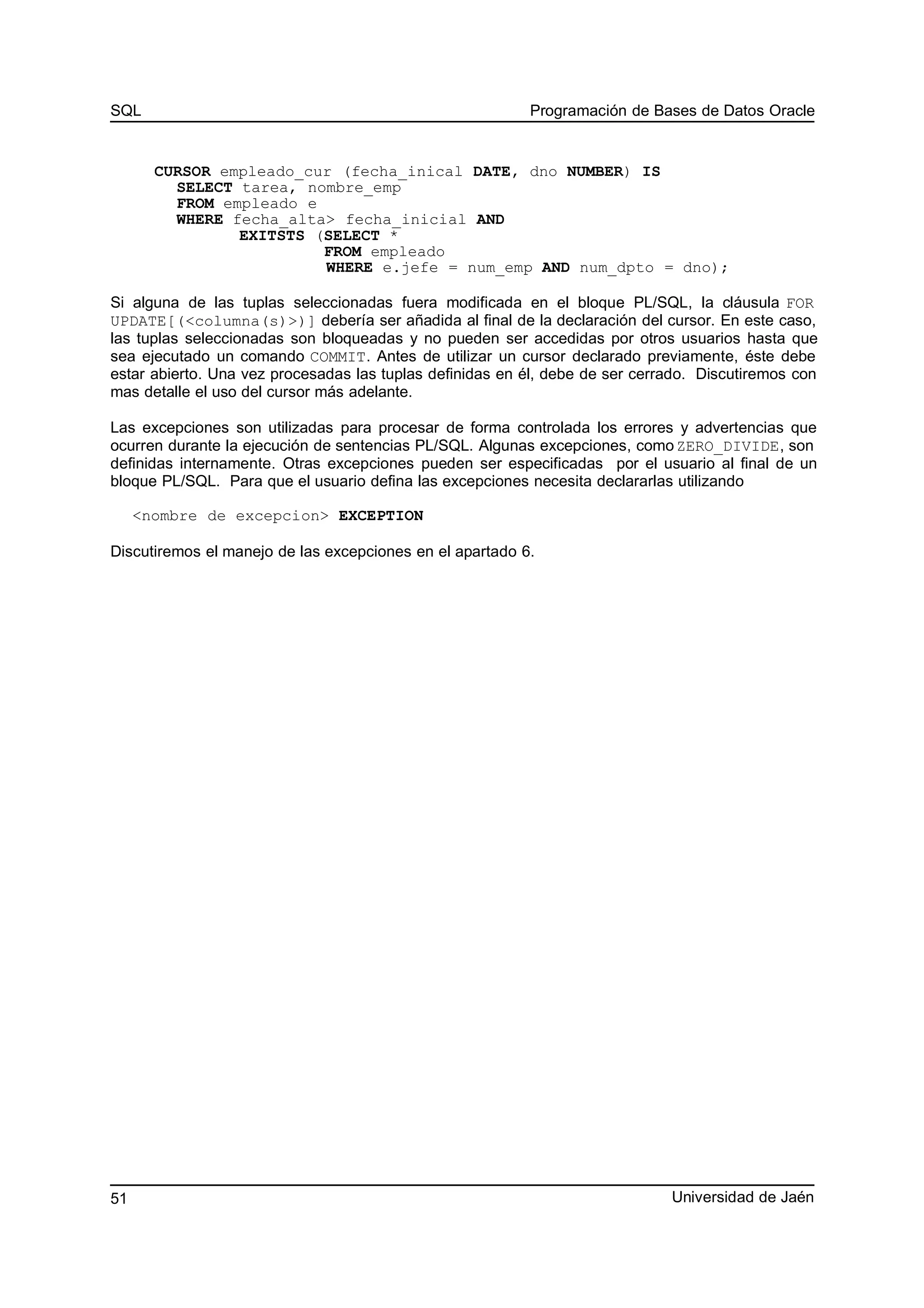 SQL Programación de Bases de Datos Oracle
CURSOR empleado_cur (fecha_inical DATE, dno NUMBER) IS
SELECT tarea, nombre_emp
FROM empleado e
WHERE fecha_alta> fecha_inicial AND
EXITSTS (SELECT *
FROM empleado
WHERE e.jefe = num_emp AND num_dpto = dno);
Si alguna de las tuplas seleccionadas fuera modificada en el bloque PL/SQL, la cláusula FOR
UPDATE[(<columna(s)>)] debería ser añadida al final de la declaración del cursor. En este caso,
las tuplas seleccionadas son bloqueadas y no pueden ser accedidas por otros usuarios hasta que
sea ejecutado un comando COMMIT. Antes de utilizar un cursor declarado previamente, éste debe
estar abierto. Una vez procesadas las tuplas definidas en él, debe de ser cerrado. Discutiremos con
mas detalle el uso del cursor más adelante.
Las excepciones son utilizadas para procesar de forma controlada los errores y advertencias que
ocurren durante la ejecución de sentencias PL/SQL. Algunas excepciones, como ZERO_DIVIDE, son
definidas internamente. Otras excepciones pueden ser especificadas por el usuario al final de un
bloque PL/SQL. Para que el usuario defina las excepciones necesita declararlas utilizando
<nombre de excepcion> EXCEPTION
Discutiremos el manejo de las excepciones en el apartado 6.
Universidad de Jaén51
 