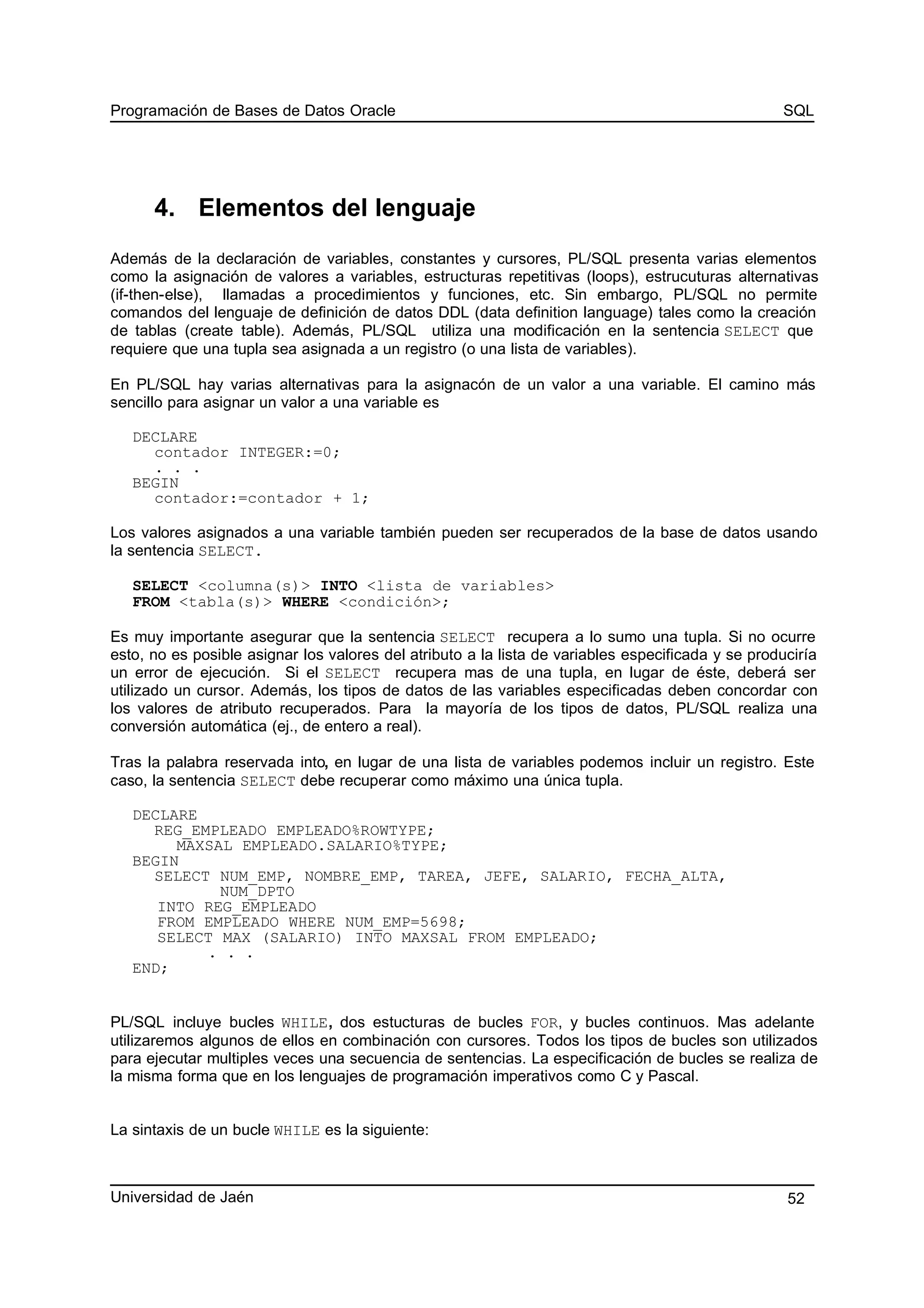 Programación de Bases de Datos Oracle SQL
4. Elementos del lenguaje
Además de la declaración de variables, constantes y cursores, PL/SQL presenta varias elementos
como la asignación de valores a variables, estructuras repetitivas (loops), estrucuturas alternativas
(if-then-else), llamadas a procedimientos y funciones, etc. Sin embargo, PL/SQL no permite
comandos del lenguaje de definición de datos DDL (data definition language) tales como la creación
de tablas (create table). Además, PL/SQL utiliza una modificación en la sentencia SELECT que
requiere que una tupla sea asignada a un registro (o una lista de variables).
En PL/SQL hay varias alternativas para la asignacón de un valor a una variable. El camino más
sencillo para asignar un valor a una variable es
DECLARE
contador INTEGER:=0;
. . .
BEGIN
contador:=contador + 1;
Los valores asignados a una variable también pueden ser recuperados de la base de datos usando
la sentencia SELECT.
SELECT <columna(s)> INTO <lista de variables>
FROM <tabla(s)> WHERE <condición>;
Es muy importante asegurar que la sentencia SELECT recupera a lo sumo una tupla. Si no ocurre
esto, no es posible asignar los valores del atributo a la lista de variables especificada y se produciría
un error de ejecución. Si el SELECT recupera mas de una tupla, en lugar de éste, deberá ser
utilizado un cursor. Además, los tipos de datos de las variables especificadas deben concordar con
los valores de atributo recuperados. Para la mayoría de los tipos de datos, PL/SQL realiza una
conversión automática (ej., de entero a real).
Tras la palabra reservada into, en lugar de una lista de variables podemos incluir un registro. Este
caso, la sentencia SELECT debe recuperar como máximo una única tupla.
DECLARE
REG_EMPLEADO EMPLEADO%ROWTYPE;
MAXSAL EMPLEADO.SALARIO%TYPE;
BEGIN
SELECT NUM_EMP, NOMBRE_EMP, TAREA, JEFE, SALARIO, FECHA_ALTA,
NUM_DPTO
INTO REG_EMPLEADO
FROM EMPLEADO WHERE NUM_EMP=5698;
SELECT MAX (SALARIO) INTO MAXSAL FROM EMPLEADO;
. . .
END;
PL/SQL incluye bucles WHILE, dos estucturas de bucles FOR, y bucles continuos. Mas adelante
utilizaremos algunos de ellos en combinación con cursores. Todos los tipos de bucles son utilizados
para ejecutar multiples veces una secuencia de sentencias. La especificación de bucles se realiza de
la misma forma que en los lenguajes de programación imperativos como C y Pascal.
La sintaxis de un bucle WHILE es la siguiente:
Universidad de Jaén 52
 