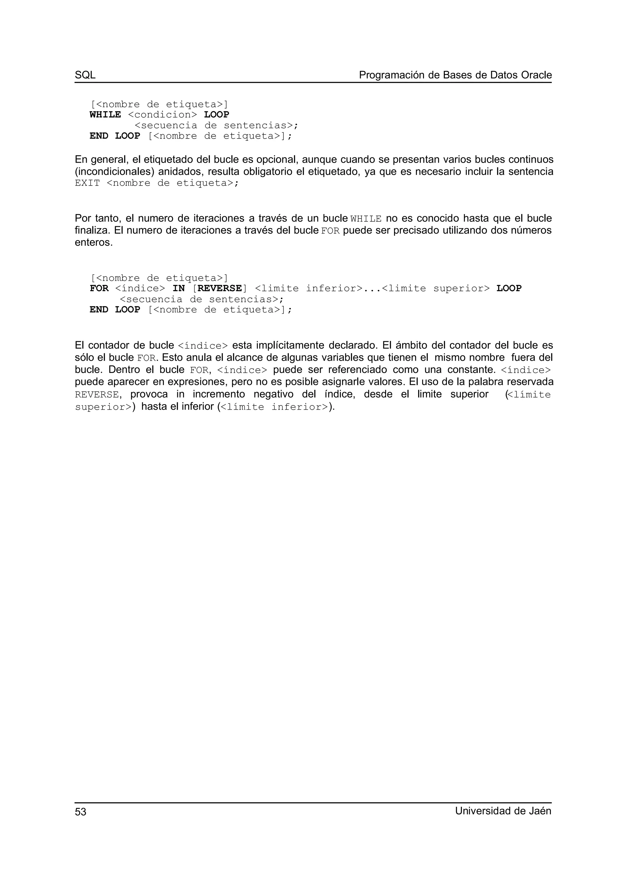 SQL Programación de Bases de Datos Oracle
[<nombre de etiqueta>]
WHILE <condicion> LOOP
<secuencia de sentencias>;
END LOOP [<nombre de etiqueta>];
En general, el etiquetado del bucle es opcional, aunque cuando se presentan varios bucles continuos
(incondicionales) anidados, resulta obligatorio el etiquetado, ya que es necesario incluir la sentencia
EXIT <nombre de etiqueta>;
Por tanto, el numero de iteraciones a través de un bucle WHILE no es conocido hasta que el bucle
finaliza. El numero de iteraciones a través del bucle FOR puede ser precisado utilizando dos números
enteros.
[<nombre de etiqueta>]
FOR <índice> IN [REVERSE] <limite inferior>...<limite superior> LOOP
<secuencia de sentencias>;
END LOOP [<nombre de etiqueta>];
El contador de bucle <índice> esta implícitamente declarado. El ámbito del contador del bucle es
sólo el bucle FOR. Esto anula el alcance de algunas variables que tienen el mismo nombre fuera del
bucle. Dentro el bucle FOR, <índice> puede ser referenciado como una constante. <índice>
puede aparecer en expresiones, pero no es posible asignarle valores. El uso de la palabra reservada
REVERSE, provoca in incremento negativo del índice, desde el limite superior (<límite
superior>) hasta el inferior (<límite inferior>).
Universidad de Jaén53
 