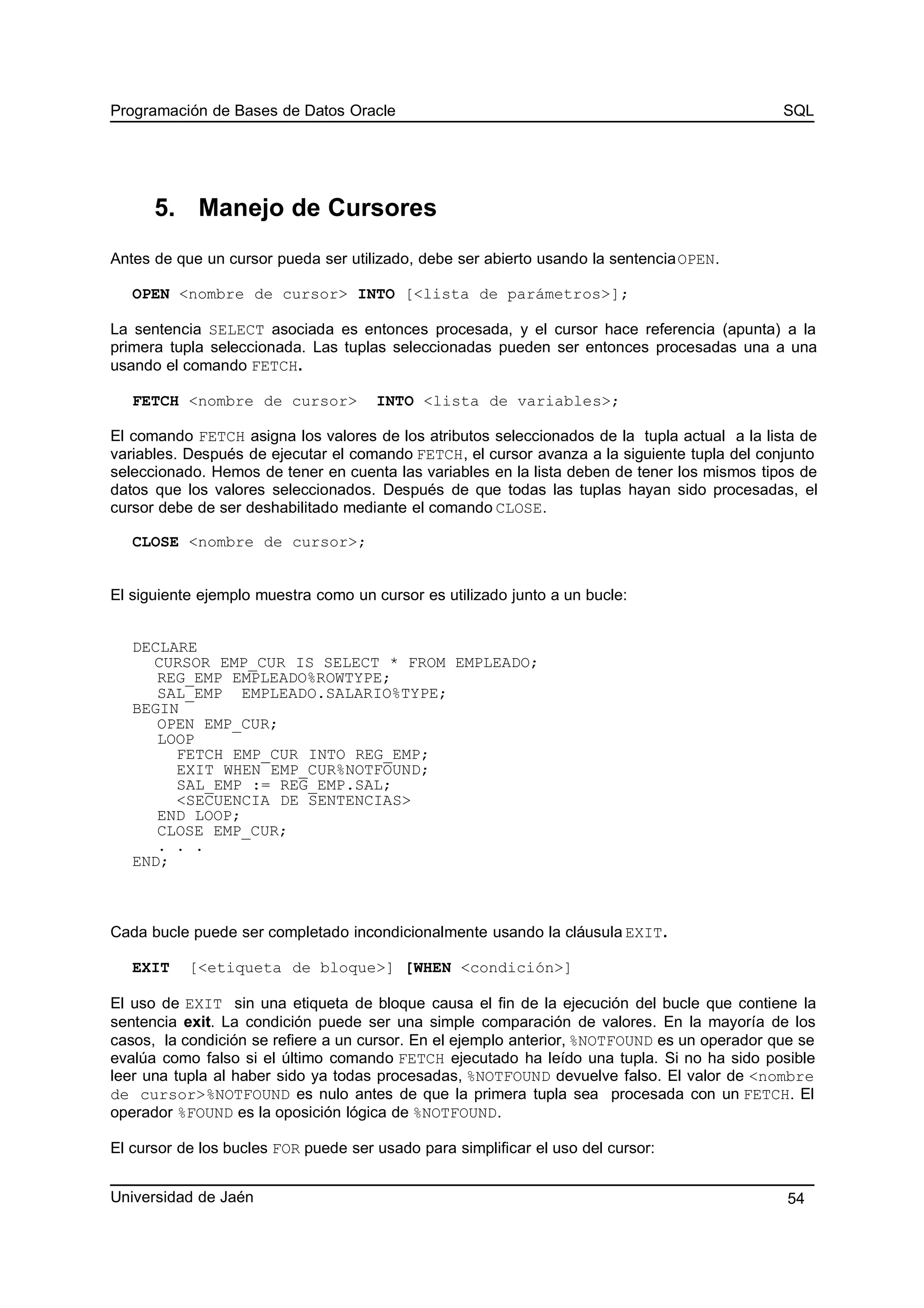 Programación de Bases de Datos Oracle SQL
5. Manejo de Cursores
Antes de que un cursor pueda ser utilizado, debe ser abierto usando la sentenciaOPEN.
OPEN <nombre de cursor> INTO [<lista de parámetros>];
La sentencia SELECT asociada es entonces procesada, y el cursor hace referencia (apunta) a la
primera tupla seleccionada. Las tuplas seleccionadas pueden ser entonces procesadas una a una
usando el comando FETCH.
FETCH <nombre de cursor> INTO <lista de variables>;
El comando FETCH asigna los valores de los atributos seleccionados de la tupla actual a la lista de
variables. Después de ejecutar el comando FETCH, el cursor avanza a la siguiente tupla del conjunto
seleccionado. Hemos de tener en cuenta las variables en la lista deben de tener los mismos tipos de
datos que los valores seleccionados. Después de que todas las tuplas hayan sido procesadas, el
cursor debe de ser deshabilitado mediante el comando CLOSE.
CLOSE <nombre de cursor>;
El siguiente ejemplo muestra como un cursor es utilizado junto a un bucle:
DECLARE
CURSOR EMP_CUR IS SELECT * FROM EMPLEADO;
REG_EMP EMPLEADO%ROWTYPE;
SAL_EMP EMPLEADO.SALARIO%TYPE;
BEGIN
OPEN EMP_CUR;
LOOP
FETCH EMP_CUR INTO REG_EMP;
EXIT WHEN EMP_CUR%NOTFOUND;
SAL_EMP := REG_EMP.SAL;
<SECUENCIA DE SENTENCIAS>
END LOOP;
CLOSE EMP_CUR;
. . .
END;
Cada bucle puede ser completado incondicionalmente usando la cláusula EXIT.
EXIT [<etiqueta de bloque>] [WHEN <condición>]
El uso de EXIT sin una etiqueta de bloque causa el fin de la ejecución del bucle que contiene la
sentencia exit. La condición puede ser una simple comparación de valores. En la mayoría de los
casos, la condición se refiere a un cursor. En el ejemplo anterior, %NOTFOUND es un operador que se
evalúa como falso si el último comando FETCH ejecutado ha leído una tupla. Si no ha sido posible
leer una tupla al haber sido ya todas procesadas, %NOTFOUND devuelve falso. El valor de <nombre
de cursor>%NOTFOUND es nulo antes de que la primera tupla sea procesada con un FETCH. El
operador %FOUND es la oposición lógica de %NOTFOUND.
El cursor de los bucles FOR puede ser usado para simplificar el uso del cursor:
Universidad de Jaén 54
 