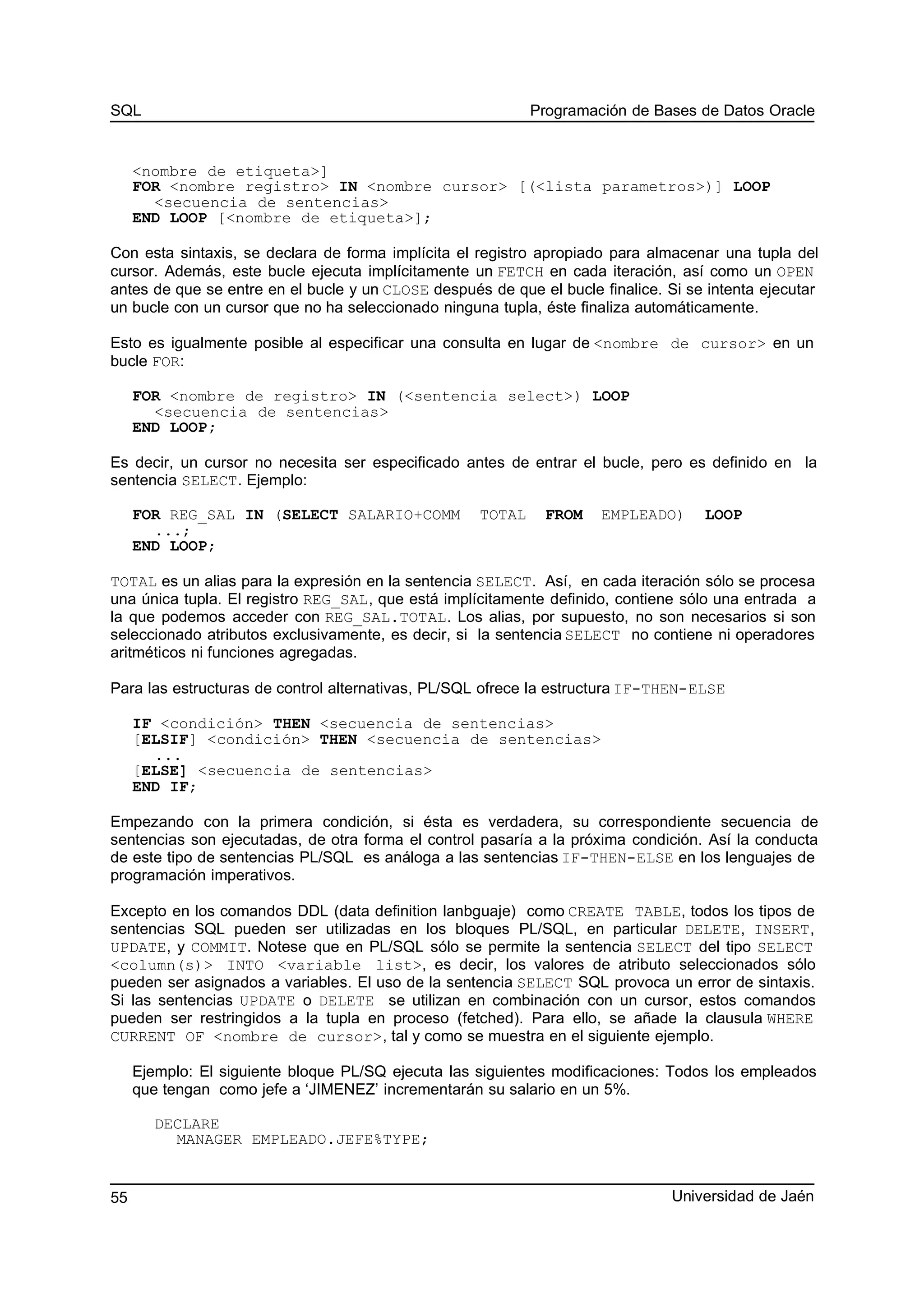 SQL Programación de Bases de Datos Oracle
<nombre de etiqueta>]
FOR <nombre registro> IN <nombre cursor> [(<lista parametros>)] LOOP
<secuencia de sentencias>
END LOOP [<nombre de etiqueta>];
Con esta sintaxis, se declara de forma implícita el registro apropiado para almacenar una tupla del
cursor. Además, este bucle ejecuta implícitamente un FETCH en cada iteración, así como un OPEN
antes de que se entre en el bucle y un CLOSE después de que el bucle finalice. Si se intenta ejecutar
un bucle con un cursor que no ha seleccionado ninguna tupla, éste finaliza automáticamente.
Esto es igualmente posible al especificar una consulta en lugar de <nombre de cursor> en un
bucle FOR:
FOR <nombre de registro> IN (<sentencia select>) LOOP
<secuencia de sentencias>
END LOOP;
Es decir, un cursor no necesita ser especificado antes de entrar el bucle, pero es definido en la
sentencia SELECT. Ejemplo:
FOR REG_SAL IN (SELECT SALARIO+COMM TOTAL FROM EMPLEADO) LOOP
...;
END LOOP;
TOTAL es un alias para la expresión en la sentencia SELECT. Así, en cada iteración sólo se procesa
una única tupla. El registro REG_SAL, que está implícitamente definido, contiene sólo una entrada a
la que podemos acceder con REG_SAL.TOTAL. Los alias, por supuesto, no son necesarios si son
seleccionado atributos exclusivamente, es decir, si la sentencia SELECT no contiene ni operadores
aritméticos ni funciones agregadas.
Para las estructuras de control alternativas, PL/SQL ofrece la estructura IF-THEN-ELSE
IF <condición> THEN <secuencia de sentencias>
[ELSIF] <condición> THEN <secuencia de sentencias>
...
[ELSE] <secuencia de sentencias>
END IF;
Empezando con la primera condición, si ésta es verdadera, su correspondiente secuencia de
sentencias son ejecutadas, de otra forma el control pasaría a la próxima condición. Así la conducta
de este tipo de sentencias PL/SQL es análoga a las sentencias IF-THEN-ELSE en los lenguajes de
programación imperativos.
Excepto en los comandos DDL (data definition lanbguaje) como CREATE TABLE, todos los tipos de
sentencias SQL pueden ser utilizadas en los bloques PL/SQL, en particular DELETE, INSERT,
UPDATE, y COMMIT. Notese que en PL/SQL sólo se permite la sentencia SELECT del tipo SELECT
<column(s)> INTO <variable list>, es decir, los valores de atributo seleccionados sólo
pueden ser asignados a variables. El uso de la sentencia SELECT SQL provoca un error de sintaxis.
Si las sentencias UPDATE o DELETE se utilizan en combinación con un cursor, estos comandos
pueden ser restringidos a la tupla en proceso (fetched). Para ello, se añade la clausula WHERE
CURRENT OF <nombre de cursor>, tal y como se muestra en el siguiente ejemplo.
Ejemplo: El siguiente bloque PL/SQ ejecuta las siguientes modificaciones: Todos los empleados
que tengan como jefe a ‘JIMENEZ’ incrementarán su salario en un 5%.
DECLARE
MANAGER EMPLEADO.JEFE%TYPE;
Universidad de Jaén55
 