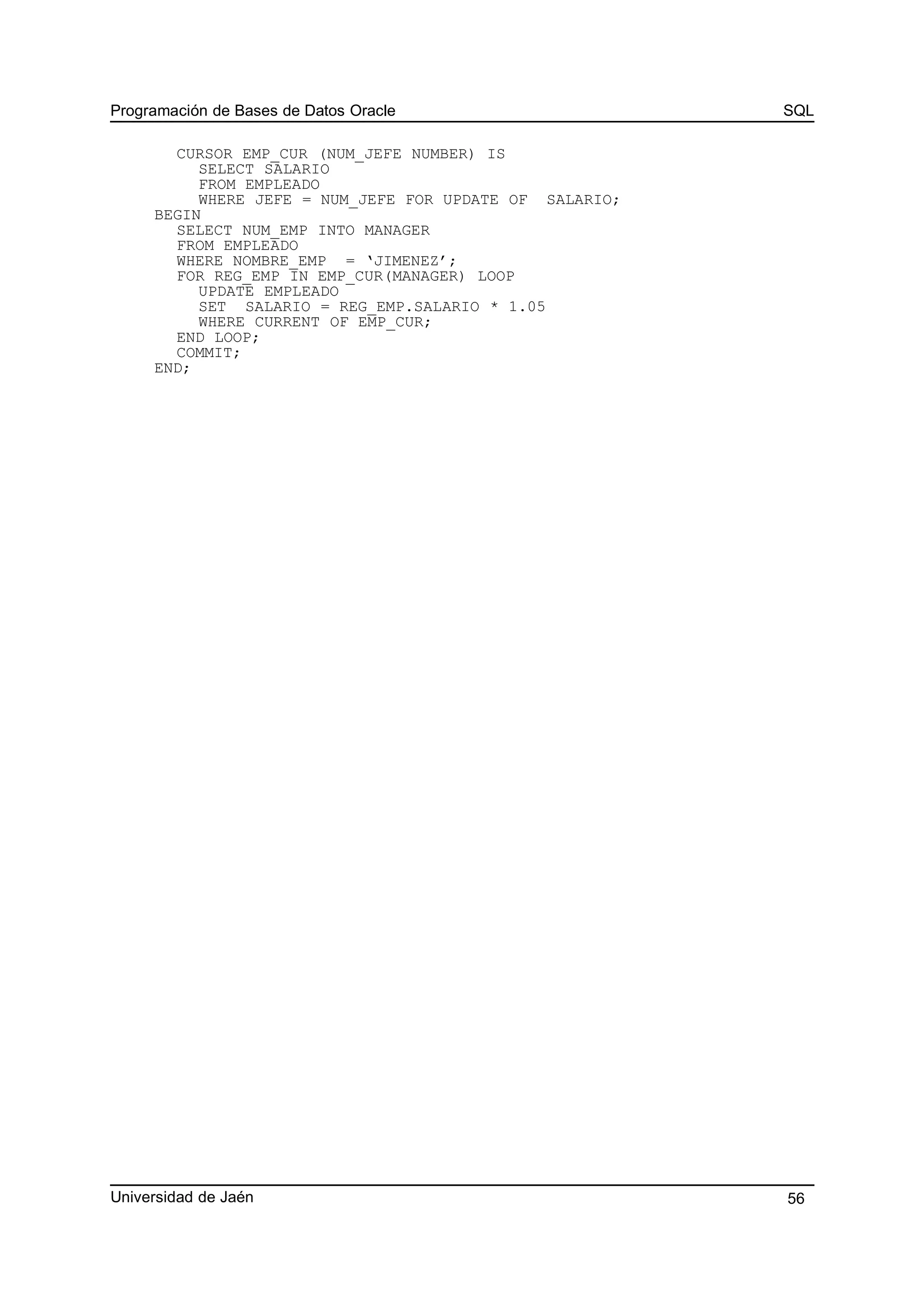 Programación de Bases de Datos Oracle SQL
CURSOR EMP_CUR (NUM_JEFE NUMBER) IS
SELECT SALARIO
FROM EMPLEADO
WHERE JEFE = NUM_JEFE FOR UPDATE OF SALARIO;
BEGIN
SELECT NUM_EMP INTO MANAGER
FROM EMPLEADO
WHERE NOMBRE_EMP = ‘JIMENEZ’;
FOR REG_EMP IN EMP_CUR(MANAGER) LOOP
UPDATE EMPLEADO
SET SALARIO = REG_EMP.SALARIO * 1.05
WHERE CURRENT OF EMP_CUR;
END LOOP;
COMMIT;
END;
Universidad de Jaén 56
 