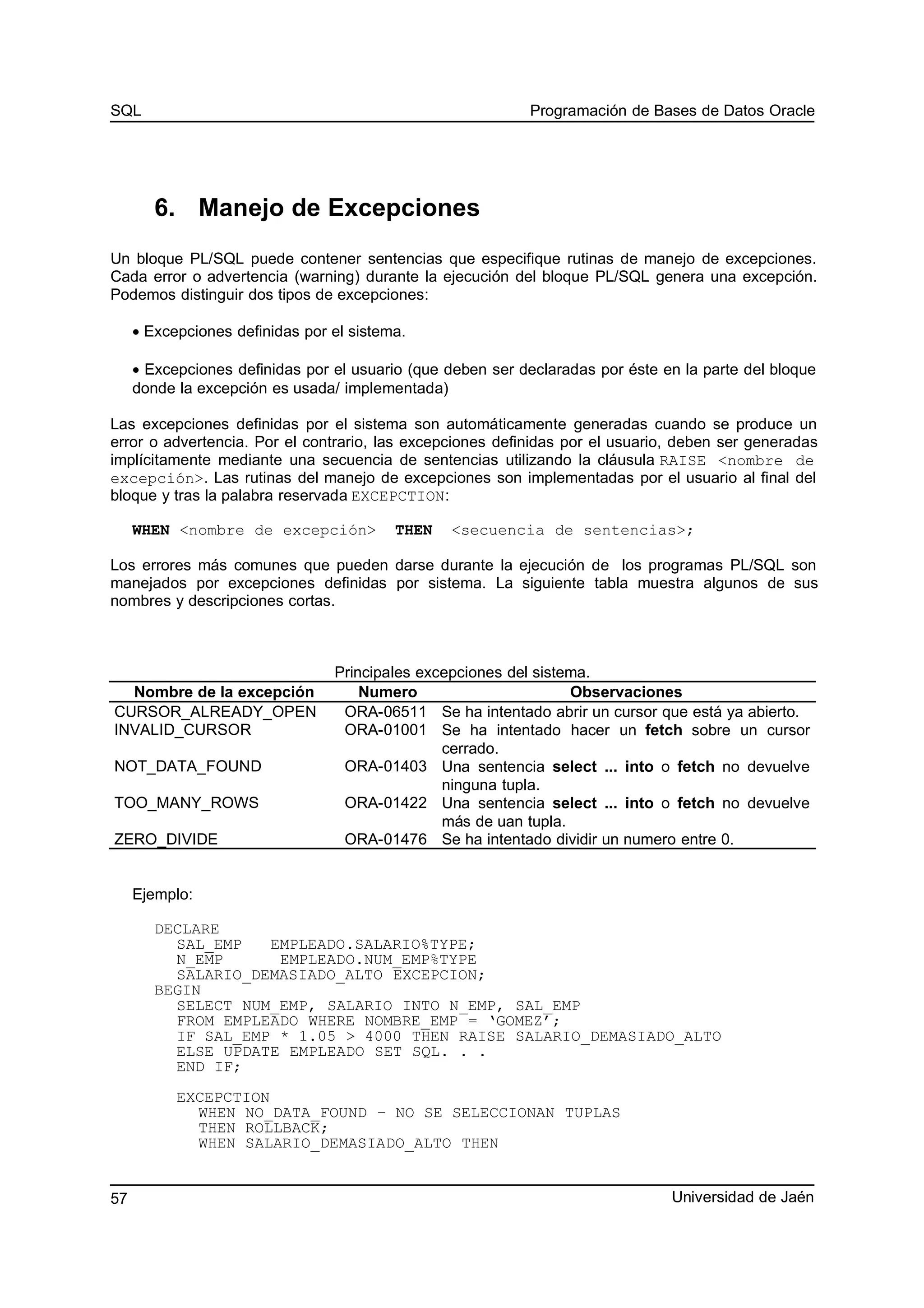 SQL Programación de Bases de Datos Oracle
6. Manejo de Excepciones
Un bloque PL/SQL puede contener sentencias que especifique rutinas de manejo de excepciones.
Cada error o advertencia (warning) durante la ejecución del bloque PL/SQL genera una excepción.
Podemos distinguir dos tipos de excepciones:
• Excepciones definidas por el sistema.
• Excepciones definidas por el usuario (que deben ser declaradas por éste en la parte del bloque
donde la excepción es usada/ implementada)
Las excepciones definidas por el sistema son automáticamente generadas cuando se produce un
error o advertencia. Por el contrario, las excepciones definidas por el usuario, deben ser generadas
implícitamente mediante una secuencia de sentencias utilizando la cláusula RAISE <nombre de
excepción>. Las rutinas del manejo de excepciones son implementadas por el usuario al final del
bloque y tras la palabra reservada EXCEPCTION:
WHEN <nombre de excepción> THEN <secuencia de sentencias>;
Los errores más comunes que pueden darse durante la ejecución de los programas PL/SQL son
manejados por excepciones definidas por sistema. La siguiente tabla muestra algunos de sus
nombres y descripciones cortas.
Principales excepciones del sistema.
Nombre de la excepción Numero Observaciones
CURSOR_ALREADY_OPEN ORA-06511 Se ha intentado abrir un cursor que está ya abierto.
INVALID_CURSOR ORA-01001 Se ha intentado hacer un fetch sobre un cursor
cerrado.
NOT_DATA_FOUND ORA-01403 Una sentencia select ... into o fetch no devuelve
ninguna tupla.
TOO_MANY_ROWS ORA-01422 Una sentencia select ... into o fetch no devuelve
más de uan tupla.
ZERO_DIVIDE ORA-01476 Se ha intentado dividir un numero entre 0.
Ejemplo:
DECLARE
SAL_EMP EMPLEADO.SALARIO%TYPE;
N_EMP EMPLEADO.NUM_EMP%TYPE
SALARIO_DEMASIADO_ALTO EXCEPCION;
BEGIN
SELECT NUM_EMP, SALARIO INTO N_EMP, SAL_EMP
FROM EMPLEADO WHERE NOMBRE_EMP = ‘GOMEZ’;
IF SAL_EMP * 1.05 > 4000 THEN RAISE SALARIO_DEMASIADO_ALTO
ELSE UPDATE EMPLEADO SET SQL. . .
END IF;
EXCEPCTION
WHEN NO_DATA_FOUND – NO SE SELECCIONAN TUPLAS
THEN ROLLBACK;
WHEN SALARIO_DEMASIADO_ALTO THEN
Universidad de Jaén57
 