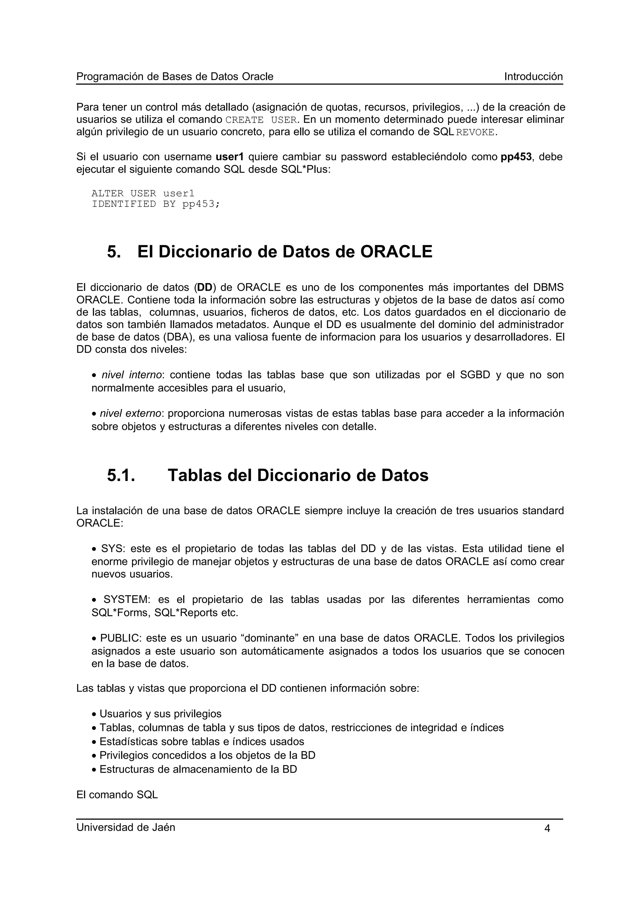 Programación de Bases de Datos Oracle Introducción
Para tener un control más detallado (asignación de quotas, recursos, privilegios, ...) de la creación de
usuarios se utiliza el comando CREATE USER. En un momento determinado puede interesar eliminar
algún privilegio de un usuario concreto, para ello se utiliza el comando de SQL REVOKE.
Si el usuario con username user1 quiere cambiar su password estableciéndolo como pp453, debe
ejecutar el siguiente comando SQL desde SQL*Plus:
ALTER USER user1
IDENTIFIED BY pp453;
5. El Diccionario de Datos de ORACLE
El diccionario de datos (DD) de ORACLE es uno de los componentes más importantes del DBMS
ORACLE. Contiene toda la información sobre las estructuras y objetos de la base de datos así como
de las tablas, columnas, usuarios, ficheros de datos, etc. Los datos guardados en el diccionario de
datos son también llamados metadatos. Aunque el DD es usualmente del dominio del administrador
de base de datos (DBA), es una valiosa fuente de informacion para los usuarios y desarrolladores. El
DD consta dos niveles:
• nivel interno: contiene todas las tablas base que son utilizadas por el SGBD y que no son
normalmente accesibles para el usuario,
• nivel externo: proporciona numerosas vistas de estas tablas base para acceder a la información
sobre objetos y estructuras a diferentes niveles con detalle.
5.1. Tablas del Diccionario de Datos
La instalación de una base de datos ORACLE siempre incluye la creación de tres usuarios standard
ORACLE:
• SYS: este es el propietario de todas las tablas del DD y de las vistas. Esta utilidad tiene el
enorme privilegio de manejar objetos y estructuras de una base de datos ORACLE así como crear
nuevos usuarios.
• SYSTEM: es el propietario de las tablas usadas por las diferentes herramientas como
SQL*Forms, SQL*Reports etc.
• PUBLIC: este es un usuario “dominante” en una base de datos ORACLE. Todos los privilegios
asignados a este usuario son automáticamente asignados a todos los usuarios que se conocen
en la base de datos.
Las tablas y vistas que proporciona el DD contienen información sobre:
• Usuarios y sus privilegios
• Tablas, columnas de tabla y sus tipos de datos, restricciones de integridad e índices
• Estadísticas sobre tablas e índices usados
• Privilegios concedidos a los objetos de la BD
• Estructuras de almacenamiento de la BD
El comando SQL
Universidad de Jaén 4
 
