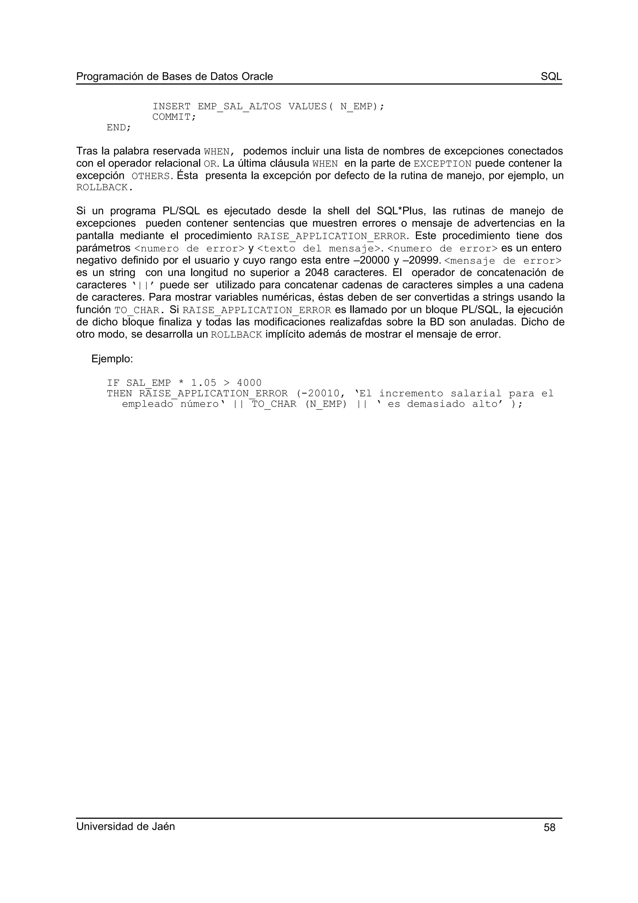 Programación de Bases de Datos Oracle SQL
INSERT EMP_SAL_ALTOS VALUES( N_EMP);
COMMIT;
END;
Tras la palabra reservada WHEN, podemos incluir una lista de nombres de excepciones conectados
con el operador relacional OR. La última cláusula WHEN en la parte de EXCEPTION puede contener la
excepción OTHERS. Ésta presenta la excepción por defecto de la rutina de manejo, por ejemplo, un
ROLLBACK.
Si un programa PL/SQL es ejecutado desde la shell del SQL*Plus, las rutinas de manejo de
excepciones pueden contener sentencias que muestren errores o mensaje de advertencias en la
pantalla mediante el procedimiento RAISE_APPLICATION_ERROR. Este procedimiento tiene dos
parámetros <numero de error> y <texto del mensaje>. <numero de error> es un entero
negativo definido por el usuario y cuyo rango esta entre –20000 y –20999. <mensaje de error>
es un string con una longitud no superior a 2048 caracteres. El operador de concatenación de
caracteres ‘||’ puede ser utilizado para concatenar cadenas de caracteres simples a una cadena
de caracteres. Para mostrar variables numéricas, éstas deben de ser convertidas a strings usando la
función TO_CHAR. Si RAISE_APPLICATION_ERROR es llamado por un bloque PL/SQL, la ejecución
de dicho bloque finaliza y todas las modificaciones realizafdas sobre la BD son anuladas. Dicho de
otro modo, se desarrolla un ROLLBACK implícito además de mostrar el mensaje de error.
Ejemplo:
IF SAL_EMP * 1.05 > 4000
THEN RAISE_APPLICATION_ERROR (-20010, ‘El incremento salarial para el
empleado número‘ || TO_CHAR (N_EMP) || ‘ es demasiado alto’ );
Universidad de Jaén 58
 