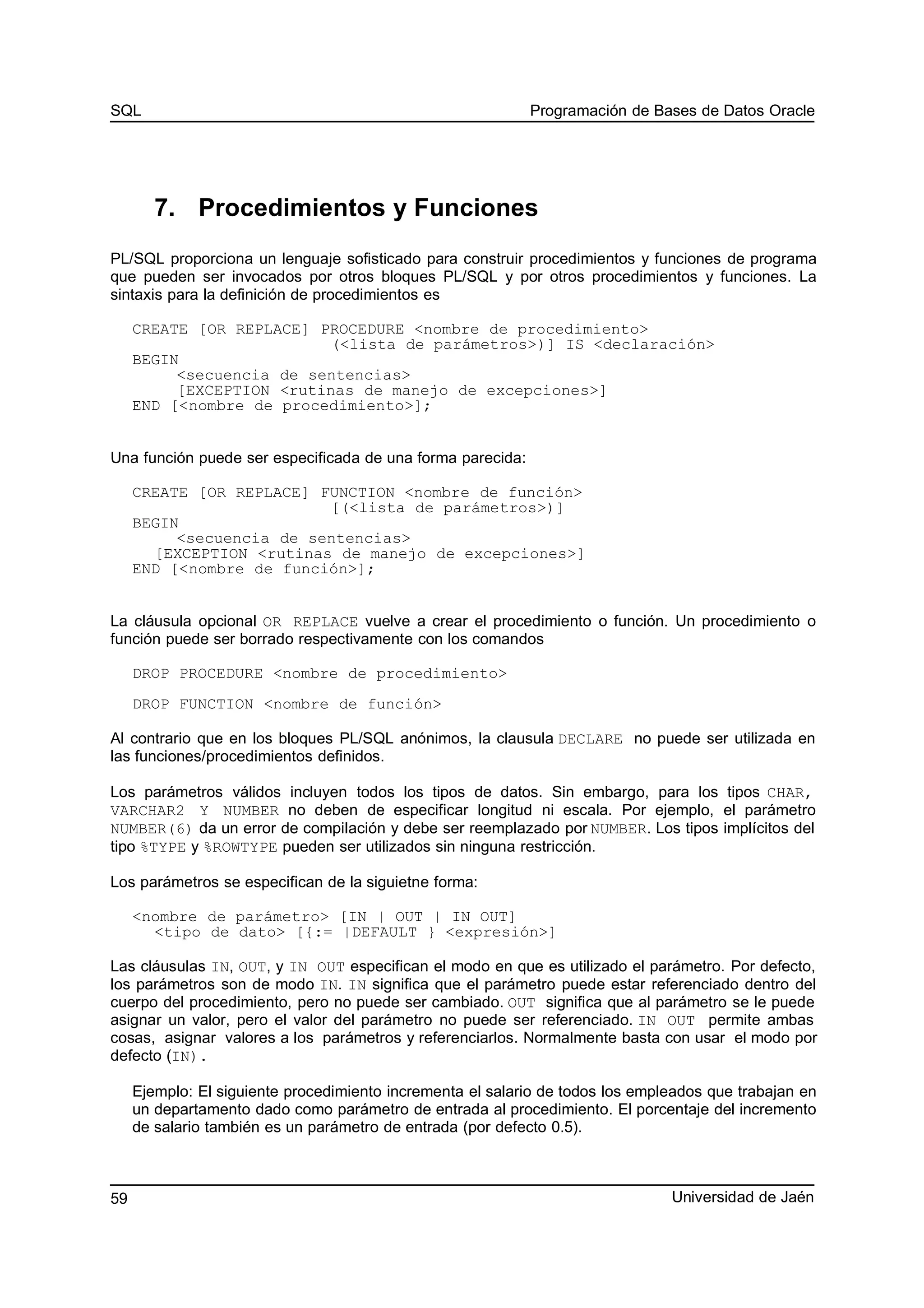 SQL Programación de Bases de Datos Oracle
7. Procedimientos y Funciones
PL/SQL proporciona un lenguaje sofisticado para construir procedimientos y funciones de programa
que pueden ser invocados por otros bloques PL/SQL y por otros procedimientos y funciones. La
sintaxis para la definición de procedimientos es
CREATE [OR REPLACE] PROCEDURE <nombre de procedimiento>
(<lista de parámetros>)] IS <declaración>
BEGIN
<secuencia de sentencias>
[EXCEPTION <rutinas de manejo de excepciones>]
END [<nombre de procedimiento>];
Una función puede ser especificada de una forma parecida:
CREATE [OR REPLACE] FUNCTION <nombre de función>
[(<lista de parámetros>)]
BEGIN
<secuencia de sentencias>
[EXCEPTION <rutinas de manejo de excepciones>]
END [<nombre de función>];
La cláusula opcional OR REPLACE vuelve a crear el procedimiento o función. Un procedimiento o
función puede ser borrado respectivamente con los comandos
DROP PROCEDURE <nombre de procedimiento>
DROP FUNCTION <nombre de función>
Al contrario que en los bloques PL/SQL anónimos, la clausula DECLARE no puede ser utilizada en
las funciones/procedimientos definidos.
Los parámetros válidos incluyen todos los tipos de datos. Sin embargo, para los tipos CHAR,
VARCHAR2 Y NUMBER no deben de especificar longitud ni escala. Por ejemplo, el parámetro
NUMBER(6) da un error de compilación y debe ser reemplazado por NUMBER. Los tipos implícitos del
tipo %TYPE y %ROWTYPE pueden ser utilizados sin ninguna restricción.
Los parámetros se especifican de la siguietne forma:
<nombre de parámetro> [IN | OUT | IN OUT]
<tipo de dato> [{:= |DEFAULT } <expresión>]
Las cláusulas IN, OUT, y IN OUT especifican el modo en que es utilizado el parámetro. Por defecto,
los parámetros son de modo IN. IN significa que el parámetro puede estar referenciado dentro del
cuerpo del procedimiento, pero no puede ser cambiado. OUT significa que al parámetro se le puede
asignar un valor, pero el valor del parámetro no puede ser referenciado. IN OUT permite ambas
cosas, asignar valores a los parámetros y referenciarlos. Normalmente basta con usar el modo por
defecto (IN).
Ejemplo: El siguiente procedimiento incrementa el salario de todos los empleados que trabajan en
un departamento dado como parámetro de entrada al procedimiento. El porcentaje del incremento
de salario también es un parámetro de entrada (por defecto 0.5).
Universidad de Jaén59
 