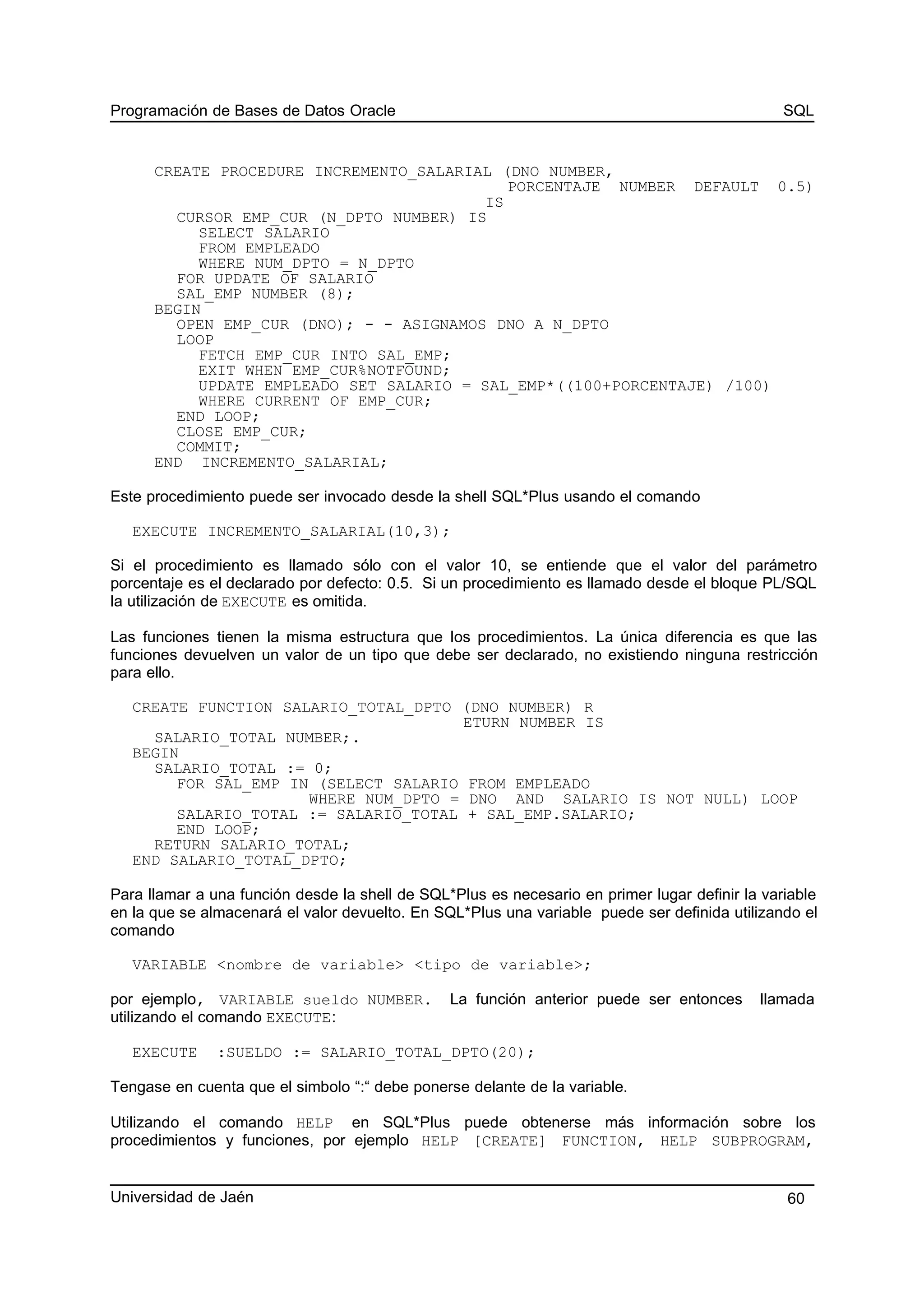 Programación de Bases de Datos Oracle SQL
CREATE PROCEDURE INCREMENTO_SALARIAL (DNO NUMBER,
PORCENTAJE NUMBER DEFAULT 0.5)
IS
CURSOR EMP_CUR (N_DPTO NUMBER) IS
SELECT SALARIO
FROM EMPLEADO
WHERE NUM_DPTO = N_DPTO
FOR UPDATE OF SALARIO
SAL_EMP NUMBER (8);
BEGIN
OPEN EMP_CUR (DNO); - - ASIGNAMOS DNO A N_DPTO
LOOP
FETCH EMP_CUR INTO SAL_EMP;
EXIT WHEN EMP_CUR%NOTFOUND;
UPDATE EMPLEADO SET SALARIO = SAL_EMP*((100+PORCENTAJE) /100)
WHERE CURRENT OF EMP_CUR;
END LOOP;
CLOSE EMP_CUR;
COMMIT;
END INCREMENTO_SALARIAL;
Este procedimiento puede ser invocado desde la shell SQL*Plus usando el comando
EXECUTE INCREMENTO_SALARIAL(10,3);
Si el procedimiento es llamado sólo con el valor 10, se entiende que el valor del parámetro
porcentaje es el declarado por defecto: 0.5. Si un procedimiento es llamado desde el bloque PL/SQL
la utilización de EXECUTE es omitida.
Las funciones tienen la misma estructura que los procedimientos. La única diferencia es que las
funciones devuelven un valor de un tipo que debe ser declarado, no existiendo ninguna restricción
para ello.
CREATE FUNCTION SALARIO_TOTAL_DPTO (DNO NUMBER) R
ETURN NUMBER IS
SALARIO_TOTAL NUMBER;.
BEGIN
SALARIO_TOTAL := 0;
FOR SAL_EMP IN (SELECT SALARIO FROM EMPLEADO
WHERE NUM_DPTO = DNO AND SALARIO IS NOT NULL) LOOP
SALARIO_TOTAL := SALARIO_TOTAL + SAL_EMP.SALARIO;
END LOOP;
RETURN SALARIO_TOTAL;
END SALARIO_TOTAL_DPTO;
Para llamar a una función desde la shell de SQL*Plus es necesario en primer lugar definir la variable
en la que se almacenará el valor devuelto. En SQL*Plus una variable puede ser definida utilizando el
comando
VARIABLE <nombre de variable> <tipo de variable>;
por ejemplo, VARIABLE sueldo NUMBER. La función anterior puede ser entonces llamada
utilizando el comando EXECUTE:
EXECUTE :SUELDO := SALARIO_TOTAL_DPTO(20);
Tengase en cuenta que el simbolo “:“ debe ponerse delante de la variable.
Utilizando el comando HELP en SQL*Plus puede obtenerse más información sobre los
procedimientos y funciones, por ejemplo HELP [CREATE] FUNCTION, HELP SUBPROGRAM,
Universidad de Jaén 60
 