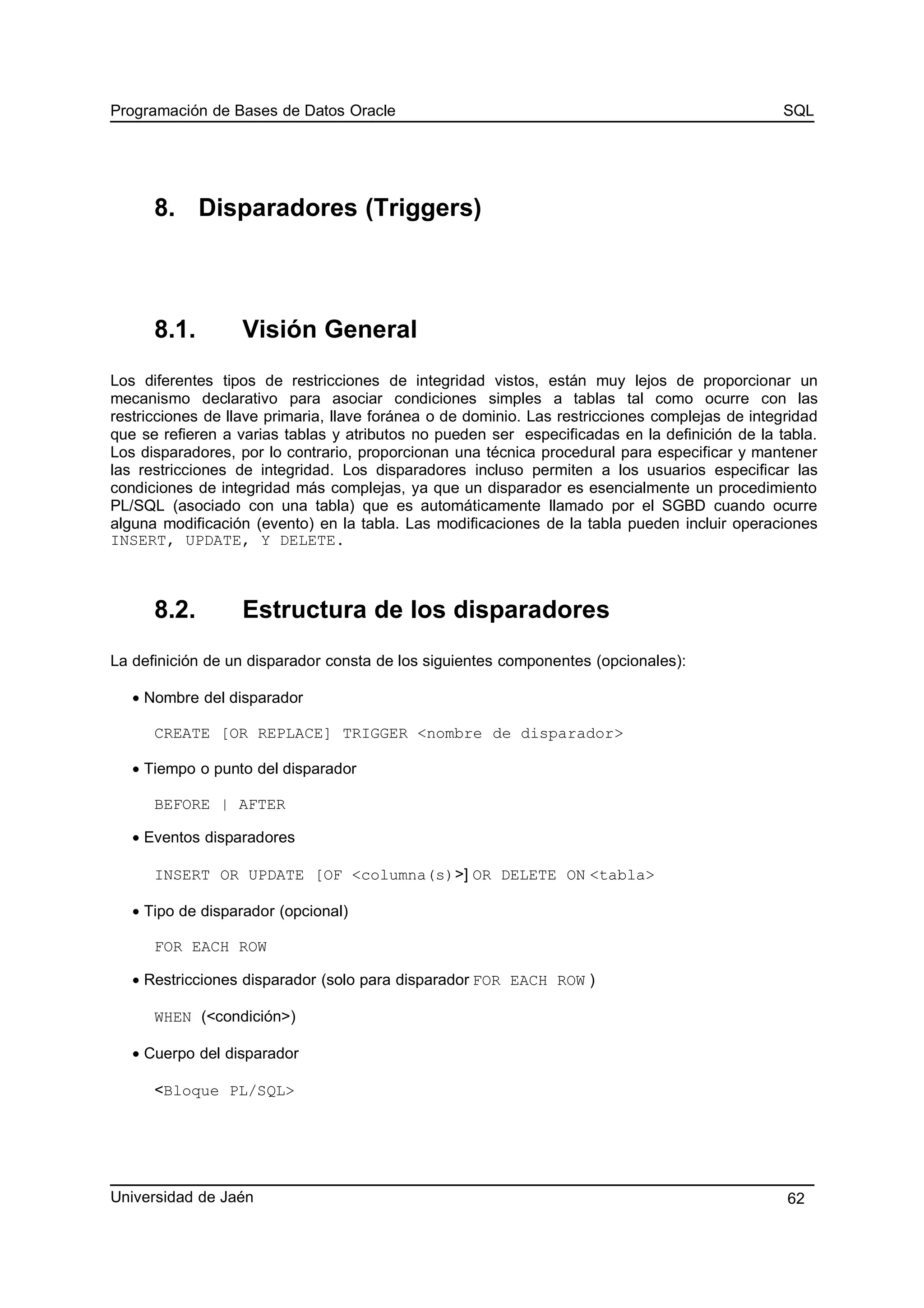Programación de Bases de Datos Oracle SQL
8. Disparadores (Triggers)
8.1. Visión General
Los diferentes tipos de restricciones de integridad vistos, están muy lejos de proporcionar un
mecanismo declarativo para asociar condiciones simples a tablas tal como ocurre con las
restricciones de llave primaria, llave foránea o de dominio. Las restricciones complejas de integridad
que se refieren a varias tablas y atributos no pueden ser especificadas en la definición de la tabla.
Los disparadores, por lo contrario, proporcionan una técnica procedural para especificar y mantener
las restricciones de integridad. Los disparadores incluso permiten a los usuarios especificar las
condiciones de integridad más complejas, ya que un disparador es esencialmente un procedimiento
PL/SQL (asociado con una tabla) que es automáticamente llamado por el SGBD cuando ocurre
alguna modificación (evento) en la tabla. Las modificaciones de la tabla pueden incluir operaciones
INSERT, UPDATE, Y DELETE.
8.2. Estructura de los disparadores
La definición de un disparador consta de los siguientes componentes (opcionales):
• Nombre del disparador
CREATE [OR REPLACE] TRIGGER <nombre de disparador>
• Tiempo o punto del disparador
BEFORE | AFTER
• Eventos disparadores
INSERT OR UPDATE [OF <columna(s)>] OR DELETE ON <tabla>
• Tipo de disparador (opcional)
FOR EACH ROW
• Restricciones disparador (solo para disparador FOR EACH ROW )
WHEN (<condición>)
• Cuerpo del disparador
<Bloque PL/SQL>
Universidad de Jaén 62
 