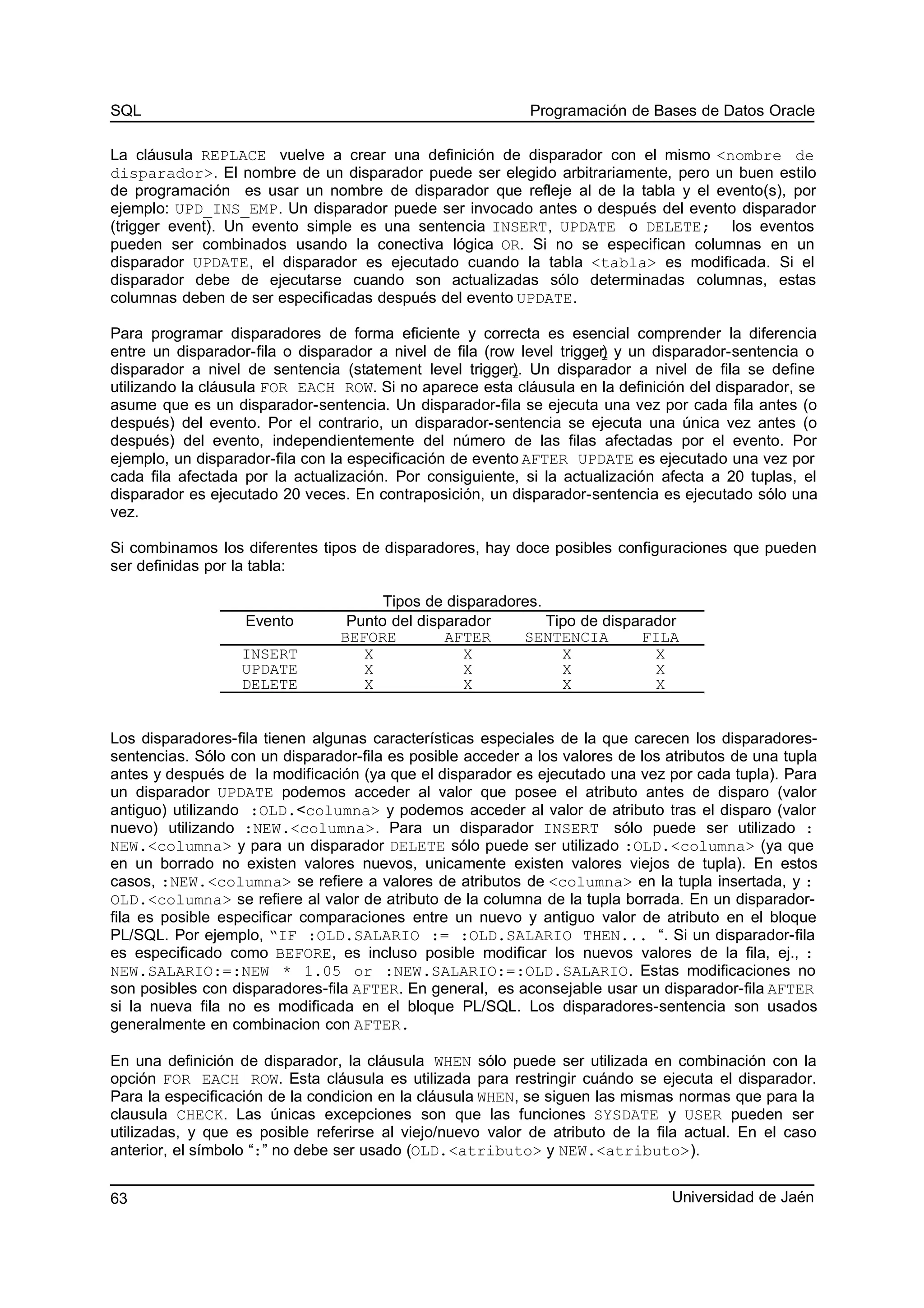 SQL Programación de Bases de Datos Oracle
La cláusula REPLACE vuelve a crear una definición de disparador con el mismo <nombre de
disparador>. El nombre de un disparador puede ser elegido arbitrariamente, pero un buen estilo
de programación es usar un nombre de disparador que refleje al de la tabla y el evento(s), por
ejemplo: UPD_INS_EMP. Un disparador puede ser invocado antes o después del evento disparador
(trigger event). Un evento simple es una sentencia INSERT, UPDATE o DELETE; los eventos
pueden ser combinados usando la conectiva lógica OR. Si no se especifican columnas en un
disparador UPDATE, el disparador es ejecutado cuando la tabla <tabla> es modificada. Si el
disparador debe de ejecutarse cuando son actualizadas sólo determinadas columnas, estas
columnas deben de ser especificadas después del evento UPDATE.
Para programar disparadores de forma eficiente y correcta es esencial comprender la diferencia
entre un disparador-fila o disparador a nivel de fila (row level trigger) y un disparador-sentencia o
disparador a nivel de sentencia (statement level trigger). Un disparador a nivel de fila se define
utilizando la cláusula FOR EACH ROW. Si no aparece esta cláusula en la definición del disparador, se
asume que es un disparador-sentencia. Un disparador-fila se ejecuta una vez por cada fila antes (o
después) del evento. Por el contrario, un disparador-sentencia se ejecuta una única vez antes (o
después) del evento, independientemente del número de las filas afectadas por el evento. Por
ejemplo, un disparador-fila con la especificación de evento AFTER UPDATE es ejecutado una vez por
cada fila afectada por la actualización. Por consiguiente, si la actualización afecta a 20 tuplas, el
disparador es ejecutado 20 veces. En contraposición, un disparador-sentencia es ejecutado sólo una
vez.
Si combinamos los diferentes tipos de disparadores, hay doce posibles configuraciones que pueden
ser definidas por la tabla:
Tipos de disparadores.
Evento Punto del disparador Tipo de disparador
BEFORE AFTER SENTENCIA FILA
INSERT X X X X
UPDATE X X X X
DELETE X X X X
Los disparadores-fila tienen algunas características especiales de la que carecen los disparadores-
sentencias. Sólo con un disparador-fila es posible acceder a los valores de los atributos de una tupla
antes y después de la modificación (ya que el disparador es ejecutado una vez por cada tupla). Para
un disparador UPDATE podemos acceder al valor que posee el atributo antes de disparo (valor
antiguo) utilizando :OLD.<columna> y podemos acceder al valor de atributo tras el disparo (valor
nuevo) utilizando :NEW.<columna>. Para un disparador INSERT sólo puede ser utilizado :
NEW.<columna> y para un disparador DELETE sólo puede ser utilizado :OLD.<columna> (ya que
en un borrado no existen valores nuevos, unicamente existen valores viejos de tupla). En estos
casos, :NEW.<columna> se refiere a valores de atributos de <columna> en la tupla insertada, y :
OLD.<columna> se refiere al valor de atributo de la columna de la tupla borrada. En un disparador-
fila es posible especificar comparaciones entre un nuevo y antiguo valor de atributo en el bloque
PL/SQL. Por ejemplo, “IF :OLD.SALARIO := :OLD.SALARIO THEN... “. Si un disparador-fila
es especificado como BEFORE, es incluso posible modificar los nuevos valores de la fila, ej., :
NEW.SALARIO:=:NEW * 1.05 or :NEW.SALARIO:=:OLD.SALARIO. Estas modificaciones no
son posibles con disparadores-fila AFTER. En general, es aconsejable usar un disparador-fila AFTER
si la nueva fila no es modificada en el bloque PL/SQL. Los disparadores-sentencia son usados
generalmente en combinacion con AFTER.
En una definición de disparador, la cláusula WHEN sólo puede ser utilizada en combinación con la
opción FOR EACH ROW. Esta cláusula es utilizada para restringir cuándo se ejecuta el disparador.
Para la especificación de la condicion en la cláusula WHEN, se siguen las mismas normas que para la
clausula CHECK. Las únicas excepciones son que las funciones SYSDATE y USER pueden ser
utilizadas, y que es posible referirse al viejo/nuevo valor de atributo de la fila actual. En el caso
anterior, el símbolo “:” no debe ser usado (OLD.<atributo> y NEW.<atributo>).
Universidad de Jaén63
 