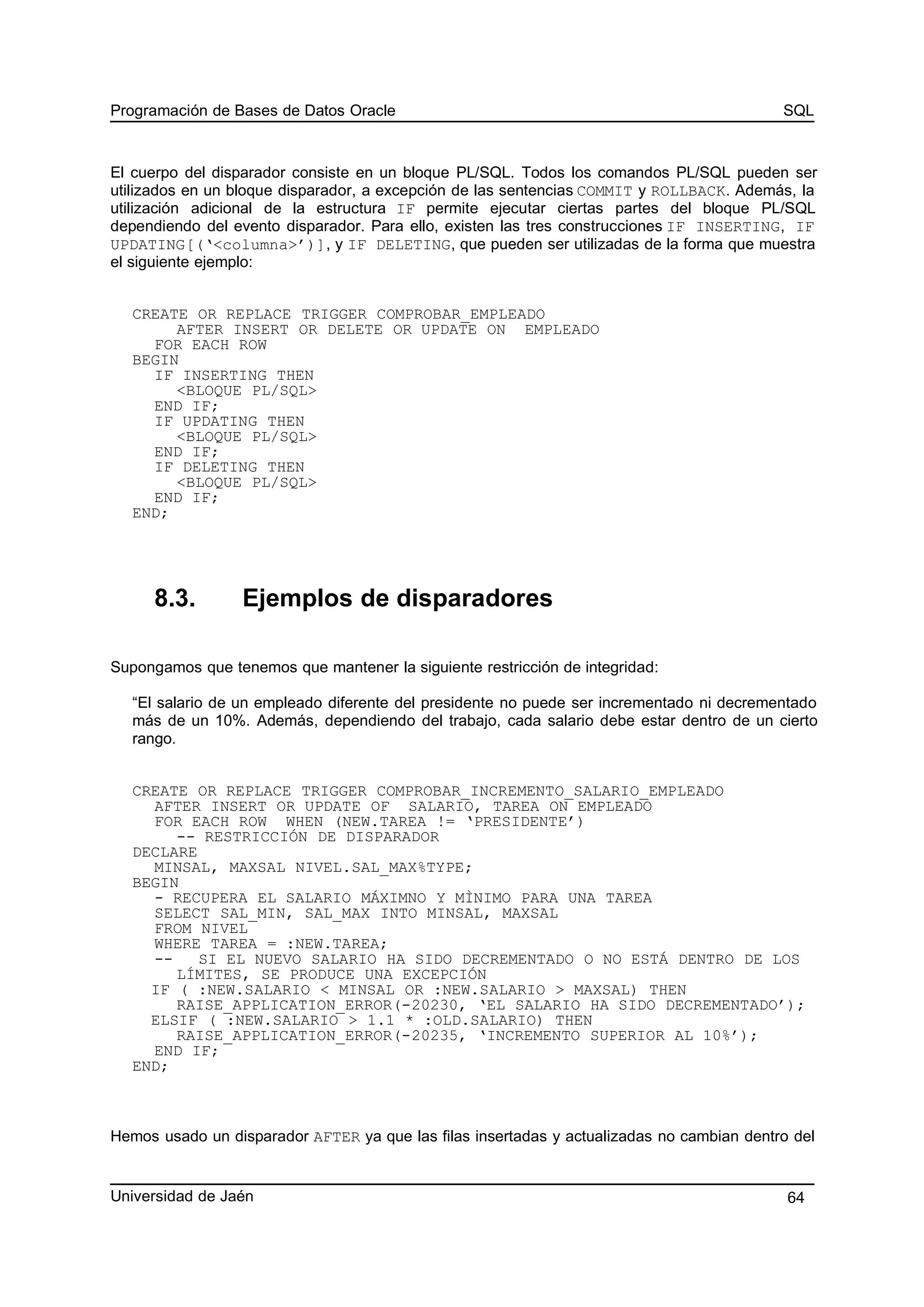 Programación de Bases de Datos Oracle SQL
El cuerpo del disparador consiste en un bloque PL/SQL. Todos los comandos PL/SQL pueden ser
utilizados en un bloque disparador, a excepción de las sentencias COMMIT y ROLLBACK. Además, la
utilización adicional de la estructura IF permite ejecutar ciertas partes del bloque PL/SQL
dependiendo del evento disparador. Para ello, existen las tres construcciones IF INSERTING, IF
UPDATING[(‘<columna>’)], y IF DELETING, que pueden ser utilizadas de la forma que muestra
el siguiente ejemplo:
CREATE OR REPLACE TRIGGER COMPROBAR_EMPLEADO
AFTER INSERT OR DELETE OR UPDATE ON EMPLEADO
FOR EACH ROW
BEGIN
IF INSERTING THEN
<BLOQUE PL/SQL>
END IF;
IF UPDATING THEN
<BLOQUE PL/SQL>
END IF;
IF DELETING THEN
<BLOQUE PL/SQL>
END IF;
END;
8.3. Ejemplos de disparadores
Supongamos que tenemos que mantener la siguiente restricción de integridad:
“El salario de un empleado diferente del presidente no puede ser incrementado ni decrementado
más de un 10%. Además, dependiendo del trabajo, cada salario debe estar dentro de un cierto
rango.
CREATE OR REPLACE TRIGGER COMPROBAR_INCREMENTO_SALARIO_EMPLEADO
AFTER INSERT OR UPDATE OF SALARIO, TAREA ON EMPLEADO
FOR EACH ROW WHEN (NEW.TAREA != ‘PRESIDENTE’)
-- RESTRICCIÓN DE DISPARADOR
DECLARE
MINSAL, MAXSAL NIVEL.SAL_MAX%TYPE;
BEGIN
- RECUPERA EL SALARIO MÁXIMNO Y MÌNIMO PARA UNA TAREA
SELECT SAL_MIN, SAL_MAX INTO MINSAL, MAXSAL
FROM NIVEL
WHERE TAREA = :NEW.TAREA;
-- SI EL NUEVO SALARIO HA SIDO DECREMENTADO O NO ESTÁ DENTRO DE LOS
LÍMITES, SE PRODUCE UNA EXCEPCIÓN
IF ( :NEW.SALARIO < MINSAL OR :NEW.SALARIO > MAXSAL) THEN
RAISE_APPLICATION_ERROR(-20230, ‘EL SALARIO HA SIDO DECREMENTADO’);
ELSIF ( :NEW.SALARIO > 1.1 * :OLD.SALARIO) THEN
RAISE_APPLICATION_ERROR(-20235, ‘INCREMENTO SUPERIOR AL 10%’);
END IF;
END;
Hemos usado un disparador AFTER ya que las filas insertadas y actualizadas no cambian dentro del
Universidad de Jaén 64
 